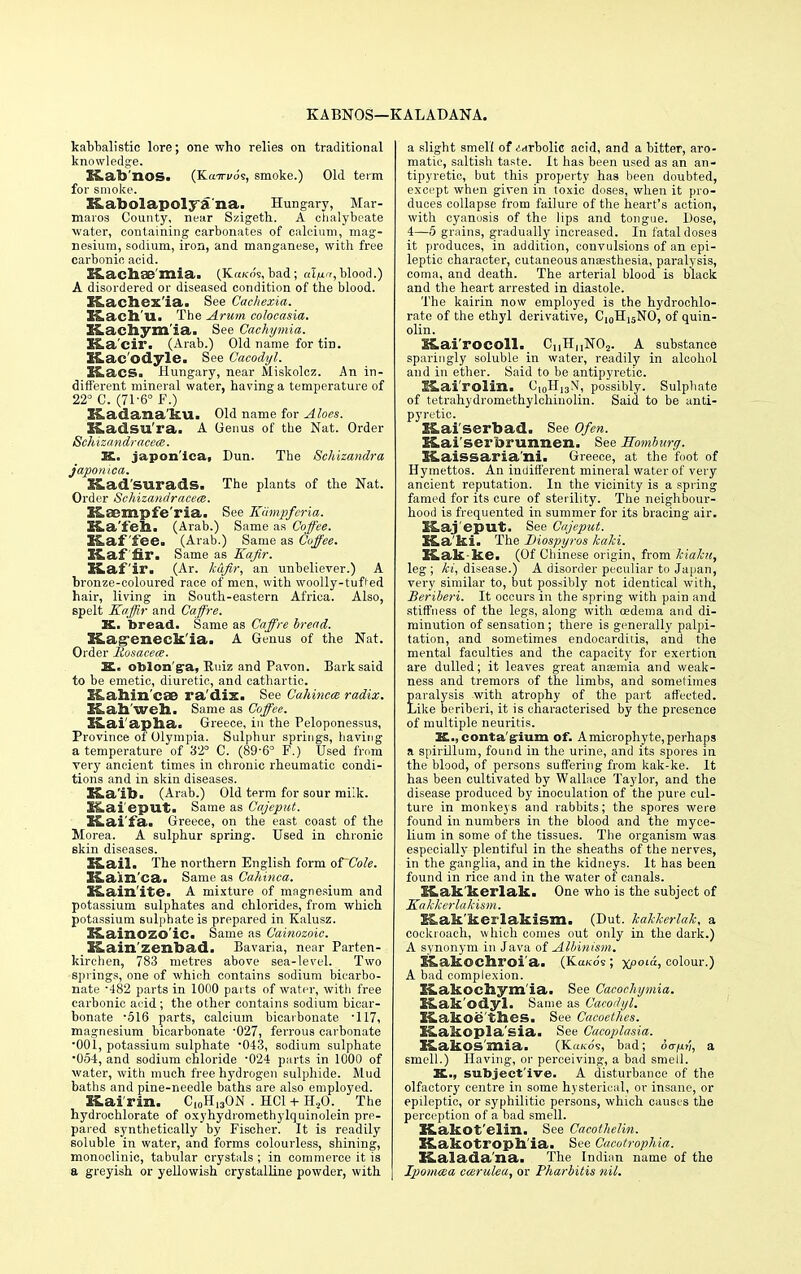 K A BNOS—K AL ADANA. kabbalistic lore; one who relies on traditional knowledge. HLab'nos. (Kairvos, smoke.) Old tenn for smoke. K,abolapolya na. Hungary, Mar- maros County, near Szigeth. A chalybeate water, containing carbonates of calcium, mag- nesium, sodium, iron, and manganese, with free carbonic, acid. £Lacb.£e'mia. (Ka/co's, bad; alfir,: blood.) A disordered or diseased condition of the blood. Kacbex'ia. See Cachexia. Kach'tt. The Arum colocasia. Kachym'ia. See Caehymia. Xfta'cir. (Arab.) Old name for tin. KLac'odyle. See Cacodyl. ULacs. Hungary, near Miskolcz. An in- different mineral water, having a temperature of 22° C. (71-6° F.) XLadana'ku. Old name for Aloes. Kadsura. A Genus of the Nat. Order Schizandracece. K.. japon'lca. Dun. The Schizandra japonica. Kad'surads. The plants of the Nat. Order Schizandracece. X&aempfe'ria. See Kiimpferia. Ka'fehi (Arab.) Same as Coffee. KLaf fee. (Arab.) Same as Coffee. Kaffir. Same as Kafir. Kafir. (Ar. Icafir, an unbeliever.) A bronze-coloured race of men, with woolly-tufted hair, living in South-eastern Africa. Also, spelt Kaffir and Caffre. X. bread. Same as Caffre bread. Kageneck'ia. A Genus of the Nat. Order Rosacea. X. oblon'ga, Ruiz and Pavon. Bark said to be emetic, diuretic, and cathartic. S&allin'cSB radix. See Cahincce radix. Kah'weh. Same as Coffee. Kai apha. Greece, in the Peloponessus, Province of Olympia. Sulphur springs, having a temperature of 32° C. (89-6° F.) Used from very ancient times in chronic rheumatic condi- tions and in skin diseases. XLa'ib. (Arab.) Old term for sour milk. HLai epu.1t. Same as Cajeput. Kai'fa. Greece, on the east coast of the Morea. A sulphur spring. Used in chronic skin diseases. Kail. The northern English form of Cole. ICain'ca. Same as Cahinca. X&ain'ite. A mixture of magnesium and potassium sulphates and chlorides, from which potassium sulphate is prepared in Kalusz. Kainozo'ic. Same as Cainozoic. Kain'zenbad. Bavaria, near Parten- kirchen, 783 metres above sea-level. Two springs, one of which contains sodium bicarbo- nate '482 parts in 1000 parts of water, with free carbonic acid; the other contains sodium bicar- bonate -516 parts, calcium bicarbonate • 117, magnesium bicarbonate -027, ferrous carbonate •001, potassium sulphate '043, sodium sulphate 054, and sodium chloride 024 parts in 1000 of water, with much free hydrogen sulphide. Mud baths and pine-needle baths are also employed. BLairin. C10H13ON . HC1 +H20. The hydrochlorate of oxyhydromethylquinolein pre- pared synthetically by Fischer. It is readily soluble in water, and forms colourless, shining, monoclinic, tabular crystals ; in commerce it is a greyish or yellowish crystalline powder, with a slight smell of ^<^rbolic acid, and a bitter, aro- matic, saltish taste. It has been used as an an- tipyretic, but this property has been doubted, except when given in toxic doses, when it pro- duces collapse from failure of the heart's action, with cyanosis of the lips and tongue. Dose, 4—5 grains, gradually increased. In fatal doses it produces, in addition, convulsions of an epi- leptic character, cutaneous anaesthesia, paralysis, coma, and death. The arterial blood is black and the heart arrested in diastole. The kairin now employed is the hydrochlo- rate of the ethyl derivative, CI0H13NO, of quin- olin. Kai'rocoll. CuHnNX)a. A substance sparingly soluble in water, readily in alcohol and in ether. Said to be antipyretic. £&ai'rolin. C,0H13M, possibly. Sulphate of tetrahydromethylchinolin. Said to be anti- pyretic. Kai serbad. See Of en. Kai'serbrunnen. See Homburg. KLaissariani. Greece, at the foot of Hymettos. An indifferent mineral water of very ancient reputation. In the vicinity is a spring famed for its cure of sterility. The neighbour- hood is frequented in summer for its bracing air. SLaj eput. See Cajeput. Ka'ki. The Diospyros kalci. ILak-ke. (Of Chinese origin, from Jcialcu, leg ; ki, disease.) A disorder peculiar to Japan, very similar to, but possibly not identical with, Beriberi. It occurs in the spring with pain and stiffness of the legs, along with oedema and di- minution of sensation; there is generally palpi- tation, and sometimes endocarditis, and the mental faculties and the capacity for exertion are dulled; it leaves great anaemia and weak- ness and tremors of the limbs, and sometimes £aralysis with atrophy of the part affected, ike beriberi, it is characterised by the presence of multiple neuritis. X., conta'gium of. A microphyte, perhaps a spirillum, found in the urine, and its spores in the blood, of persons suffering from kak-ke. It has been cultivated by Wallace Taylor, and the disease produced by inoculation of the pure cul- ture in monkeys and rabbits; the spores were found in numbers in the blood and the myce- lium in some of the tissues. The organism was especially plentiful in the sheaths of the nerves, in the ganglia, and in the kidneys. It has been found in rice and in the water of canals. ILak'kerlak. One who is the subject of Kakkerlakism. SLak'kerlakism. (Dut. kaMerlaJe, a cockroach, which comes out only in the dark.) A synonym in Java of Albinism. ICakocbroi'a. (Ka/co's ; xpoia, colour.) A bad complexion. XLakocbymia. See Cacochymia. X&ak'odyl. Same as Cacodyl. XLakoe thes. See Cacoethes. IsLakopla'sia. See Cacoplasia. KakOS'mia. (K«ko's, bad; 6<rfj.v, a smell.) Having, or perceiving, a bad smell. X., subject'ive. A disturbance of the olfactory centre in some hysterical, or insane, or epileptic, or syphilitic persons, which causes the perception of a bad smell. Kakot'elin. See Cacothelin. X&akotroph'ia. See Cacolrophia. Kalada'na. The Indian name of the Ipomcea ccerulea, or Pharbitis nil.