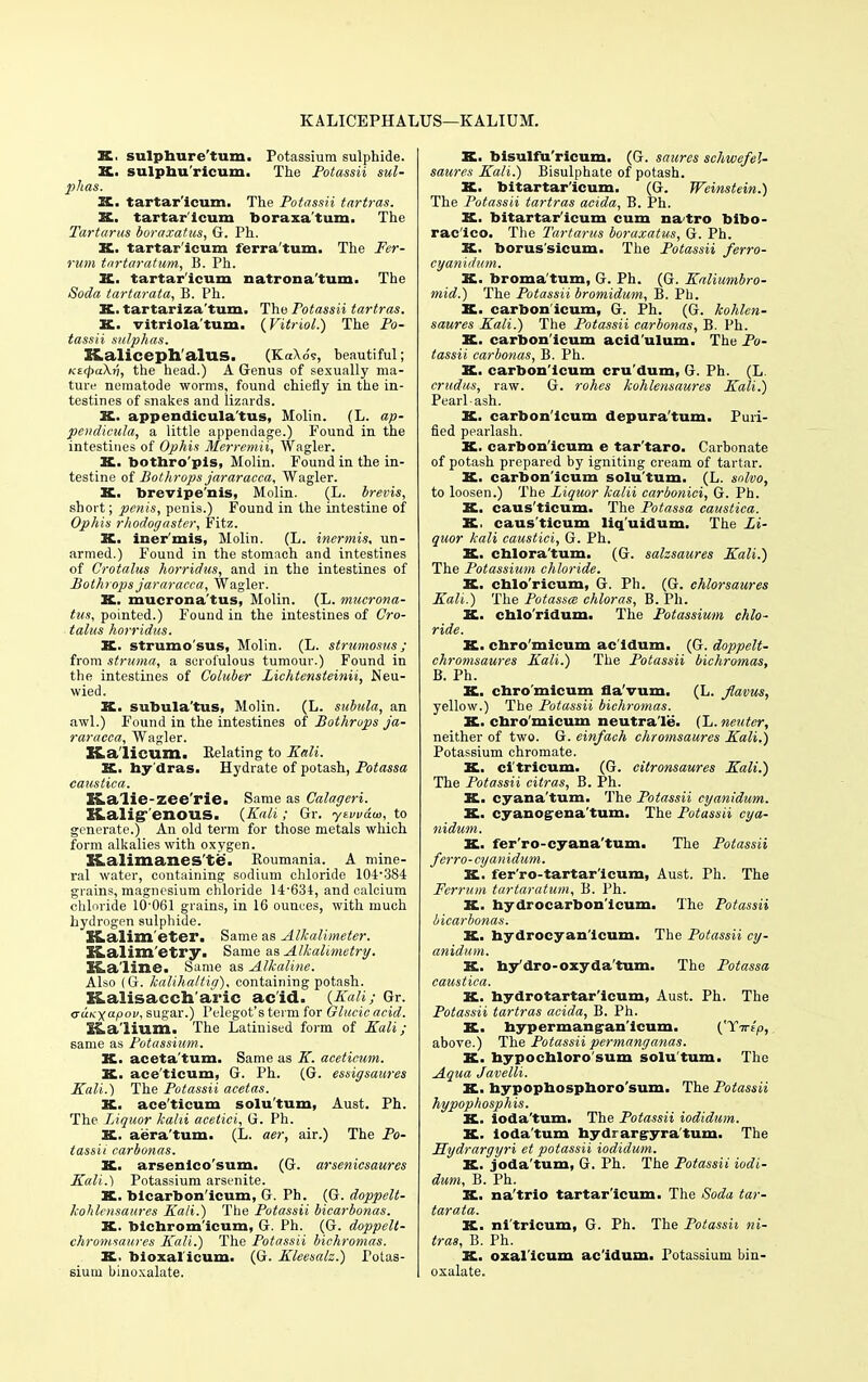 KALICEPHALUS—KALIUM. K. sulphure'tum. Potassium sulphide. K. sulphu'ricum. The Potassii sul- phas. X. tartar'icum. The Potassii tartras. X. tartar'icum boraxa'tum. The Tartarus boraxatus, G. Ph. K. tartar'icum ferra'tum. The Fer- rum tartaratum, B. Ph. JL. tartar'icum natrona'tum. The Soda tartarata, B. Ph. X. tartariza'tum. The Potassii tartras. X. vitriola'tum. {Vitriol.) The Po- tassii sulphas. I&aliceph'alUS. (KaXo's, beautiful; KztpaXn, the head.) A Genus of sexually ma- ture nematode worms, found chiefly in the in- testines of snakes and lizards. K. appendicula'tus, Molin. (L. ap- pendicular a little appendage.) Found in the intestines of Ophis Merremii, Wagler. K. botbro'pis, Molin. Found in the in- testine of Bothrops jararacca, Wagler. K. brevipe'nis, Molin. (L. brevis, short; penis, penis.) Found in the intestine of Ophis rhodogaster, Fitz. K. iner'mis, Molin. (L. inermis, un- armed.) Found in the stomach and intestines of Crotalus horridus, and in the intestines of Bothrops jararacca, Wagler. K. mucrona'tus, Molin. (L. mucrona- tus, pointed.) Found in the intestines of Cro- talus horridus. K. strnmo'sus, Molin. (L. strumosus ; from struma, a scrofulous tumour.) Found in the intestines of Coluber Lichtensteinii, Neu- wied. X. subula'tus, Molin. (L. subula, an awl.) Found in the intestines of Bothrops ja- raracca, Wagler. Ka'licum. Relating to Kali. K. hy dras. Hydrate of potash, Potassa caustica. Kalie-zee'rie. Same as Calageri. ILaligT'enOUS. {Kali ; Gr. ytvvaui, to generate.) An old term for those metals which form alkalies with oxygen. SLalimanes'te. Roumania. A mine- ral water, containing sodium chloride 104-384 grains, magnesium chloride 14-634, and calcium chloride 10'061 grains, in 16 ounces, with much hydrogen sulphide. XLalim'eter. Same as Alkalimeter. 3S,alim'etry. Same as Alkalimetry'. SLaline. Same as Alkaline. Also (G. kalihaltig). containing potash. Kalisaccharic acid. {Kali; Gr. <ru.Kxapov, sugar.) Pelegot's term for Olucic acid. l4a'lium. The Latinised form of Kali; same as Potassium. X. aceta'tum. Same as K. acetieum. K. ace'ticum, G. Ph. (G. essigsaures Kali.) The Potassii acetas. X. ace'ticum solu'tum, Aust. Ph. The Liquor kahi acetici, G. Ph. K. aera'tum. (L. aer, air.) The Po- tassii carbonas. K. arsenlco'sum. (G. arsenicsaures Kali.) Potassium arsenite. X. bicarbon'icum, G. Ph. (G. doppelt- kohlensaures Kali.) The Potassii bicarbonas. X. bichrom'icum, G. Ph. (G. doppelt- chromsaures Kali.) The Potassii bichromas. X. bioxal'icum. (G. Kleesalz.) Potas- sium biuoxalate. X. bisulfu'ricum. (G. saurcs schwefel- saures Kali.) Bisulphate of potash. X. bitartar'icum. (G. Weinstein.) The Potassii tartras acida, B. Ph. X. bitartar'icum cum natro foibo- rac'ico. The Tartarus boraxatus, G. Ph. X. borus'sicum. The Potassii ferro- cyanidum. K. broma'tum, G. Ph. (G. Kaliumbro- mid.) The Potassii bromidum, B. Ph. X. carbon'icum, G. Ph. (G. kohlen- saures Kali.) The Potassii carbonas, B. Ph. K. carbon'icum acid'ulum. The Po- tassii carbonas, B. Ph. X. carbon'icum cru'dum, G. Ph. (L. crudas, raw. G. rohes kohlensaures Kali.) Pearl ash. X. carbon'icum depura'tum. Puri- fied pearlash. X. carbon'icum e tar'taro. Carbonate of potash prepared by igniting cream of tartar. X. carbon'icum solu'tum. (L. snlvo, to loosen.) The Liquor kalii carbonici, G. Ph. K. caus'ticum. The Potassa caustica. X. caus'ticum liq'uidum. The Li- quor kali eaustici, G. Ph. X. chlora'tum. (G. salzsaures Kali.) The Potassium chloride. X. cblo'ricum, G. Ph. (G. chlorsaures Kali.) The Potassee chloras, B. Ph. X. cblo'ridum. The Potassium chlo- ride. X. cbro'micum ac'ldum. (G. doppelt- chromsaures Kali.) The Potassii bichromas, B. Ph. X. cbro'micum fla'vum. (L. Jlavus, yellow.) The Potassii bichromas. X. cbro'micum neutra'le. (L. neuter, neither of two. G. einfach chromsaures Kali.) Potassium chromate. X. ci'tricum. (G. citronsaures Kali.) The Potassii citras, B. Ph. K. cyana'tum. The Potassii cyanidum. X. cyanogena'tum. The Potassii cya- nidum. X. fer'ro-cyana'tum. The Potassii ferro-cyanidum. K. fer'ro-tartar'icum, Aust. Ph. The Ferrum tartaratum, B. Ph. K. hydrocarbon'icum. The Potassii bicarbonas. X. hydrocyan'icum. The Potassii cy- anidum. K. by'dro-oxyda'tum. The Potassa caustica. X. hydrotartar'icum, Aust. Ph. The Potassii tartras acida, B. Ph. X. bypermangun'icum. {Yirlp, above.) The Potassii permang'anas. X. hypochloro'sum solu'tum. The Aqua Javelli. K. bypopbospboro'sum. The Potassii hypophosphis. X. ioda'tum. The Potassii iodidum. X. ioda'tum hydrargyra'tum. The Eydrargyri et potassii iodidum. X. joda'tum, G. Ph. The Potassii iodi- dum, B. Ph. K. na'trio tartar'icum. The Soda tar- tarata. K. ni'tricum, G. Ph. The Potassii ni- tras, B. Ph. X. oxal'icum ac'idum. Potassium biu- oxalate.