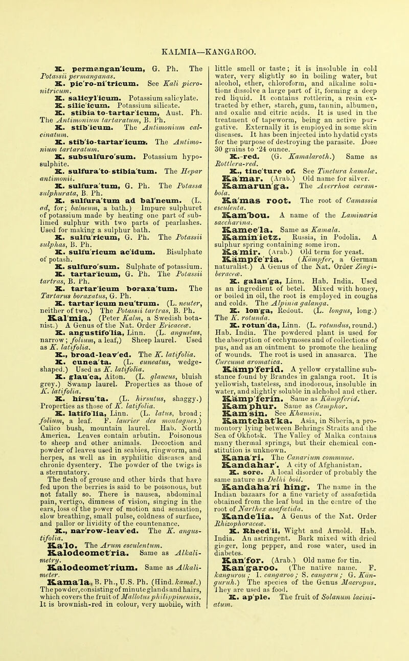 KALMIA—KANGAROO. K. perm?ngan'icum, G. Ph. The Potassii permanganas. X. pic'ro-ni'tricum. See Kali picro- nitricum. X. salicyl'icum. Potassium salicylate. X. silic'icum. Potassium silicate. K. stibia to-tartar icum, Aust. Ph. The Antimonium tartaratum, B. Ph. X. stib'icum. The Antimonium cal- cinatum. X. stib'io-tartar'icum. The Antimo- nium tartaratum. X. subsulfuro'sum. Potassium hypo- sulphite. K. sulfura'to stibia'turn. The Hepar antimonii. K. sulfura'tum, G. Ph. The Potassa sulphurata, B. Ph. K. sulfura'tum ad balneum. (L. ad, for; balneum, a bath.) Impure sulphuret of potassium made by heating one part of sub- limed sulphur with two parts of pearlashes. Used for making a sulphur bath. K. sulfu'ricum, G. Ph. The Potassii sulphas, B. Ph. K. sulfu'ricum ac'idum. Bisulphate of potash. K. sulfuro'sum. Sulphate of potassium. X. tartar'icum, G. Ph. The Potassii tartras, B. Ph. K. tartar'icum boraxa'tum. The Tartarus boraxatus, G. Ph. SC. tartar'icum neu'trum. (L. neuter, neither of two.) The Potassii tartras, B. Ph. ZLal'mia. (Peter Kalm, a Swedish bota- nist.) A Genus of the Nat. Order Ericacece. X. angustifo'lia, Linn. (L. angustus, narrow; folium, a leaf,) Sheep laurel. Used as K. latifolia. X., broad-leav'ed. The K. latifolia. X. cunea'ta. (L. cuneatus, wedge- shaped.) Used as K. latifolia. K. glau'ca, Aiton. (L. glaucus, bluish grey.) Swamp laurel. Properties as those of K. latifolia. X. birsu'ta. (L. hirsutus, shaggy.) Properties as those of K. latifolia. X. latifolia! Linn. (L. latus, broad ; folium, a leaf. F. laurier des montagnes.) Calico bush, mountain laurel. Hab. North America. Leaves contain arbutin. Poisonous to sheep and other animals. Decoction and powder of leaves used in scabies, ringworm, and herpes, as well as in syphilitic diseases and chronic dysentery. The powder of the twigs is a sternutatory. The flesh of grouse and other birds that have fed upon the berries is said to be poisonous, but not fatally so. There is nausea, abdominal pain, vertigo, dimness of vision, singing in the ears, loss of the power of motion and sensation, slow breathing, small pulse, coldness of surface, and pallor or lividity of the countenance. X., narrow-leaved. The K. angus- tifolia. K.a lo. The Arum eseulentum. Kalodeomet'ria. Same as Alkali- metry. K.alotleomet rium. Same as Alkali- XLamala, B. Ph., U.S. Ph. (Hind, kamal.) Thepowder,consistingof minute glands and hairs, which covers the fruit of Mallotusphilippinensis. It is brownish-red in colour, very mobile, with | little smell or taste; it is insoluble in cold water, very slightly so in boiling water, but alcohol, ether, chloroform, and alkaline solu- tions dissolve a large part of it, forming a deep red liquid. It contains rottlerin, a resin ex- tracted by ether, starch, gum, taunin, albumen, and oxalic and citric acids. It is used in the treatment of tapeworm, being an active pur- gative. Externally it is employed in some skin diseases. It has been injected into hydatid cysts for the purpose of destroying the parasite. Dose 30 grains to -24 ounce. K.-red. (G. Kamalaroth.) Same as Rottlera-red. X., tinc'ture of. See Tinctura kamalcc. Ka mar. (Arab.) Old name for silver. l&amarun g a. The Averrhoa car am- bola. X4La mas root. The root of Camassia esculent a. Kaml)OUi A name of the Laminaria saccharina. Kamee la. Same as Kamala. iliamin ietz. Russia, in Podolia. A sulphur spring containing some iron. 3&a'mir. (Arab.) Uld term for yeast. S&ampfe'ria. {Kampfer, a German naturalist.) A Genus of the Nat. Order Zingi- beraccce. K. galan'ga, Linn. Hab. India. Used as an ingredient of betel. Mixed with honey, or boiled in oil, the root is employed in coughs and colds. The Alpinia galanga. X. lon'ga, Redout. (L. longus, long.) The K. rotunda. X. rotun'da, Linn. (L. rotundas, round.) Hab. India. The powdered plant is used for the absorption of ecchymoses and of collections of pus, and as an ointment to promote the healing of wounds. The root is used in anasarca. The Curcuma aromatica. K.amp'1'erid. A yellow crystalline sub- stance found by Brandes in galanga root. It is yellowish, tasteless, and inodorous, insoluble in water, and slightly soluble in alchohol and ether. XLamp'ferin. Same as Kampferid. Kam'phur. Same as Camphor. Kam sin. See Khamsin. liamtchat ka. Asia, in Siberia, a pro- montory lying between Behrings Straits and the Sea of Okhotsk. The Valley of Malka contains many thermal springs, but their chemical con- stitution is unknown. Siana ri. The Canarium commune. Kandahar'. A city of Afghanistan. K. sore. A local disorder of probably the same nature as Delhi boil. Kandahari hing-. The name in the Indian bazaars for a fine variety of assafoetida obtained from the leaf bud in the centre of the root of Narthex asafwtida. SLandeiia. A Genus of the Nat. Order Phizophoracece. X. Rheed'ii, Wight and Arnold. Hab. India. An astringent. Bark mixed with dried ginger, long pepper, and rose water, used in diabetes. XLan'for. (Arab.) Old name for tin. Kangaroo. (The native name. F. kangurou ; I. cangaroo ; S.cangaru; G. Kcin- guruh.) The species of the Genus Macropus. J hey are used as food. X. ap ple. The fruit of Solanum lacini- atum.