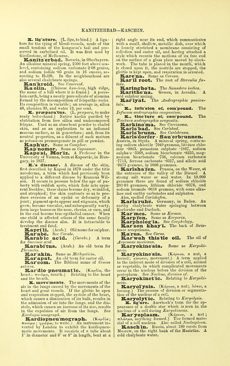 KANITZERBAD—KASCHIN. K. lig'ature. (L. %o, to bind.) A liga- ture for the tying of blood-vessels, made of the small tendons of the kangaroo's tail and pre- served in carbolised oil. It was first used by Girdlestone, of Melbourne. Kanitz'erbad. Bavaria, in Oberbayern. An alkaline mineral spring, 2500 feet above sea- level, containing sodium carbonate 2'08 grains, and sodium iodide -05 grain in 16 ounces, ac- cording to Helft't. In the neighbourhood are also several chalybeate springs. S£,am kroid. See Cancroid. SLa'Olin. (Chinese kau-ling, high ridge, the name of a hill where it is found.) A porce- lain earth, being a nearly pure silicate of alumina formed by the decomposition of felspathic rocks. Its composition is variable ; an average is, silica 48, alumina 39, and water 13, per cent. K. prsepara'tus. (L.prceparo, to make ready beforehand.) Native kaolin purified by elutriation from free silica and undecomposed felspar. Used as an absorbent powder to chafed skin, and as an application to an inflamed mucous surface, as in gonorrhoea; and, from its neutral properties, as a diluent of such matters as potassium permanganate in pill or powder. Haph ur. Same as Camphor. Kap nomor. Same as Capnomor. K.apo si, XVEor'iz. A Professor in the University of Vienna, born at Kaposvar, in Hun- gary, in 1837. IL.'s disease'. A disease of the skin, first described by Kaposi in 1870 under the title xeroderma, a term which had previously been applied to a different disease by Erasmus Wil- son. It occurs in persons below the age of pu- berty with reddish spots, which fade into appa- rent freckles ; these stains become dry, wrinkled, and atrophied; the skin contracts so as to pro- duce eversion of an eyelid or deformity of a joint; pigment spots appear and stigmata, which grow, become vascular, and subsequently warty, form large bosses on the nose, cheeks, or ears, and in the end become true epithelial cancer. When one child is affected others of the same family develop the disease also. It is intractable to treatment and fatal. SS.apri.li. (Arab.) Old name for sulphur. Kar abe. See Carabe. I&arab'ic ac'id. {Carabe.) A term for Succinic acid. ELarabi'tUS. (Arab.) An old term for Phrcnitis. X&ar'akin. Same as Methystiein. K, a rap tit. An old term for castor oil. Kar'com. The Biblical name of Crocus sativus. Kar'dio pneumat ic. (Kap&ta, the heart; irv^iia, breath.) Relating to the heart and the breath. JL. move ments. The movements of the air in the lungs caused by the movements of the heart and great vessels. If the glottis be open and respiration stopped, the sy&tole of the heart, which causes a diminution of its bulk, results in the admission of air into the lungs, and the dia- stole, which causes an increase of its size, results in the expulsion of air from the lungs. See Kardiopni umograph. Kardiopneumograph. (KapSia; nrvtvfjLa; ypd<pa>, to write.) An instrument in- vented by Landois to exhibit the kardiopneu- matic movements. It consists of a tube about 1 in diameter and 6 or 8 in length, bent at a right angle near its end, which communicates with a small, shallow, metallic dish, over which is loosely stretched a membrane consisting of collodion and castor oil, and having attached a style which records the motions of its free end on the surface of a glass plate moved by clock- work. The tube is placed in the mouth, which is closed upon it, the nostrils are stopped, the glottis is kept open, and respiration is arrested. Kare'na. Same as Carena. Kar'il root. The root of Stereulia frn- tida. Karing*ho'ta. The Samadera indica. ELarithe'na. Greece, in Arcadia. A cold sulphur spring. SS.ar'iyat. The Andrographis panicu- lata. K.., infu'sion of, compound. The Infusum andrographis conipositum. K.., tincture of, com'pound. The Tinctura andrographis composita. HLarliillO ma. See Carcinoma. KLarls bad. See Carlsbad. XCarls'brunn. See Carlsbrunn. XLarls'dorfer - Sau'erbrunnen. Austria, in Styria. A mineral spring, contain- ing sodium chloride '7049 gramme, lithium chlo- ride '0043, potassium sulphate • 1867, sodium sulphate -3368, sodium bicarbonate 8235, mag- nesium bicarbonate -736, calcium carbonate •7713, ferrous carbonate '0317, and silicic acid •0475 gramme, in 1000 grammes. Karlsha'fen. Prussia, on the Weser, at the entrance of the valley of the Diemel A strong salt water or sool water. In 10,000 grammes there are fouud of sodium chloride 203-03 grammes, lithium chloride '0376, and sodium bromide '0618 gramme, with some alka- line and earthy carbonates and sulphates. Also, spelled Carlshafen. ffLarls rune. Germany, in Baden. An earthy chalybeate water springing between Karlsruhe and Durlach. Rar'mes, Same as Kermes. Karp'fen. Same as Korporia. ILarpholog-'ia. See Carphology. liar son khay i. The bark of Swie- tenia senegalensis. KLa'rus. See Carus. Kar wah this tle oil. The oil of Argemone mexicana. EfLaryokine'sia. Same as Karyoki- nesis. K.aryokine sis. (Kdpvou, a nut, a kernel; ki'vijo-is, movement.) A term applied to the indirect mode of division of a cell, animal or vegetable, in which complicated movements occur in the nucleus before the division of the protoplasm. See Nucleus, division of. XLaryokinet'ic. Relating to Karyoki- ncsis. ELaryol'ysis. {Kapuov, a nut; Xuo-ts, a loosing.) The process of division or segmenta- tion of the nucleus of a cell. K.aryolyt'ic. Relating to Karyohjsis. K. fig'ure. Auerbach's term for the ap- pearance of a double star which is seen in the nucleus of a cell during Karyokinesis. Kar yoplasm. (Kdpvov, a nut; Tr\dcrp.a, anything formed.) The formed mate- rial of a cell nucleus. Also called Nucleoplasm. XLasch'in. Russia, about 180 versts from Moscow, on the right bank of the Masletka. A cold chalybeate water.