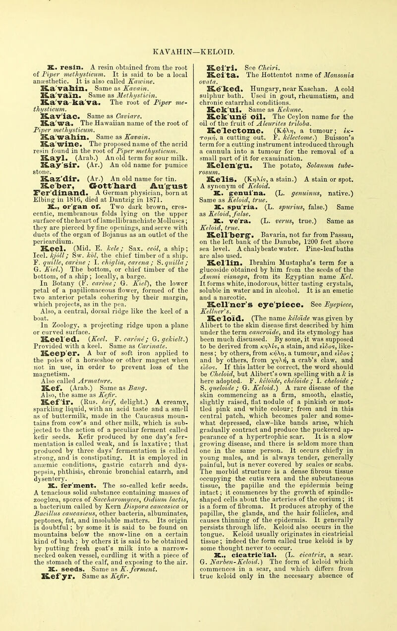 KAVAHIN— KELOID. K. resin. A resin obtained from the root of Piper methysticum. It is said to be a local anaesthetic. It is also called Kawine. Ka'vahin. Same as Kavain. Ka'va'in. Same as Methysticin. Ka'va ka'va. The root of Piper me- thysticum. Kav'iac. Same as Caviare. Ka'wa. The Hawaiian name of the root of Piper methysticum. Ka'vahin. Same as Kavain. Ka wine. The proposed name of the acrid resin found in the root of Piper methysticum. Kayl. (Arab.) An old term for sour milk. K.ay Sir. (Ar.) An old name for pumice stone. S-vaz'dir. (Ar.) An old name for tin. Keber, G-otthard August Ferdinand. A German physician, born at Elbing in 1816, died at Dantzig in 1871. K., organ of. Two dark brown, cres- centic, membranous folds lying on the upper surface of the heart of lamellibranchiate Molluscs; they are pierced by tine openings, and serve with ducts of the organ of Bojanus as an outlet of the pericardium. Keel. (Mid. E. kele; Sax. ceol, a ship; Icel. kjoll; Sw. kbl, the chief timber of a ship. F. quille, car hie ; I. chiglia, carena ; S.quilla; G. Kiel.) The bottom, or chief timber of the bottom, of a ship ; locally, a barge. In Botany (F. carene; G. Kiel), the lower petal of a papilionaceous flower, formed of the two anterior petals cohering by their margin, which projects, as in the pea. Also, a central, dorsal ridge like the keel of a boat. In Zoology, a projecting ridge upon a plane or curved surface. Ce 1 ed. {Keel. F. carene; G. gckielt.) Provided with a keel. Same as Carinate. Keep er. A bar of soft iron applied to the poles of a horseshoe or other magnet when not in use, in order to prevent loss of the magnetism. Also called Armature. Kef. (Arab.) Same as Bang. Also, the same as Kefir. Kefir. (Rus. keif, delight.) A creamy, sparkling liquid, with an acid taste and a smell as of buttermilk, made in the Caucasus moun- tains from cow's and other milk, which is sub- jected to the action of a peculiar ferment called kefir seeds. Kefir produced by one day's fer- mentation is called weak, and is laxative; that produced by three days' fermentation is called strong, and is constipating. It is employed in anaemic conditions, gastric catarrh and dys- pepsia, phthisis, chronic bronchial catarrh, and d}sentery. K. fer'ment. The so-called kefir seeds. A tenacious solid substance containing masses of zooglcea, spores of Saccharomyces, Oidium lactis, a bacterium called by Kern Dispora caucasica or Bacillus caucasieus, other bacteria, albuminates, peptones, fat, and insoluble matters. Its origin is doubtful; by some it is said to be found on mountains below the snow-line on a certain kind of bush ; by others it is said to be obtained by putting fresh goat's milk into a narrow- necked oaken vessel, curdling it with a piece of the stomach of the calf, and exposing to the air. K,. seeds. Same as K. ferment. Kef yr. Same as Kefir. Kei'ri. See Cheiri. Kei'ta. The Hottentot name of Monsonia ovata. Kecked. Hungary, near Kaschan. A cold sulphur bath. Used in gout, rheumatism, and chronic catarrhal conditions. Kek'ui. Same as Kekune. Kek'une Oil. The Ceylon name for the oil of the fruit of Aleurites triloba. Ke'lectome. (KijXij, a tumour; ek- TofjLi'u a cutting out. F. kelectome.) Buisson's term for a cutting instrument introduced through a cannula into a tumour for the removal of a small part of it for examination. Kelen'g'U. The potato, Solatium tube- rosum. KeliS. (KijXi's, a stain.) A stain or spot. A synonym of Keloid. K. genui'na. (L. genuinus, native.) Same as Keloid, true. K. spu'ria. (L. spurius, false.) Same as Keloid, false. K. ve'ra. (L. verus, true.) Same as Keloid, true. KeU'berg*. Bavaria, not far from Passau, on the left bank of the Danube, 1200 feet above sea level. A chalybeate water. Pine-leaf baths are also used. Kel'lin. Ibrahim Mustapha's term for a glucoside obtained by him from the seeds of the Ammi visnaga, from its Egyptian name Kel. It forms white, inodorous, bitter tasting crystals, soluble in water and in alcohol. It is an emetic and a narcotic. Kell'ner's eye'piece. See Eyepiece, Kelluer's. Ke loid. (The name kelo'ide was given by Alibert to the skin disease first described by him under the term cancro'ide, and its etymology has been much discussed. By some, it was supposed to be derived from ki]XU, a stain, and dSoi, like- ness ; by others, from /o;At;, a tumour, and tldos ; and by others, from xi^i a e'ab's claw, and uSo9. If this latter be correct, the word should be Cheloid, but Alibert'sown spelling with &k is here adopted. F. kelo'ide, cheloide; I. cheloide ; S. queloide; G. Keloid.') A rare disease of the skin commencing as a firm, smooth, elastic, slightly raised, flat nodule of a pinkish or mot- tled pink and white colour; from and in this central patch, which becomes paler and some- what depressed, claw-like bands arise, which gradually contract and produce the puckered ap- pearance of a hypertrophic scar. It is a slow growing disease, and there is seldom more than one in the same person. It occurs chiefly in young males, and is always tender, generally painful, but is never covered by scales or scabs. The morbid structure is a dense fibrous tissue occupying the cutis vera and the subcutaneous tissue, the papillae and the epidermis being intact; it commences by the growth of spindle- shaped cells about the arteries of the corium; it is a form of fibroma. It produces atrophy of the papillae, the glands, and the hair follicles, and causes thinning of the epidermis. It generally persists through life. Keloid also occurs in the tongue. Keloid usually originates in cicatricial tissue; indeed the form called true keloid is by some thought never to occur. St., cicatricial. (L. cicatrix, a scar. G. Narben-Keloid.) The form of keloid which commences in a scar, and which differs from true keloid only in the necessary absence of