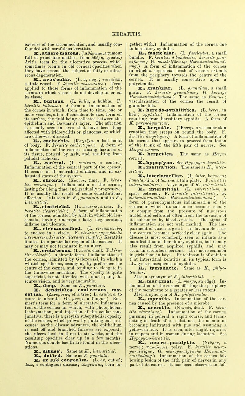 exercise of the accommodation, and usually con- founded with scrofulous keratitis. X., atbero'matous. ('A(V(/ \u>ixa, a tumour full of gruel-like matter; from uQnpn, groats.) Arlt's term for the ulcerative process which sometimes occurs in old corneal opacities when they have become the subject of fatty or calca- reous degeneration. X., avas'cular. (L. a, neg.; vasculum, a little vessel. F. keratite avasculaire.) Term applied to those forms of inflammation of the cornea in which vessels do not develop in or on its tissue. X., bullous. (L. bulla, a bubble. F. keratite bulteuse.) A form of inflammation of the cornea in which, from time to time, one or more vesicles, often of considerable size, form on its surface, the fluid being collected between the epithelium and Bowman's layer. The affection is usually seen in eyes that have been long affected with iridocyclitis or glaucoma, or which are otherwise diseased. K., cacbec'tic. (Ka\^ia, a bad habit of body. F. keratite cacheetique.) A form of inflammation of the cornea causing haziness of its tissue, noticed by Arlt, and resulting from paludal cachexia. X., cen tral. (L. centrum, a centre.) Inflammation of the central part of the cornea. It occurs in ill-nourished children and in ex- hausted states of the system. X., chron'ic. (Xpdvos, time. F. kera- tite chronique.) Inflammation of the cornea, lasting for a long time, and gradually progressive. It is usually the result of some constitutional affection. It is seen in K., punctata, and in K., interstitial. K., cicatric'ial. (L. cicatrix, a scar. F. keratite cicatricielle.) A form of inflammation of the cornea, admitted by Arlt, in which old leu- comata, having undergone fatty degeneration, inflame and ulcerate. K., circumscribed. (L. circumscribe-, to enclose in a circle. F. keratite superficielle circonserire, keratite ulcer ante simple.) Keratitis limited to a particular region of the cornea. It may or may not terminate in an ulcer. X., creta ceous. (L.creta, chalk. F. kera- tite cretacee.) A chronic form of inflammation of the cornea, admitted by Galezowski, in which a whitish spot forms, occupying by preference the centre of the cornea and tending to elongate in the transverse meridian. The opacity is quite superficial, is not attended with much pain, ob- scures vision, and is very incurable. X., deep. Same as K., punctata. X. dendrit'ica exul'cerans my- cotica, (AtvfyiTiis, of a tree; L. exulcero, to cause to ulcerate; (jr. /iu<ct)s, a fungus.) Em- merys term for a form of ulcerative inflamma- tion of the cornea in which, with photophobia, lachrjmation, and injection of the ocular con- junctiva, there is a greyish subepithelial opacity of the cornea, which grows by putting out pro- cesses; as the disease advances, the epithelium is cast off and branched furrows are exposed ; the ulcers heal in three to six weeks, and the resulting opacities clear up in a few months. Numerous double bacilli are found in the ulcer- ations. X., diffuse'. Same as K., interstitial. X-, dot'ted. Same as K. punctata. X. ex lu'e congenita. (L. ex, out of; lues, a contagious disease; congenitus, born to- gether with.) Inflammation of the cornea due to hereditary syphilis. X., fascic'ular. (L. fasciculus, a small bundle. F. keratite u bandelette, keratite pan- niforme ; G. buschelformige Hornhautentziind- tmff.) A form of intiammation of the cornea in which a superficial leash of vessels extends from the periphery towards the centre of the cornea. It is usually consecutive upon a phlyctenula. K., granular. (L. granulum, a small grain. F. keratite granuleuse; G. kornige Homhautentzundung.) The same as Pannus ; vascularisation of the cornea the result of granular lids. X. here'do-syphilit'ica. (L. heres, an heir; syphilis.) Intiammation of the cornea resulting from hereditary syphilis. A form of K. parenchgmatous. K., berpet'ic. (Eottiis, a vesicular skin eruption that creeps on round the body. F. keratite herpetique.) A form of inflammation of the cornea that appears to proceed from lesion of the trunk of the fifth pair of nerves. See Herpes cornea. K. berpet'ica. The same as Herpes cornea. K.,bypop'yon. See Hgpopgon-keratitis. K., infiltra tion. The same as K., inter- stitial. K., interlamel'lar. (L. inter, between; lamella, dim. of lamina, a thin plate. F. keratite interlamellaire.) A synonym of K., interstitial. K., interstitial. (L. interstitium, a space between. F. keratite interslitielle; G. zwischenraumliche Homhautentzundung.) A form of parenchymatous inflammation of the cornea in which its substance becomes clouu}r or opaque from the pressure of numerous nuclei and cells and often from the invasion of its substance by blood-vessels. The signs of inflammation are not well marked. The im- pairment of vision is great. In favourable cases the cornea becomes perfectly clear again. The disease is most commonly seen in infants as a manifestation of hereditary syphilis, but it may also result from acquired syphilis, and may occur in scrofulous persons. It is more common in girls than in boys. Hutchinson is of opinion that interstitial keratitis in its typical form is always a consequence of syphilis. X., lymphatic. Same as K., phlyc- tenular. Also, a synonym of K., interstitial. X., marginal. (L. margo, an edge). In- flammation of the cornea affecting the periphery of the membrane to a greater or less extent. Also, a synonym of K., phlyctenular. K., mycot'ic. Intiammation of the cor- nea caused by the presence of a microbe. K., necrotic. (Nemo's, dead. F. kera- tite necrotique.) Inflammation of the cornea pursuing in general a rapid course, and termi- nating in death of its substance, the membrane becoming infiltrated with pus and assuming a yellowish hue. It is seen, after slight injuries, in reapers and in women during lactation. See Hgpopgon-keratitis. K., neu'ro-paralytic. (Niiipov, a nerve; irapd\v<ri% palsy. F. keratite neuro- paralitique; G. neuroparalgtische Hornhaut- entziindung.) Inflammation of the cornea fol- lowing lesion of the fifth pair of nerves in any part of its course. It has been observed to fol-