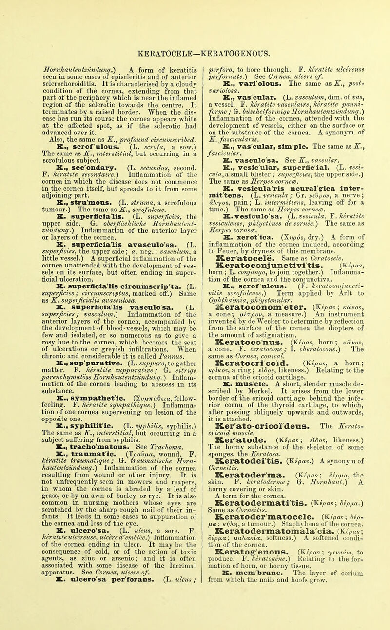 KERATOCELE—KERATOGENOUS. Hornhaiitentziindung.) A form of keratitis seen in some cases of episcleritis and of anterior sclerochoroiditis. It is characterised by a cloudy condition of the cornea, extending from that part of the periphery 'which is near the inflamed region of the sclerotic towards the centre. It terminates by a raised border. When the dis- ease has run its course the cornea appears white at the affected spot, as if the sclerotic had advanced over it. Also, the same as K., profound circumscribed. K., scrofulous. (L. scrqfa, a sow.) The same as K., interstitial, but occurring in a scrofulous subject. X., sec'ondary. (L. secundus, second. F. keratite secondaire.) Inflammation of the cornea in which the disease does not commence in the cornea itself, but spreads to it from some adjoining part. stru'mous. (L. struma, a scrofulous tumour.) The same as K., scrofulous. X. superficialis. (L. superficies, the upper side. G. oberfiiiehliche Hornhautent- ziindung.) Inflammation of the anterior layer or layers of the cornea. K. superficialis avasculo'sa. (L. superficies, the upper side; a, neg.; vasculum, a little vessel.) A superficial inflammation of the cornea unattended with the development of ves- sels on its surface, but often ending in super- ficial ulceration. K. superficialis circumscripta. (L. superficies ; circumscriptus, marked off.) Same as K. superficialis avasculosa. X. superficialis vasculo'sa. (L. superficies; vasculum?) Inflammation of the anterior layers of the cornea, accompanied by the development of blood-vessels, which may be few and isolated, or so numerous as to give a rosy hue to the cornea, which becomes the seat of ulcerations or greyish infiltrations. When chronic and considerable it is called Pannus. X., suppurative. (L. suppuro, to gather matter. F. keratite suppurative; 6. eitrige parenchymatose Hornhautentziindung.) Inflam- mation of the cornea leading to abscess in its substance. X., sympathet ic. (SvpiraQtia, fellow- feeling. F. keratite sympathique.) Inflamma- tion of one cornea supervening on lesion of the opposite one. X., syphilitic. (L. syphilis, syphilis.) The same as K., interstitial, but occurring in a subject suffering from syphilis. X., tracbo'matous. See Trachoma. X., traumatic. (Tpavfia, wound. F. keratite traumatique; G. traumatische Horn- hautentziindung.') Inflammation of the cornea resulting from wound or other injury. It is not unfrequently seen in mowers and reapers, in whom the cornea is abraded by a leaf of grass, or by an awn of barley or rye. It is also common in nursing mothers whose eyes are scratched by the sharp rough nail of their in- fants. It leads in some cases to suppuration of the cornea and loss of the eye. K. ulcero'sa. (L. ulcus, a sore. F. keratite ulcereuse, ulcere a'emblt-e.) Inflammation of the cornea ending in ulcer. It may be the consequence of cold, or of the action of toxic agents, as zinc or arsenic; and it is often associated with some disease of the lacrimal apparatus. See Cornea, ulcers of. K. ulcero'sa per'forans. (L. ulcus; perforo, to bore through. F. keratite ulcereuse peiforante.) See Cornea, ulcers of. X., vari'olous. The same as K., post- variolosa. K., vas'cular. (L. vasculum, dim. of vas, a vessel. F. keratite vaseulaire, keratite panni- forme ; G. biischelformige Hornhautentziindung.) Inflammation of the cornea, attended with the development of vessels, either on the surface or on the substance of the cornea. A synonym of K. fascicularis. X., vas'cular, sim'ple. The same as K., fascicular. K. vasculo'sa. See K., vascular. X., vesic'ular, superficial. (L. vesi- cula, a small blister ; superficies, the upper side.) The same as Herpes cornece. X. vesicula'ris neural'g-ica inter- mittens. (L. vesicula ; Gr. vivpov, a nerve; aXyos, pain; L. intermittens, leaving off for a time.) The same as Herpes cornece. K. vesiculo'sa. (L. vesicula. F. keratite vesiculeuse, phlyctenes de coruee.) The same as Herpes cornece. X. xerot'ica. (Xvpos, dry.) A form of inflammation of the cornea induced, according to Feuer, by dryness of this membrane. Ker'atocele. Same as Ceratocele. Keratoconjunctivitis. (Klpas, horn ; L. conjungo, to join together.) Inflamma- tion of the cornea and the conjunctiva. X., scrofulous. (F. keratoconjuncti- vitis scrofuleuse.) Term applied by Arlt to Ophthalmia, phlyctenular. Xeratoconom eter. (KZ/oas; kS>vos, a cone; pi-rpov, a measure.) An instrument invented by de Wecker to determine by reflection from the surface of the cornea the diopters of the amount of astigmatism. KcratOCO I1US. (Ke'pas, horn ; Kwvo9, a cone. F. ceratocone; 1. cheratoeone.) The same as Cornea, conical. K.eratoeri coid. (K(pa<s, a horn; Kpino<s, a ring; eIoos, likeness.) Relating to the cornua of the cricoid cartilage. K. mus'cle. A short, slender muscle de- scribed by Merkel. It arises from the lower border of the cricoid cartilage behind the infe- rior cornu of the thyroid cartilage, to which, after passing obliquely upwards and outwards, it is attached. K-er'ato-cricoi deus. The Kerato- cricoid muscle. XLer'atode. (Ktpas; £i<5os, likeness.) The horny substance of the skeleton of some sponges, the Keratosa. K.eratOdei'tiS. (Kf',oas.) A synonym of Corneitis. K.eratoder ma. (Klpas; Stppa, the skin. F. keratoderme; G. Hornhaut.) A horny covering or skin. A term for the cornea. K.eratodermati'tis. (KfV«s; r%>,«.<.) Same as Corneitis. Xeratoder matocele. (K/pas; Sep- pa ; a tumour.) Staphyloma of the cornea. Keratodermatomala'cia. iK/^.s; Sipfia; pnXaKia, softness.) A softened condi- tion of the cornea. Keratog'enous. (Jtipas; yzvv&ui, to produce. F./ieralogene.) Relating to the for- mation of horn, or horny tissue. X. mem brane. The layer of corium from which the nails and hoofs grow.