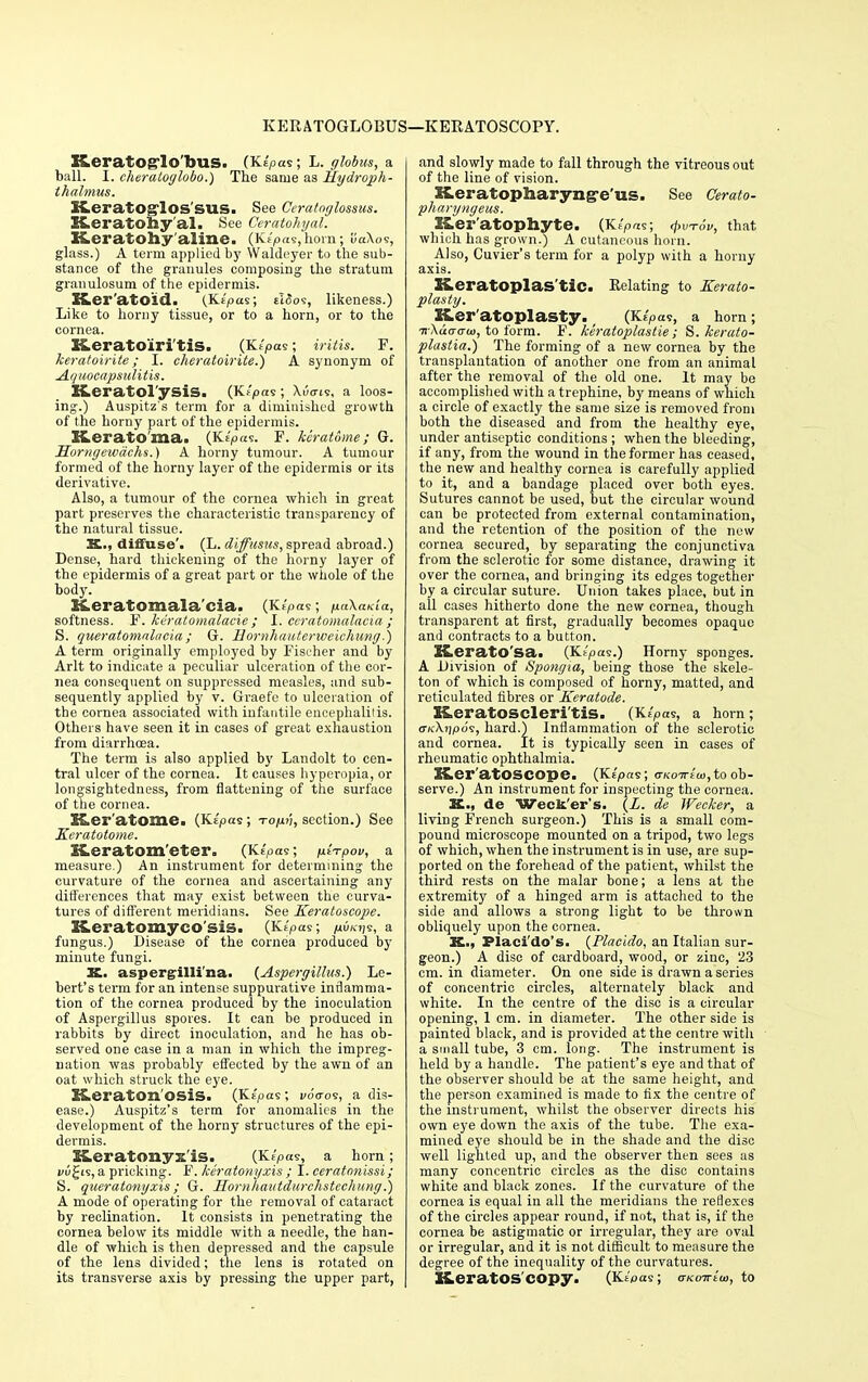 KERATOGLOBUS- !—KERATOSCOPY. XLeratOg'lo'buS. (Ke'pas; L. globus, a ball. I. cheratoglobo.) The same as Hydroph- thalmus. KeratOglOSSUS. See Ceratoglossus. K.er atony'al. See Ceratohyal. BLeratony aline. (Ki/oasjhom; uaXoe, glass.) A term applied by Waldeyer to the sub- stance of the granules composing the stratum granulosum of the epidermis. Ker'atOld. (Kipas; eISos, likeness.) Like to horny tissue, or to a horn, or to the cornea. XLeratoiri'tis. (Kipm; iritis. F. keratoirite; I. cheratoirite.) A synonym of Aquocapsiditis. keratol ysis. (Ktpas; \uo-ts, a loos- ing.) Auspitz's term for a diminished growth of the horny part of the epidermis. Keratoma. (K^'pas. F. keratome; G. Horngewdchs.) A horny tumour. A tumour formed of the horny layer of the epidermis or its derivative. Also, a tumour of the cornea which in great part preserves the characteristic transparency of the natural tissue. K., diffuse'. (L. diffusus, spread abroad.) Dense, hard thickening of the horny layer of the epidermis of a great part or the whole of the body. BLeratomala'cia. (Ktpas; paXaKia, softness. F. kdratomalacie; I. ccratomalacia ; S. queratomalacia; G. Bornhauterweiehung.) A term originally employed by Fischer and by Arlt to indicate a peculiar ulceration of the cor- nea consequent on suppressed measles, and sub- sequently applied by v. Graefe to ulceration of the cornea associated with infantile encephalitis. Others have seen it in cases of great exhaustion from diarrhoea. The term is also applied by Landolt to cen- tral ulcer of the cornea. It causes hyperopia, or longsightedness, from flattening of the surface of the cornea. Ker'atome. (Kspas; to/xv, section.) See Keratotome. XLeratom'eter. (Ke>as; /ii-rpov, a measure.) An instrument for determining- the curvature of the cornea and ascertaining any differences that may exist between the curva- tures of different meridians. See Keratoscope. X&eratomyco'sis. (Kipas; p.iKi^, a fungus.) Disease of the cornea produced by minute fungi. K. aspergilli'na. {Aspergillus.) Le- bert's term for an intense suppurative inflamma- tion of the cornea produced by the inoculation of Aspergillus spores. It can be produced in rabbits by direct inoculation, and he has ob- served one case in a man in which the impreg- nation was probably effected by the awn of an oat which struck the eye. K.eraton osis. (K(pas; v6<to<s, a dis- ease.) Auspitz's term for anomalies in the development of the horny structures of the epi- dermis. Iter atony x is. (Kspas, a horn ; vv^i<i, a pricking. F. keratonyxis ; I. ceratonissi; S. queratonyxis; G. Hornhautdurchstechung.) A mode of operating for the removal of cataract by reclination. It consists in penetrating the cornea below its middle with a needle, the han- dle of which is then depressed and the capsule of the lens divided; the lens is rotated on its transverse axis by pressing the upper part, and slowly made to fall through the vitreous out of the line of vision. Keratopharyng-e'us. See Cerato- pharyngeus. Ker'atophyte. {YLiPa<s; <pvr6v, that which has grown.) A cutaneous horn. Also, Cuvier's term for a polyp with a horny axis. Keratoplasty. Relating to Kerato- plasty. Keratoplasty. (Ke> as, a horn; nXaaati), to form. F. keratoplasties S. kerato- plastia.) The forming of a new cornea by the transplantation of another one from an animal after the removal of the old one. It may bo accomplished with a trephine, by means of which a circle of exactly the same size is removed from both the diseased and from the healthy eye, under antiseptic conditions ; when the bleeding, if any, from the wound in the former has ceased, the new and healthy cornea is carefully applied to it, and a bandage placed over both eyes. Sutures cannot be used, but the circular wound can be protected from external contamination, and the retention of the position of the new cornea secured, by separating the conjunctiva from the sclerotic for some distance, drawing it over the cornea, and bringing its edges together by a circular suture. Union takes place, but in all cases hitherto done the new cornea, though transparent at first, gradually becomes opaque and contracts to a button. KeratO'Sa. (Kt'pas.) Horny sponges. A Division of Spongia, being those the skele- ton of which is composed of horny, matted, and reticulated fibres or Keratode. Keratoscleri'tis. (K£>as, a horn; <xk\\]po<s, hard.) Inflammation of the sclerotic and cornea. It is typically seen in cases of rheumatic ophthalmia. Z&er'atOSCOpe. (Ks'yoas; arKoiriw, to ob- serve.) An instrument for inspecting the cornea. K., de Weclt'er's. (Z. de Wecker, a living French surgeon.) This is a small com- pound microscope mounted on a tripod, two legs of which, when the instrument is in use, are sup- ported on the forehead of the patient, whilst the third rests on the malar bone; a lens at the extremity of a hinged arm is attached to the side and allows a strong light to be thrown obliquely upon the cornea. K., Placi'do's. {Placido, an Italian sur- geon.) A disc of cardboard, wood, or zinc, 23 cm. in diameter. On one side is drawn a series of concentric circles, alternately black and white. In the centre of the disc is a circular opening, 1 cm. in diameter. The other side is painted black, and is provided at the centre with a small tube, 3 cm. long. The instrument is held by a handle. The patient's eye and that of the observer should be at the same height, and the person examined is made to fix the centre of the instrument, whilst the observer directs his own eye down the axis of the tube. The exa- mined eye should be in the shade and the disc well lighted up, and the observer then sees as many concentric circles as the disc contains white and black zones. If the curvature of the cornea is equal in all the meridians the reflexes of the circles appear round, if not, that is, if the cornea be astigmatic or irregular, they are oval or irregular, and it is not difficult to measure the degree of the inequality of the curvatures. KeratOS'COpy. (Kt'flas; o-Koirt'o, to