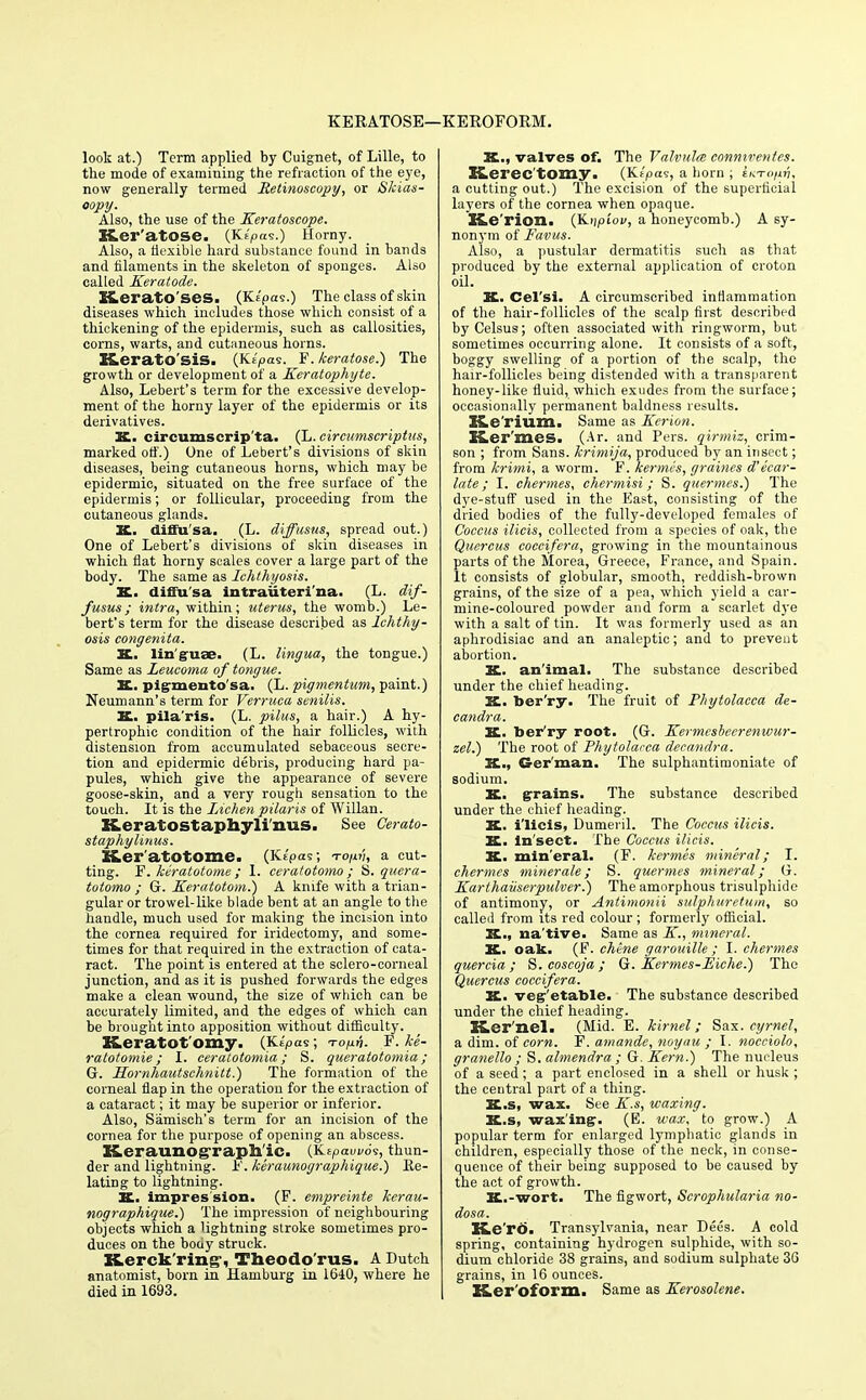 KERATOSE— KEROFORM. look at.) Term applied by Cuignet, of Lille, to the mode of examining the refraction of the eye, now generally termed Retinoscopy, or Skias- oopy. Also, the use of the Keratoseope. Ker'atose. (Kf'pas.) Horny. Also, a flexible hard substance found in bands and filaments in the skeleton of sponges. Also called Keratode. ELeratO'ses. (Kt'pas.) The class of skin diseases which includes those which consist of a thickening of the epidermis, such as callosities, corns, warts, and cutaneous horns. Keratosis. (Ke'pas. F. keratose.) The growth or development of a Keratophyte. Also, Lebert's term for the excessive develop- ment of the horny layer of the epidermis or its derivatives. K. circumscripta. (L. circumscriptus, marked off.) One of Lebert's divisions of skin diseases, being cutaneous horns, which may be epidermic, situated on the free surface of the epidermis; or follicular, proceeding from the cutaneous glands. K.. diffu'sa. (L. diffusus, spread out.) One of Lebert's divisions of skin diseases in which flat horny scales cover a large part of the body. The same as Ichthyosis. SC. diffu'sa intraiiteri'na. (L. dif- fusus ; intra, within; uterus, the womb.) Le- bert's term for the disease described as Ichthy- osis congenita. K. linguae. (L. lingua, the tongue.) Same as Leucoma of tongue. 3£. pigmento sa. (L. pigmentum, paint.) Neumann's term for Verruca senilis. &. pila'ris. (L. pilus, a hair.) A hy- pertrophic condition of the hair follicles, with distension from accumulated sebaceous secre- tion and epidermic debris, producing hard pa- pules, which give the appearance of severe goose-skin, and a very rough sensation to the touch. It is the Lichen pilaris of Willan. Keratostaphylinus. See Gerato- staphylinus. K.er atotome. (Ktpas; to/h!, a cut- ting. F. kiratotome ; I. ceratotomo ; S. quera- totomo ; G. Keratotom.) A knife with a trian- gular or trowel-like blade bent at an angle to the handle, much used for making the incision into the cornea required for iridectomy, and some- times for that required in the extraction of cata- ract. The point is entered at the sclero-corneal junction, and as it is pushed forwards the edges make a clean wound, the size of which can be accurately limited, and the edges of which can be brought into apposition without difficulty. Keratot'omy. (Kipas; Tonn. F. U- ratotomie; I. ceratotomia; S. queratotomia; G. Hornhautschnitt.) The formation of the corneal flap in the operation for the extraction of a cataract; it may be superior or inferior. Also, Samisch's term for an incision of the cornea for the purpose of opening an abscess. K.eraunoRraph ic. (KtPauv6s, thun- der and lightning, h'. keraunographique.) Re- lating to lightning. TC. impression. (F. empreinte kerau- nographique.) The impression of neighbouring objects which a lightning stroke sometimes pro- duces on the body struck. XLerck'ring-, Theodo'rus. A Dutch anatomist, born in Hamburg in 1640, where he died in 1693. It., valves of. The Valvula connirentcs. Keree'tOmy. (Ks'pas, a horn ; iKTci/iri, a cutting out.) The excision of the superficial layers of the cornea when opaque. BLe'rion. (K-ripiou, a honeycomb.) A sy- nonym of Favus. Also, a pustular dermatitis such as that produced by the external application of croton oil. K. Cel'si. A circumscribed inflammation of the hair-follicles of the scalp first described byCelsus; often associated with ringworm, but sometimes occurring alone. It consists of a soft, boggy swelling of a portion of the scalp, the hair-follicles being distended with a transparent honey-like fluid, which exudes from the surface; occasionally permanent baldness results. XLe'rium. Same as Kerion. Ker'mes. (Ar. and Pers. qirmiz, crim- son ; from Sans, krimija, produced by an insect; from krimi, a worm. F. kermis, graines d'ecar- late; I. chermes, chermisi; S. quermes.) The dye-stuff used in the East, consisting of the dried bodies of the fully-developed females of Coccus ilicis, collected from a species of oak, the Quercus coccifera, growing in the mountainous parts of the Morea, Greece, France, and Spain. It consists of globular, smooth, reddish-brown grains, of the size of a pea, which yield a car- mine-coloured powder and form a scarlet dye with a salt of tin. It was formerly used as an aphrodisiac and an analeptic; and to prevent abortion. 2£. animal. The substance described under the chief heading. K. ber'ry. The fruit of Phytolacca de- candra. K.. ber'ry root. (G. Kermcshcerenwur- zel.) The root of Phytolacca decandra. K., German. The sulphantimoniate of sodium. K. grains. The substance described under the chief heading. K. i'licis, Dumeril. The Coccus ilicis. II. ln'sect. The Coccus ilicis. K. min'eral. (F. kermes mineral; I. chermes miner ale; S. quermes mineral; G. Karthaiiserpulver.) The amorphous trisulphide of antimony, or Antimonii sulphuretum, so called from its red colour ; formerly official. K,., na'tive. Same as K., mineral. K. oak. (F. chene garouille ; I. chermes quercia ; S. coscoja ; G. Kermes-Eiche.) The Quercus coccifera. K. vegetable. The substance described under the chief heading. H.er'nel. (Mid. E. kirnel; Sax. cyrnel, a dim. of corn. F. amande, noyau ; I. nocciolo, granello ; S. almendra ; G. Kern.) The nucleus of a seed; a part enclosed in a shell or husk ; the central part of a tiling. K.s, wax. See K.s, waxing. K.s, waxing-. (E. wax, to grow.) A popular term for enlarged lymphatic glands in children, especially those of the neck, in conse- quence of their being supposed to be caused by the act of growth. It.-wort. The figwort, Scrophularia no- dosa. Ke'rd. Transylvania, near Dees. A cold spring, containing hydrogen sulphide, with so- dium chloride 38 grains, and sodium sulphate 36 grains, in 16 ounces. EsLer'oform. Same as Kerosolene.