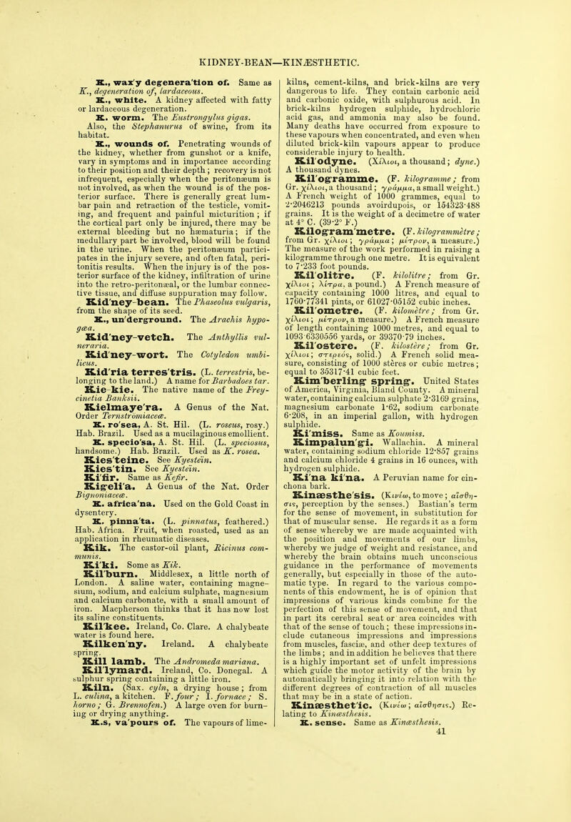 KIDNEY-BEAN—KIN2ESTHETIC. X., wax y degenera tion of. Same as K., degeneration of, lardaceous. X., white. A kidney affected with fatty or lardaceous degeneration. X. worm. Thz Eustrongylus gigas. Also, the Utephanurus of swine, from its habitat. K., wounds of. Penetrating wounds of the kidney, whether from gunshot or a knife, vary in symptoms and in importance according to their position and their depth; recovery is not infrequent, especially when the peritonaeum is not involved, as when the wound is of the pos- terior surface. There is generally great lum- bar pain and retraction of the testicle, vomit- ing, and frequent and painful micturition ; if the cortical part only be injured, there may be external bleeding but no haematuria; if the medullary part be involved, blood will be found in the urine. When the peritonaeum partici- pates in the injury severe, and often fatal, peri- tonitis results. When the injury is of the pos- terior surface of the kidney, infiltration of urine into the retro-peritonasal, or the lumbar connec- tive tissue, and diffuse suppuration may follow. Kidney-bean. The Phaseolus vulgaris, from the shape of its seed. X., un derground. The Arachis hypo- gcea. Kid’ney-veteh. The Anthyllis ml- neraria. Kidney-wort. The Cotyledon umbi- licus. Kid'ria terres'tris. (L. terrestris, be- longing to the land.) A name for Barbadoes tar. Kie-kie. The native name of the Frey- cinetia Banksii. Kielmaye'ra. A Genus of the Nat. Order Ternstr'&miacece. K. ro'sea, A. St. Hil. (L. roseus, rosy.) Hab. Brazil. Used as a mucilaginous emollient. K. specio'sa, A. St. Hil. (L. speciosus, handsome.) Hab. Brazil. Used as K. rosea. Kies'teine. See Kyestein. Kies'tin. See Kyestein. Ki'fir. Same as Kefir. Kigeli'a. A Genus of the Nat. Order Bignoniacece. X. africa'na. Used on the Gold Coast in dysentery. K. pinna'ta. (L. pinnatus, feathered.) Hab. Africa. Fruit, when roasted, used as an application in rheumatic diseases. Kik. The castor-oil plant, Eicinus com- munis. Ki'ki. Some as Kik. Kil'burn. Middlesex, a little north of London. A saline water, containing magne- sium, sodium, and calcium sulphate, magnesium and calcium carbonate, with a small amount of iron. Macpherson thinks that it has now lost its saline constituents. Kil'kee. Ireland, Co. Clare. A chalybeate water is found here. Kilkenny. Ireland. A chalybeate spring. Kill lamb. The Andromeda mariana. Kil'lymard. Ireland, Co. Donegal. A sulphur spring containing a little iron. Kiln. (Sax. cyln, a drying house; from L. culina, a kitchen. F .four; I. fornace; S. homo ; G. Brennofen.) A large oven for burn- ing or drying anything. K.s, va'pours of. The vapours of lime- kilns, cement-kilns, and brick-kilns are very dangerous to life. They contain carbonic acid and carbonic oxide, with sulphurous acid. In brick-kilns hydrogen sulphide, hydrochloric acid gas, and ammonia may also be found. Many deaths have occurred from exposure to these vapours when concentrated, and even when diluted brick-kiln vapours appear to produce considerable injury to health. Kil'odyne. (XTAioi, a thousand; dyne.) A thousand dynes. Kil ogramme. (F. kilogramme ; from Gr. \L\ioi, a thousand; ypappa, a small weight.) A French weight of 1000 grammes, equal to 2-2046213 pounds avoirdupois, or 154323-488 grains. It is the weight of a decimetre of water at 4° C. (39-2° F.) Kilograrn’metre. (F. kilogrammetre; from Gr. \l\lol ; ypupua ; pt-rpov, a measure.) The measure of the work performed in raising a kilogramme through one metre. It is equivalent to 7’233 foot pounds. Kilolitre. (F. kilolitre; from Gr. X<’Fioi; Xli-pa. a pound.) A French measure of capacity containing 1000 litres, and equal to 17G0'7734I pints, or 6102705152 cubic inches. Kil ometre. (F. kilometre; from Gr. XtXtoi; pirpov, a measure.) A French measure of length containing 1000 metres, and equal to 1093-6330556 yards, or 39370-79 inches. Kilostere. (F. kilostere; from Gr. X‘Aioi; orTtpsos, solid.) A French solid mea- sure, consisting of 1000 steres or cubic metres; equal to 3531741 cubic feet. Kim'berling- spring1. United States of America, Virginia, Bland County. A mineral water, containing calcium sulphate 2-3169 grains, magnesium carbonate l-62, sodium carbonate 6-208, in an imperial gallon, with hydrogen sulphide. Ki 'miss. Same as Koumiss. Kimpalun'g-i. Wallachia. A mineral water, containing sodium chloride 12-857 grains and calcium chloride 4 grains in 16 ounces, with hydrogen sulphide. Ki'na ki na. A Peruvian name for cin- chona bark. Kinaesthe'sis. (Kivtw, to move; aiadp- <ri5, perception by the senses.) Bastian’s term for the sense of movement, in substitution for that of muscular sense. He regards it as a form of sense whereby we are made acquainted with the position and movements of our limbs, whereby we judge of weight and resistance, and whereby the brain obtains much unconscious guidance in the performance of movements generally, but especially in those of the auto- matic type. In regard to the various compo- nents of this endowment, he is of opinion that impressions of various kinds combine for the perfection of this sense of movement, and that in part its cerebral seat or area coincides with that of the sense of touch; these impressions in- clude cutaneous impressions and impressions from muscles, fasciae, and other deep textures of the limbs ; and in addition he believes that there is a highly important set of unfelt impressions which guide the motor activity of the brain by automatically bringing it into relation with the different degrees of contraction of all muscles that may be in a state of action. Kinaestbet'ic. (Kivto>; aiadpais.) Re- lating to Kincesthesis. K. sense. Same as Kincesthesis. 41