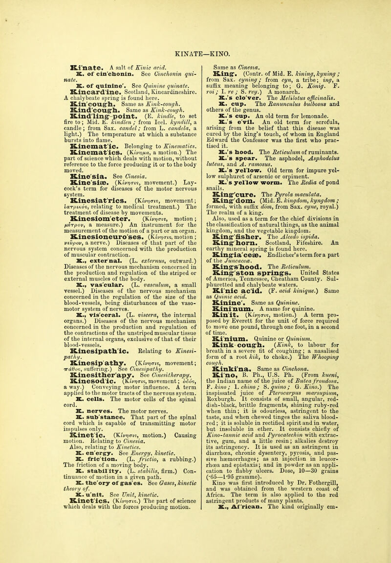 KINATE—KINO. Ki'nate. A salt of Kinic acid. K. of cinchonin. See Cinchonin Rui- nate. K. of quinine'. See Quinine quinate. Kincardine. Scotland, Kincardineshire. A chalybeate spring is found here. Kin'cough. Same as Kink-cough. Kind'cough. Same as Kink-cough. Kind'ling-point. (E. kindle, to set fire to; Mid. E. kindlen ; from Ieel. kyndill, a candle ; from Sax. candel; from L. candela, a light.) The temperature at which a substance bursts into flame. Kinematic. Belonging to Kinematics. Kinematics. (Kiviipa, a motion.) The part of science which deals with motion, without reference to the force producing it or to the body moved. Kine'sia. See Cinesia. Kine'siae. {Kivrims, movement.) Lay- cock’s term for diseases of the motor nervous system. Kinesiat'rics. (Kivpcris, movement; iarpiKos, relating to medical treatment.) The treatment of disease by movements. Kinesiom'eter. (Kimjcris, motion; jueVjooi/, a measure.) An instrument for the measurement of the motion of a part or an organ. Kinesioneuro'ses. (Kli^o-is, motion; viupov, a nerve.) Diseases of that part of the nervous system concerned with the production of muscular contraction. K., external. (L. ext emus, outward.) Diseases of the nervous mechanism concerned in the production and regulation of the striped or external muscles of the body. K.., vas'cular. (L. vasculum, a small vessel.) Diseases of the nervous mechanism concerned in the regulation of the size of the blood-vessels, being disturbances of the vaso- motor system of nerves. K., vis'ceral. (L. viscera, the internal organs.) Diseases of the nervous mechanism concerned in the production and regulation of the contractions of the unstriped muscular tissue of the internal organs, exclusive of that of their blood-vessels. Kinesipatli'ic. Relating to Kinesi- pathy. Kinesip athy. (Kirn(ns, movement; wdOos, suffering.) See Cinesipathy. Kinesither'apy. See Ginesitherapy. Kinesod'ic. (Ki'i»)<ris, movement; odo's, a way.) Conveying motor influence. A term applied to the motor tracts of the nervous system. K. cells. The motor cells of the spinal cord. X. nerves. The motor nerves. X. sub'stance. That part of the spinal cord which is capable of transmitting motor impulses only. Kinet ic. (Kiviicns, motion.) Causing motion. Relating to Cinesia. Also, relating to Kinetics. K. en'erg-y. See Energy, kinetic. K. fric tion. (L. frictio, a rubbing.) The friction of a moving body. K. stabil ity. (L. stabilis, firm.) Con- tinuance of motion in a given path. X. tbe'ory of gas es. See Gases, kinetic theory of. X. u'nlt. See Unit, kinetic. Kinet ics. (K£i/rj<ris.) The part of science which deals with the forces producing motion. Same as Cinesia. King*. (Contr. of Mid. E. kining, hyning ; from Sax. cyning; from cyn, a tribe; ing, a suffix meaning belonging to; G. Konig. F. rot; I. re ; S. rey.) A monarch. X.’s clo'ver. The Melilotus officinalis. X. cup. The Ranunculus bulbosus and others of the genus. X.’s cup. An old term for lemonade. K.’s e'vil. An old term for scrofula, arising from the belief that this disease was cured by the king’s touch, of whom in England Edward the Confessor was the first who prac- tised it. X.’s hood. The Reticulum of ruminants. K.’s spear. The asphodel, Asphodelus luteus, and A. ramosus. X.’s yel'low. Old term for impure yel- low sulphuret of arsenic or orpiment. X.’s yel'low worm. The Redia of pond snails. King'cure. The Pyrola maculata. King'dom. (Mid. E. kingdom, kyngdom ; formed, with suffix dim, from Sax. cyne, royal.) The realm of a king. Also, used as a term for the chief divisions in the classification of natural things, as the animal kingdom, and the vegetable kingdom. Kingfisher. The Alcedo ispida. Kinghorn. Scotland, Fifeshire. An earthy mineral spring is found here. King-ia ceae. Endlicher’s term for a part of the Juncacece. Kingshood. The Reticulum. King'ston springs. United States of America, Tennessee, Cheatham County. Sul- phuretted and chalybeate waters. Ki'nic ac id. (F. acid kinique.) Same as Quinic acid. Kinine'. Same as Quinine. Kini num. A name for quinine. Kin it. (Kunj<ris, motion.) A term pro- posed by Everett for the unit of force required to move one pound, through one foot, in a second of time. Ki'nium. Quinine or Quinium. Kink-cough. {Kink, to labour for breath in a severe fit of coughing; a nasalised form of a root kik, to choke.) The Whooping cough. Kinki' na. Same as Cinchona. Ki'no, B. Ph., U.S. Ph. (From kueni, the Indian name of the juice of Butea frondosa. F. kino ; 1. chino ; S. quino ; G. Kino.) The inspissated juice of Pterocarpus marsupium, Roxburgh. It consists of small, angular, red- dish-black, brittle fragments, shining ruby-red when thin; it is odourless, astringent to the taste, and when chewed tinges the saliva blood- red ; it is soluble in rectified spirit and in water, but insoluble in ether. It consists chiefly of Kino-tannic acid and Pyrocatechin with extrac- tive, gum, and a little resin; alkalies destroy its astringency. It is used as an astringent in diarrhoea, chronic dysentery, pyrosis, and pas- sive haemorrhages; as an injection in leucor- rhoea and epistaxis; and in powder as an appli- cation to flabby ulcers. Dose, 10—30 grains (■65—1’95 gramme). Kino was first introduced by Dr. Fothergill, and was obtained from the western coast of Africa. The term is also applied to the red astringent products of many plants. X., African. The kind originally em-