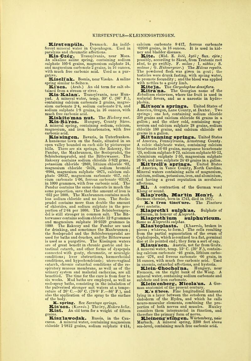 KIRSTEN PULS—KLEINENGSTINGEN. IT.irstenpiilS. Denmark. An indif- ferent mineral water in Copenhagen. Used in paralysis and rheumatic affections. Kis-Czeg. Transylvania, near Mocs. An alkaline saline spring, containing sodium sulphate 105-6 grains, magnesium sulphate 24, and magnesium carbonate 2 grains, in 1(3 ounces, with much free carbonic acid. Used as a pur- gative. Kiseli'ak. Bosnia, near Visoko. A saline spring similar to Selters. Ki 'ses. (Arab.) An old term for salt ob- tained from a stream or river. Kis-Kalan'. Transylvania, near Hun- yad. A mineral water, temp. 30° C. (86° F.), containing calcium carbonate 2 grains, magne- sium carbonate 2-4, sodium carbonate 2-4, and sodium sulphate 1-8 grains, in 16 ounces, with much free carbonic acid. Kiskito'mas nut. The Hickory nut. Kis-S a'ros. Hungary, County Saros. A mineral spring, containing sodium, calcium, magnesium, and iron bicarbonates, with free carbonic acid. Kissingen. Bavaria, in Unterfranken. A handsome town on the Saale, situated in an open valley bounded on each side hy picturesque hills. There are six springs, the Rakoezy, the Pandur, the Maxbrunnen, the Soolsprudel, the Schonbornsprudel, and the Bitterwasser. The Rakoezy contains sodium chloride 5-822 grms., potassium chloride -2869, lithium chloride -02, magnesium chloride -3424, sodium bromide •0984, magnesium sulphate -5871, calcium sul- phate -38937, magnesium carbonate -017, cal- cium carbonate 1-06, ferrous carbonate -03157, in 1000 grammes, with free carbonic acid. The Pandur contains the same elements in much the same proportion, save that the amount of iron is •052 per 1000. The Maxbrunnen contains much less sodium chloride and no iron. The Sools- prudel contains more than double the amount of chlorides, and sodium sulphate in the pro- portion of 2-G4 per 1000. The Schonbornspru- del is still stronger in common salt. The Bit- terwasser contains sodium chloride 12 ’8 grammes and magnesium sulphate 10-9329 grammes in 1000. The Rakoezy and the Pandur are used for drinking, and sometimes the Maxbrunnen ; the Soolsprudel and the Schonbornsprudel are used for baths and douches, and the Bitterwasser is used as a purgative. The Kissingen waters are of great benefit in chronic gastric and in- testinal catarrh, and other forms of dyspepsia connected with gouty, rheumatic, or neuralgic conditions; liver obstructions, hasmorrhoidal conditions, and hypochondriasis; utero-vaginal catarrh, chronic catarrhal conditions of the re- spiratory mucous membrane, as well as of the urinary system and malarial cachexias, are all benefited. The time for the cure is from four to six weeks. Mud baths are employed, as well as sool-spray baths, consisting in the inhalation of the pulverised stronger salt waters at a tempe- rature of 26° C.—30° C. (78-8° F.—86° F.), and also the application of the spray to the surface of the body. K. spring. See Saratoga springs. Kis SOS. (Kitro-os.) The ivy, Hedcra helix. Kist. An old term for a weight of fifteen grains. Kisz'lawodsk. Russia, in the Cau- casus. A mineral water, containing magnesium chloride P9812 grains, sodium sulphate 4-414, calcium carbonate 8-417, ferrous carbonate •02688 grains, in 16 ounces. It is used in kid- ney and bladder diseases. Kite. (Mid. E. kite, kyte; Sax. cyta; possibly, according to Skeat, from Teutonic root shut, to go swiftly. F. milan; I. nibbio; S. milano ; G. Hiihnergeier.) The Hilvus regalis. The powdered flesh was given in gout; the testicles were drunk fasting, with spring water, to promote fecundity ; and the blood was applied with nettles to a gouty limb. Kite'ja. The Caryodaphne densiflora. K-itra na. The Georgian name of the Ecballium elaterium, where the fruit is used in malarial fevers, and as a narcotic in hydro- phobia. Kit'son’s spring's. United States of America, Oregon, Lane County, at Dexter. Two springs; one hot, containing sodium chloride 208 grains and calcium chloride 64 grains in a gallon; and the other cold, containing mag- nesium and calcium sulphate 28 grains, sodium chloride 180 grains, and calcium chloride 48 grains in a gallon. Kittanning spring's. United States of America, Pennsylvania, Armstrong County. A calcic chalybeate water, containing calcium bicarbonate 16’05 grains, manganese bicarbonate ■25, sodium sulphate 8-73, calcium sulphate 65-12, aluminium sulphate 1-53, magnesium sulphate 26-85, and iron sulphate 24-49 grains in a gallon. Kittrell’S springs. United States of America, in Yance County, North Carolina. Mineral waters containing salts of magnesium, calcium, sodium, potassium,iron, and aluminium, and having a great reputation in scrofulous affections. Kl. A contraction of the German word Klang or sound. Klap'roth, Martin Hen'ri. A German chemist, born in 1743, died in 1817. K..’s i'ron tinct ure. The Tinctura ferri acetatis. Klaproth'i sulph as. Sulphate of cadmium, in honour of Klaproth. Klaproth'ium sulphu'ricum. Same as Klaprothi sulphas. Klas'toplasts- (KAacr-rds, broken in pieces ; ir\a<jau>, to form.) The cells resulting from the partial segmentation of the ovum of Cephalopoda, which is confined to a fiat, germinal disc at its pointed end; they form a sort of cap. Klaus sen. Austria, not far from Gratz. A mineral water, temp. 15° C. (59° F.), contain- ing calcium carbonate -46 grain, lithium carbo- nate -276, and ferrous carbonate -66 grain, in 16 ounces, with much free carbonic acid. Used in anaemia, catarrhal affections, and hysteria. Klein-Chocholna. Hungary, near Frencsin, on the right bank of the Waag. A mineral water, containing sodium carbonate and sulphate and iron carbonate. Klein'enberg’, Nicola'us. A Ger- man anatomist of the present century. K..’s fi'bres. Fine longitudinal filaments lying in a layer between the ectoderm and the endoderm of the Hydra, and which he calls neuro-muscular elements, combining the pro- perties of both nerves and muscles. Huxley considers them internuncial in function, and therefore the primary form of nerve. Kleineng'stmgen. WUrtemberg, near Marbach. A mineral spring, 2200 feet above sea-level, containing much free carbonic acid.