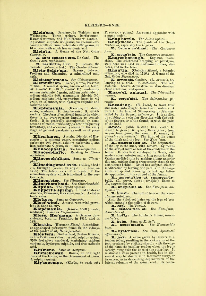 KLEINERN—KNEE. Xtlein'ern. Germany, in Waldeck, near Wildungen. Three springs, Dorfbrunnen, Hammerbrunner, and Miihlebrunner, contain- ing sodium sulphate 3-2 grains, magnesium car- bonate 4'333, calcium carbonate 2-666 grains, in 16 ounces, with much free carbonic acid. Klein'ia. A Genus of the Nat. Order Composites. X. an'ti-eupborb'ium, De Cand. The Cacalia anti-euphorbium. X. neriifo'lia, Haw. (L. nerion, the oleander; folium, a leaf.) The Cacalia Kleinii. Klein-Schir'ma. Saxony, between Freiberg and Chemnitz. A mineralised mud bath. Kleistog-'amous. See Cleistogamous. Klemutz'ion. Greece, Morea, Province of Elis. A mineral spring known of old, temp. 26° C.—35° C. (78-8° F.—95° F.), containing sodium carbonate -5 grain, calcium carbonate -8, sodium chloride 9-58, magnesium chloride 3-5, sodium sulphate 1-65, magnesium bromide -47 grain, in 16 ounces, with hydrogen sulphide and carbonic acid. Kleptoma nia. (KAeVtiu, to steal; txav'ia, madness. F. kleptomanie; G. Stehl- sucht.) The form of emotional insanity in which there is an overpowering impulse to commit theft; it is generally accompanied by some amount of meni al imbecility, is not infrequently hereditary, and occasionally occurs in the early stage of general paralysis, as well as of preg- nancy. Klien'ing-en. Austria, District ofKla- genfurt. A mineral water, containing sodium carbonate 1-59 grain, calcium carbonate 2, and iron carbonate -7 grain, in 16 ounces. Klinocephal'ia. See Clinocephalia. Klinocephal'ic. Relating to Klino- cephalism. Klinoceph'alism. Same as Clinoce- phalia. Klinodiag-'onal ax is. (KXh/tj.abed; Sia, through; ywv'ia, an angle; L. axis, an axle.) The lateral axis of a crystal of the monoclinic system which is inclined to the ver- tical axis. Klinom'eter. See Clinometer. Klinorhom'bo'id. See Clinorhomboid. Klip 'das. The Ryrax capensis. Klippert’s spring-. United States of America, Tennessee, Hawkins County. A chaly- beate water. Klo'kocS. Same as Osztrovsk. Kloof wind. A north-west wind preva- lent in Cape Colony. Klopema'nia. (KXomi, theft; pavia, madness.) Same as Kleptomania. Kloss, Her mann. A German phy- siologist, born in Frankfort in 1815, died in 1884. Klos'sia. (Hermann Kloss.) Acoccidium or egg-shaped psorosperm found in the kidneys of the garden snail, helix pomatia. Klos'ters. Switzerland, Canton Grisons, in the Prattigau Valley. A cold sulphur spring, 3700 feet above sea-level, containing calcium carbonate, hydrogen sulphide, and free carbonic acid. Klu'mene. Same as Acetylene. Klutsch'ewsk. Russia, on the right bank of the Irgina, in the Government of Perm. A sulphur spring. Kly'sopompe. (KX|}£<«, to wash out; F. pompe, a pump.) An enema apparatus with a pump-action. Knap'bottle. The Silene inflata. Knap weed. The plants of the Genus Centaurea, especially the C. jacea. X., brown radiant. The Centaurea jacea. K., moun'tain. The Centaurea montana. Knares'boroug-h. England, York- shire. The celebrated dropping or petrifying well here was used in abdominal fluxes, dia- betes, and hectic fever. Knau'tia. (Christian Knaut, a botanist of Saxony, who died in 1716.) A Genus of the Nat. Order Dipsacacece. X. arven'sis, Coulter. (L. arvensis, be- longing to a field. F. scabieuse.) The field scabious. Leaves depurative in skin diseases, chest affections, and quinsy. Knaw'el, an nual. The Scleranthus annuus. K., peren'nial. The Scleranthus pe- rennis. Knead ing-. (E. knead, to work flour and water into dough; from Sax. cnedan.) A term for the form of Shampooing or Massage, called by the French petrissage. It is applied by rubbing in a circular direction with the ends of the fingers, or of the thumb, or with the palm of the hand. Knee. (Mid. E. kne; Sax. cneo; G. Knie; L. genu; Gr. ydvu; Sans, jdnu ; from Aryan base ganu, the knee. F. genou; I. ginocchio ; S. rodilla.) The joint of the bones of the thigh and the leg. See Knee-joint. K., amputation at. The amputation of the leg at the knee, with removal, by means of the saw, of more or less of the condyles of the femur. It was first employed by Syme, who made a short anterior and a long posterior flap. Carden modified this by making a long anterior flap and cutting almost transversely through the soft tissues behind. Gritti has adopted another modification by leaving the patella in the large anterior flap and removing its cartilage before its application to the cut end of the femur. K., amputation at, supracon'dy- loid. (L. supra, above; condyle.) Same as K., amputation at. K., ankylo'sis of. See Knee-joint, an- kylosis of. X. brusb. The tuft of hair on the knees of some antelopes. Also, the thick-set hairs on the legs of bees which entangle the pollen of flowers. K. cap. The Patella. K., disloca'tion of. See Knee-joint, dislocation of. K. hol'ly. The butcher’s broom, Ruscus aculeatus. K. bolm. Same as K. holly. K., housemaid's. See Housemaid's knee. K., hysterical. See Joint, hysterical affections of. K. jerk. A name given by Gowers to a tendon reflex, resulting in the kicking up of the foot, produced by striking sharply with the edge of the hand the patellar tendon when the leg is loosely hung over the knee of the other leg. It is almost always present in health, but in dis- ease it may be absent, as in locomotor ataxy, or in excess, as in descending degeneration of the lateral columns of the spinal cord. Its centre