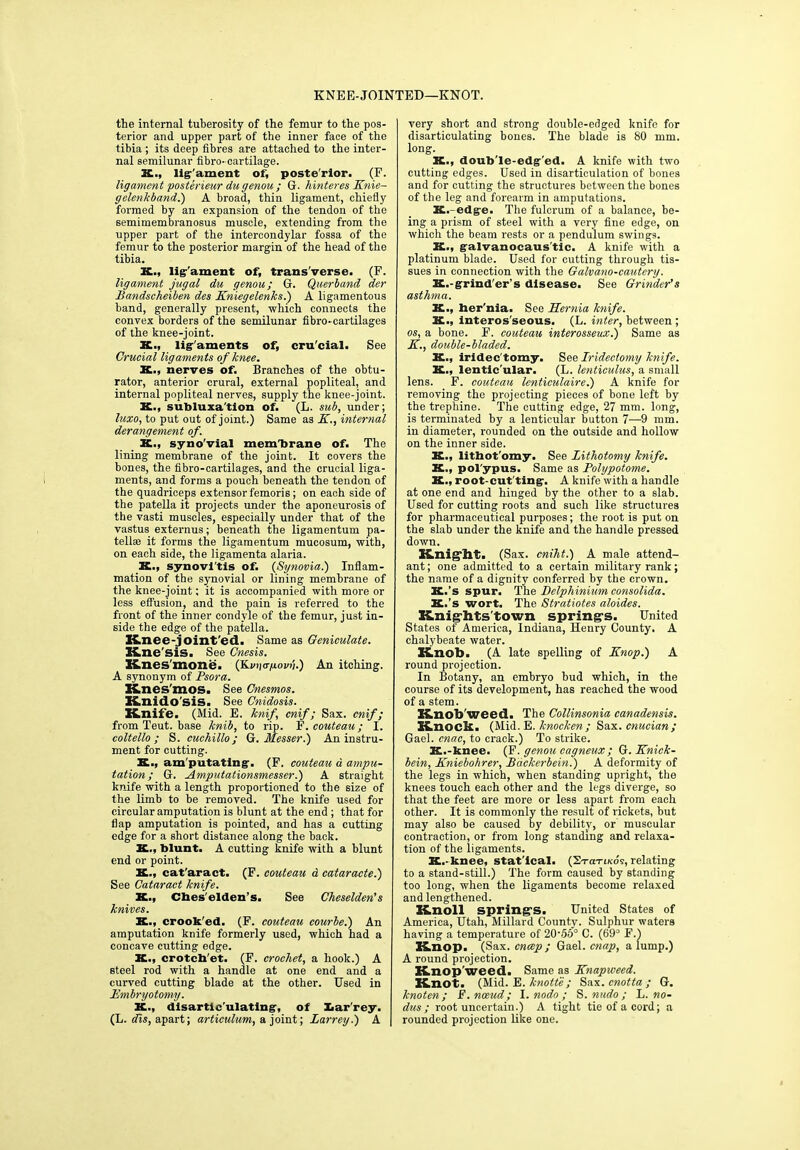 KNEE-JOINTED—KNOT. the internal tuberosity of the femur to the pos- terior and upper part of the inner face of the tibia ; its deep fibres are attached to the inter- nal semilunar fibro- cartilage. K., lig'ament of, poste'rior. (E. ligament posterieur dugenou ; G. hinteres Knie- gelenkband.) A broad, thin ligament, chiefly formed by an expansion of the tendon of the semimembranosus muscle, extending from the upper part of the intercondylar fossa of the femur to the posterior margin of the head of the tibia. K., lig'ament of, trans'verse. (F. ligament jugal du genou; G. Querband der Bandscheiben des Kniegelenks.) A ligamentous band, generally present, which connects the convex borders of the semilunar fibro-cartilages of the knee-joint. K., ligaments of, cru'cial. See Crucial ligaments of knee. X., nerves of. Branches of the obtu- rator, anterior crural, external popliteal, and internal popliteal nerves, supply the knee-joint. K., subluxa'tion of. (L. sub, under; luxo, to put out of joint.) Same as K., internal derangement of. K., syno'vial membrane of. The lining membrane of the joint. It covers the bones, the fibro-cartilages, and the crucial liga- ments, and forms a pouch beneath the tendon of the quadriceps extensor femoris; on each side of the patella it projects under the aponeurosis of the vasti muscles, especially under that of the vastus externus; beneath the ligamentum pa- tell® it forms the ligamentum mucosum, with, on each side, the ligamenta alaria. K., synovl'tis of. {Synovia.) Inflam- mation of the synovial or lining membrane of the knee-joint; it is accompanied with more or less effusion, and the pain is referred to the front of the inner condyle of the femur, just in- side the edge of the patella. Knee-joint'ed. Same as Geniculate. line sis. See Cnesis. Knes'mone. (jLvii<rp.ovij.) An itching. A synonym of Psora. Knes'mos. See Cnesmos. Knidosis. See Cnidosis. Knife. (Mid. E. knif cnif; Sax. cnif; from Teut. base knib, to rip. F. couteau; I. coltello ; S. cuchillo; G. Messer.) An instru- ment for cutting. S., am putating. (F. couteau a ampu- tation ; G. Amputationsmesser.) A straight knife with a length proportioned to the size of the limb to be removed. The knife used for circular amputation is blunt at the end ; that for flap amputation is pointed, and has a cutting edge for a short distance along the back. K., blunt. A cutting knife with a blunt end or point. X., cat'aract. (F. couteau a cataracte.) See Cataract knife. X., Cbes'elden’s. See Cheselden's knives. K., crook'ed. (F. couteau courbe.) An amputation knife formerly used, which had a concave cutting edge. K., crotch'et. (F. crochet, a hook.) A steel rod with a handle at one end and a curved cutting blade at the other. Used in Embryotomy. X., disarticulating, of Xiar'rey. (L. dis, apart; articulum, a joint; Larrey.) A very short and strong double-edged knife for disarticulating bones. The blade is 80 mm. long. X., doub'le-edg’ed. A knife with two cutting edges. Used in disarticulation of bones and for cutting the structures between the bones of the leg and forearm in amputations. K.-edge. The fulcrum of a balance, be- ing a prism of steel with a very fine edge, on which the beam rests or a pendulum swings. K., galvanocaus'tic. A knife with a platinum blade. Used for cutting through tis- sues in connection with the Galvano-cautery. X.-grinder’s disease. See Grinder's asthma. K-, her'nia. See Hernia knife. K., interos'seous. (L. inter, between; os, a bone. F. couteau interosseux.) Same as K., double-bladed. K., iridec'tomy. See Iridectomy knife. K., lentic'ular. (L. lenticulus, a small lens. F. couteau lenticulaire.) A knife for removing the projecting pieces of bone left by the trephine. The cutting edge, 27 mm. long, is terminated by a lenticular button 7—9 mm. in diameter, rounded on the outside and hollow on the inner side. K., lithot'omy. See Lithotomy knife. K., pol'ypus. Same as Polypotome. X., root-cut ting. A knife with a handle at one end and hinged by the other to a slab. Used for cutting roots and such like structures for pharmaceutical purposes; the root is put on the slab under the knife and the handle pressed down. Knight. (Sax. cniht.) A male attend- ant ; one admitted to a certain military rank; the name of a dignity conferred by the crown. K.’s spur. The Delphinium consolida. X.’s wort. The Stratiotes aloides. Knights'town springs. United States of America, Indiana, Henry County. A chalybeate water. Knob. (A late spelling of Knop.) A round projection. In Botany, an embryo bud which, in the course of its development, has reached the wood of a stem. Knob'weed. The Collinsonia canadensis. Knock. (Mid. E. knocken ; Sax. cnucian; Gael, cnac, to crack.) To strike. K.-knee. (F. genou cagneux ; G. Knick- bein, Kniebohrer, Backerbein.) A deformity of the legs in which, when standing upright, the knees touch each other and the legs diverge, so that the feet are more or less apart from each other. It is commonly the result of rickets, but may also be caused by debility, or muscular contraction, or from long standing and relaxa- tion of the ligaments. K.- knee, stat'ical. (2rariKos, relating to a stand-still.) The form caused by standing too long, when the ligaments become relaxed and lengthened. Knoll springs. United States of America, Utah, Millard County. Sulphur waters having a temperature of 20'56° C. (69° F.) Knop. (Sax. cncep ; Gael, cnap, a lump.) A round projection. Knop'weed. Same as Knapweed. Knot. (Mid. E. knotte; Sax. cnotta ; G. knoten; E.nceud; I. nodo ; S. nudo ; L. no- dus ; root uncertain.) A tight tie of a cord; a rounded projection like one.