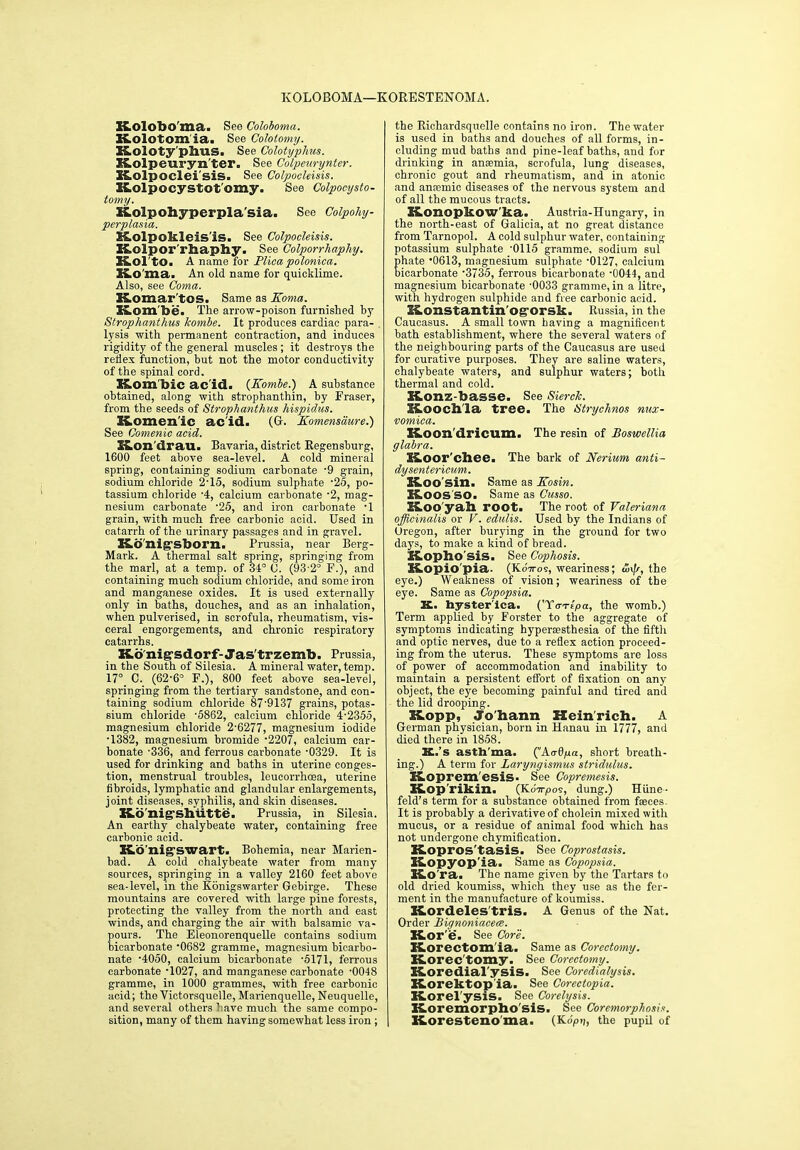 K.Olobo'ma. See Coloboma. K.olotom ia. See Coloiomy. Koloty'phus. See Colotyphus. Itolpeuryn'ter. See Colpeurynter. K.olpocleisis. See Colpocleisis. K,olpocystOt'omy. See Colpocysto- tomy. Xtolpohyperpla'sia. See Colpohy- perplasia. E&olpokleis'is. See Colpocleisis. K.olpor'rhaphy. See Colporrhaphy. K.OltO. A name Tor Plica polonica. Ko ma. An old name for quicklime. Also, see Coma. Komar'tos. Same as Koma. Kom be. The arrow-poison furnished by Strophanthus kombe. It produces cardiac para- lysis with permanent contraction, and induces rigidity of the general muscles ; it destroys the retiex function, but not the motor conductivity of the spinal cord. Kom bic acid. {Kombe.) A substance obtained, along with strophanthin, by Fraser, from the seeds of Strophanthus hispidas. Komen’ic ac'id. (G. Komensdure.) See Comenic acid. Hon'drau. Bavaria, district Regensburg, 1600 feet above sea-level. A cold mineral spring, containing sodium carbonate -9 grain, sodium chloride 2’15, sodium sulphate -25, po- tassium chloride A, calcium carbonate -2, mag- nesium carbonate 25, and iron carbonate -1 grain, with much free carbonic acid. Used in catarrh of the urinary passages and in gravel. Konig-sborn. Prussia, near Berg- Mark. A thermal salt spring, springing from the marl, at a temp, of 34° 0. (93-2° F.), and containing much sodium chloride, and some iron and manganese oxides. It is used externally only in baths, douches, and as an inhalation, when pulverised, in scrofula, rheumatism, vis- ceral engorgements, and chronic respiratory catarrhs. K.onig'sdorf-Jas'trzemb. Prussia, in the South of Silesia. A mineral water, temp. 17° C. (62-6° F.), 800 feet above sea-level, springing from the tertiary sandstone, and con- taining sodium chloride 87-9137 grains, potas- sium chloride ‘5862, calcium chloride 4-2355, magnesium chloride 2-6277, magnesium iodide ■1382, magnesium bromide -2207, calcium car- bonate -336, and ferrous carbonate -0329. It is used for drinking and baths in uterine conges- tion, menstrual troubles, leucorrhoea, uterine fibroids, lymphatic and glandular enlargements, joint diseases, syphilis, and skin diseases. K.b’nig'Shutte. Prussia, in Silesia. An earthy chalybeate water, containing free carbonic acid. Ko nigswart. Bohemia, near Marien- bad. A cold chalybeate water from many sources, springing in a valley 2160 feet above sea-level, in the Konigswarter Gebirge. These mountains are covered with large pine forests, protecting the valley from the north and east winds, and charging the air with balsamic va- pours. The Eleonorenquelle contains sodium bicarbonate 0682 gramme, magnesium bicarbo- nate -4050, calcium bicarbonate -5171, ferrous carbonate -1027, and manganese carbonate -0048 gramme, in 1000 grammes, with free carbonic acid; the Victorsquelle, Marienquelle, Neuquelle, and several others have much the same compo- sition, many of them having somewhat less iron ; the Richardsquelle contains no iron. The water is used in baths and douches of all forms, in- cluding mud baths and pine-leaf baths, and for drinking in anaemia, scrofula, lung diseases, chronic gout and rheumatism, and in atonic and anaemic diseases of the nervous system and of all the mucous tracts. Konopkow ka. Austria-Hungary, in the north-east of Galicia, at no great distance from Tarnopol. A cold sulphur water, containing potassium sulphate -0115 gramme, sodium sul hate ’0613, magnesium sulphate ‘0127, calcium icarbonate -3735, ferrous bicarbonate 0044, and magnesium bicarbonate -0033 gramme, in a litre, with hydrogen sulphide and free carbonic acid. Honstantinogorsk. Russia, in the Caucasus. A small town having a magnificent bath establishment, where the several waters of the neighbouring parts of the Caucasus are used for curative purposes. They are saline waters, chalybeate waters, and sulphur waters; both thermal and cold. K.onz-basse. See Sierck. Sioochla tree. The Strychnos nux- vomica. XCoon'dricum. The resin of Bosuoellia glabra. Hoor'chee. The bark of Nerium anti- dysentericum. K.00 Sin. Same as Kosin. lioos so. Same as Cusso. ELoo'yah root. The root of Valeriana officinalis or V. edulis. Used by the Indians of Oregon, after burying in the ground for two days, to make a kind of bread. X&opho' sis. See Cophosis. Kopio'pia. (NoVos, weariness; the eye.) Weakness of vision; weariness of the eye. Same as Copopsia. K. hysterica. ('Torv/pa, the womb.) Term applied by Forster to the aggregate of symptoms indicating hypersesthesia of the fifth and optic nerves, due to a reflex action proceed- ing from the uterus. These symptoms are loss of power of accommodation and inability to maintain a persistent effort of fixation on any object, the eye becoming painful and tired and the lid drooping. E&opp, Johann Heinrich. A German physician, born in Hanau in 1777, and died there in 1858. K.’s asthma. ('Aridyet, short breath- ing.) A term for Laryngismus stridulus. S&opremesis- See Copremesis. Kop'rikin. (KoVjOos, dung.) Hiine- feld’s term for a substance obtained from fseces. It is probably a derivative of cholein mixed with mucus, or a residue of animal food which has not undergone chymification. Kopros'tasis. See Coprostasis. K-Opyop'ia. Same as Copopsia. Kora. The name given by the Tartars to old dried koumiss, which they use as the fer- ment in the manufacture of koumiss. Kordeles'tris. A Genus of the Nat. Order Bignoniacem. Kor'e. See Core. K.orectom ia. Same as Corectomy. Korectomy. See Corectomy. X&oredial'ysis. See Coredialysis. Korektop ia. See Corectopia. X&orel'ysis. See Corelysis. Koremorpho'sis. See Coremorphosis. Korestenoma. (Ko>), the pupil of
