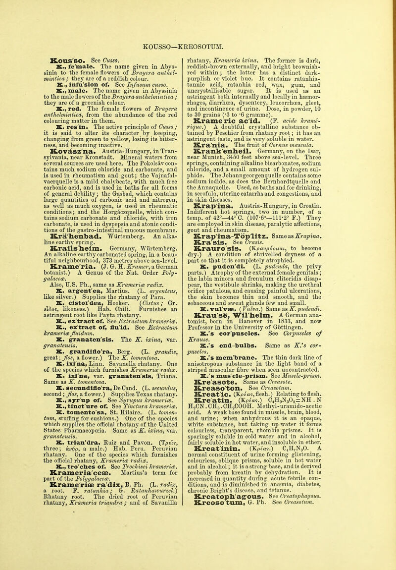 KOUSSO—KREOSOTUM. KOUS'SO. See Cusso. K., fe'male. The name given in Abys- sinia to the female flowers of Brayera anthel- mintica; they are of a reddish colour. X, infu sion of. See Infusum cusso. K., male. The name given in Abyssinia to the male flowers of the Brayera anthelmintica ; they are of a greenish colour. K., red. The female flowers of Brayera anthelmintica, from the abundance of the red colouring matter in them. X. res in. The active principle of Cusso ; it is said to alter its character by keeping, changing from green to yellow, losing its bitter- ness, and becoming inactive. Kovasz'na. Austria-Hungary, in Tran- sylvania, near Kronstadt. Mineral waters from several sources are used here. The Pokolsav con- tains much sodium chloride and carbonate, and is used in rheumatism and gout; the Vajnafal- vaerquelle is a mild chalybeate, with much free carbonic acid, and is used in baths for all forms of general debility; the Gasbad, which contains large quantities of carbonic acid and nitrogen, as well as much oxygen, is used in rheumatic conditions; and the Horgaezquelle, which con- tains sodium carbonate and chloride, with iron carbonate, is used in dyspepsia and atonic condi- tions of the gastro-intestinal mucous membrane. Kra'henbad. Wiirtemberg. An alka- line earthy spring. X&rails'heim. Germany, Wiirtemberg. An alkaline earthy carbonated spring, in a beau- tiful neighbourhood, 373 metres above sea-level. Krameria. (J. G. H. Kramer, a German botanist.) A Genus of the Nat. Order Poly- Also, U.S. Ph., same as Kramerice radix. K. argent'ea, Martius. (L. argenteus, like silver.) Supplies the rhatany of Para. K. cistoi'dea, Hooker. (Cistus ; Gr. cldos, likeness.) Hab. Chili. Furnishes an astringent root like Payta rhatany. X., ex'tract of. See Extractum kramerice. X., ex'tract of, flu'id. See Extractum kramerice Jluidum. K. granaten'sis. The K. ixina, var. granatensis. X. grandiflo'ra, Berg. (L. grandis, great; Jlos, a flower.) The K. tomentosa. X. ixi'na, Linn. Savanella rhatany. One of the species which furnishes Kramerice radix. X. ixi'na, var. granaten'sis, Triana. Same as K. tomentosa. K. secundido'ra, De Cand. (L. secundus, second ; Jlos, a flower.) Supplies Texas rhatany. K., syr'up of. See Syrupus kramerice. X., tinct ure of. See Tinctura kramerice. K. tomento'sa, St. Hilaire. (L. tomen- tum, stuffing for cushions.) One of the species which supplies the official rhatany of the United States Pharmacopoeia. Same as K. ixina, var. granatensis. K. trian'dra, Ruiz and Pavon. (TpPis, three; avhp, a male.) Hab. Peru. Peruvian rhatany. One of the species which furnishes the official rhatany, Kramerice radix. K., tro'clies of. See Trochisei kramerice. Krameria'ces. Hartius’s term for part of the Polygalacece. Krame’riee ra'dix, B. Ph. (L. radix, a root. F. ratanhia; G. Ratanhawurzel.) Rhatany root. The dried root of Peruvian rhatany, Krameria triandra ; and of Savanilla rhatany, Krameria ixina. The former is dark, reddish-brown externally, and bright brownish- red within; the latter has a distinct dark- purplish or violet hue. It contains ratanhia- tannic acid, ratanhia red, wax, gum, and unerystallisable sugar. It is used as an astringent both internally and locally in hsemor- rhages, diarrhoea, dysentery, leucorrhoea, gleet, and incontinence of urine. Hose, in powder, 10 to 30 grains (3 to -6 gramme). Krame'ric ac'id. (F. acide krame- rique.) A doubtful crystalline substance ob- tained by Peschier from rhatany root; it has an astringent taste, and is very soluble in water. Kra'nia. The fruit of Cornus mascula. Krank'enheil. Germany, on the Isar, near Munich, 3450 feet above sea-level. Three springs, containing alkaline bicarbonates, sodium chloride, and a small amount of hydrogen sul- phide. The Johann georgenquelle contains some sodium iodide, as does the Bernhardtquelle and the Annaquelle. Used, as baths and for drinking, in scrofula, uterine catarrhs and congestions, and in skin diseases. X&rap'ina. Austria-Hungary, in Croatia. Indifferent hot springs, two in number, of a temp, of 42°—44° C. (107’6°— 11U20 F.) They are employed in skin disease, paralytic affections, gout and rheumatism. K.rap'ina-Top'litz. Same as Krapina. X&ra'sis. See Crasis. Kraurosis. (Kpavpooycu, to become dry.) A condition of shrivelled dryness of a part so that it is completely atrophied. K. puden'di. (L. pudenda, the privy parts.) Atrophy of the external female genitals; the labia minora and frenulum clitoridis disap- pear, the vestibule shrinks, making the urethral orifice patulous, and causing painful ulcerations, the skin becomes thin and smooth, and the sebaceous and sweat glands few and small. K.vul'vae. (Vulva.) Same as K.pudendi. Krau'se, Wil'helm. A German ana- tomist, born m Hanover in 1833, and now Professor in the University of Gottingen. K.’s cor'puscles. See Corpuscles of Krause. X.’s end-bulbs. Same as K.’s cor- puscles. X.’s mem'brane. The thin dark line of anisotropous substance in the light band of a striped muscular fibre when seen uncontracted. X.’s mus'cle-prism. See Muscle-prism. Kre'asote. Same as Creasote. Kreasoton. See Creasotum. Kreat'ic. (Kpias, flesh.) Relating to flesh. Kre'atin. (Kpe'as.) C4H9N302^NH . N H2CN. CH3. CHjCOOH. Methyl-uramido-acetic acid. A weak base found in muscle, brain, blood, and urine; when anhydrous it is an opaque, white substance, but taking up water it forms colourless, transparent, rhombic prisms. It is sparingly soluble in cold water and in alcohol, fairly soluble in hot water, and insoluble in ether. Kreat'inin. (KpUs.) C4H,N30. A normal constituent of urine forming glistening, colourless, oblique prisms, soluble in hot water and in alcohol; it is a strong base, and is derived probably from kreatin by dehydration. It is increased in quantity during acute febrile con- ditions, and is diminished in anaemia, diabetes, chronic Bright’s disease, and tetanus. Kreatoph agous. See Creatopliagous. Kreoso'tum, G. Ph. See Creasotum.