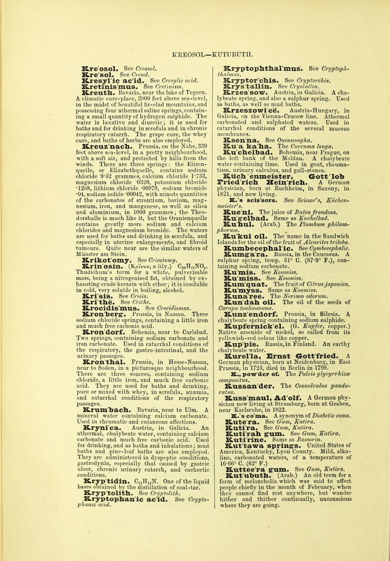 KREOSOL—KUTUBUTH. Hreosol. See Creasol. Kre'sol. See Cresol. XLresyl'ic ac’id. See Cresylic acid. Rretinis'mus. See Cretinism. Kreuth. Bavaria, near the lake of Tegern. A climatic cure-place, 2900 feet above sea-level, in the midst of beautiful fir-clad mountains, and possessing four athermal saline springs, contain- ing a small quantity of hydrogen sulphide. The water is laxative and diuretic; it is used for baths and for drinking in scrofula and in chronic respiratory catarrh. The grape cure, the whey cure, and baths of herbs are also employed. Kreuz'nach. Prussia, on the Nahe, 330 feet above sea-level, in a pretty neighbourhood, with a soft air, and protected by hills from the winds. There are three springs : the Elizen- quelle, or Elizabethquelle, contains sodium chloride 9-52 grammes, calcium chloride 1*733, magnesium chloride '0328, potassium chloride • 1208, lithium chloride -00979, sodium bromide *04, sodium iodide -00042, with minute quantities of the carbonates of strontium, barium, mag- nesium, iron, and manganese, as well as silica and aluminium, in 1000 grammes ; the Theo- dorshalle is much like it, but the Oranienquelle contains greatly more sodium and calcium chlorides and magnesium bromide. The waters are used for baths and drinking in scrofula, and especially in uterine enlargements, and fibroid tumours. Quite near are the similar waters of Munster am Stein. Krikot'orny. See Cricotomy. Krin'osin. (YLpivov, a lily.) C3eH77N05. Thudichum’s term for a white, pulverisable mass, being a nitrogenised fat, obtained by ex- hausting crude kerasin with ether; it is insoluble in cold, very soluble in boiling, alcohol. K.ri SiS. See Crisis. Krithe. See Crithe. Hrocidis'mus. See Crocidismus. Kron'berg*. Prussia, in Nassau. Three sodium chloride springs, containing a little iron and much free carbonic acid. Kron'dorf. Bohemia, near to Carlsbad. Two springs, containing sodium carbonate and iron carbonate. Used in catarrhal conditions of the respiratory, the gastro-intestinal, and the urinary passages. Kron'thal. Prussia, in Hesse-Nassau, near to Soden, in a picturesque neighbourhood. There are three sources, containing sodium chloride, a little iron, and much free carbonic acid. They are used for baths and drinking, pure or mixed with whey, in scrofula, anemia, and catarrhal conditions of the respiratory passages. Krum bach. Bavaria, near to Ulm. A mineral water containing calcium carbonate. Used in rheumatic and cutaneous affections. XLryni'ca. Austria, in Galicia. An athermal, chalybeate water, containing calcium carbonate and much free carbonic acid. Used for drinking, and as baths and inhalations; mud baths and pine-leaf baths are also employed. They are administered in dyspeptic conditions, gastrodynia, especially that caused by gastric ulcer, chronic urinary catarrh, and cachectic conditions. Kryptidin. Ci,H,,N. One of the liquid bases obtained by the distillation of coal-tar. K-ryp'tolith. See Gryptolith. Hryptophanic acid. See Crypto- phanic acid. Kryptophthal'inus. See Cryptoph- thalmus. KLryptor'chis. See Cryptorchis. Hrys'tallin. See Crystallin. Krzes'SOW. Austria, in Galicia. A cha- lybeate spring, and also a sulphur spring. Used as baths, as well as mud baths. X&rzeszowi'ce. Austria-Hungary, in Galicia, on the Vienna-Cracow line. Athermal carbonated and sulphated waters. Used in catarrhal conditions of the several mucous membranes. Esen'na. See Ouennougha. Hu'a ka'ha. The Curcuma longa. Hu'chelbad. Bohemia, near Prague, on the left bank of the Moldau. A chalybeate water containing lime. Used in gout, rheuma- tism, urinary calculus, and gall-stones. Hiich enmeister, G-ott' lob Friedrich Heinrich. A German physician, born at Buchheim, in Saxony, in 1821, and now living. K.’s scis'sors. See Scissor’s, Kiichen- meister’s. S&ue'ni. The juice of Butea frondosa. K.u'g'elbad. Same as Kuchelbad. Ku'hul. (Arab.) The Plumbum philoso- phorum. Ku kui oil. The name in the Sandwich Islands for the oil of the fruit of Aleurites triloba. K.umbecephalic. See Cymbecephalic. Kumga ra. Russia, in the Caucasus. A sulphur spring, temp. 31° C. (87'8° F.), con- taining sodium carbonate. K.U 'mis. See Koumiss. K.U 'miss. See Koumiss. Kum'quat. The fruit of Citrus japonica. Ku’myss. Same as Koumiss. Kuna'ree. The Nerium odorum. Kun'dah oil. The oil of the seeds of Carapa touloucouna. Hunz'endorf. Prussia, in Silesia. A chalybeate spring containing sodium sulphide. Hupfernick'el. (G. Kupfer, copper.) Native arsenide of nickel, so called from its yellowish-red colour like copper. Hup 'pis. Russia,in Finland. An earthy chalybeate water. Hurella, Ernst G-ott'fried. A German physician, born at Neidenburg, in East Prussia, in 1725, died in Berlin in 1799. X.., pow der of. The Pulvis glycyrrhizce compositus. Kussan'der. The Convolvulus pandu- ratus. Kuss'maul, Adolf. A German phy- sician now living at Strassburg, horn at Graben, near Karlsruhe, in 1822. X.’s co'ma. A synonym of Diabetic coma. Hute ra. See Gum, Kutira. Kutira. See Gum, Kutira. Kuti'rah gum. See Gum, Kutira. Kuti'rine. Same as Bassorin. Kut'tawa spring's. United States of America, Kentucky, Lyon County. Mild, alka- line, carbonated waters, of a temperature of 16-66° C. (62° F.) Kutteera gum. See Gum, Kutira. Kut'ubuth. (Arab.) An old term for a form of melancholia which was said to affect people chiefly in the month of February, when they cannot find rest anywhere, but wander hither and thither continually, unconscious where they are going.