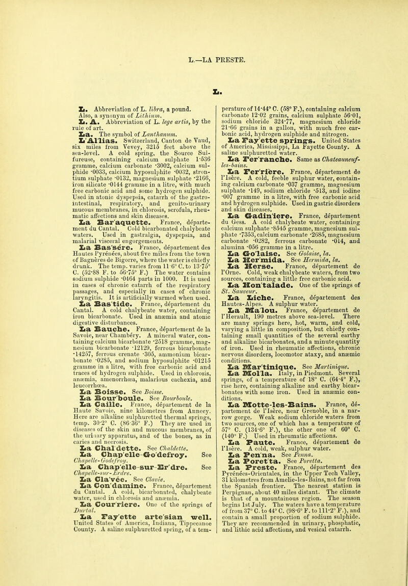 L.—LA PRESTE. X.. Ii. Abbreviation of L. libra, a pound. Also, a synonym of Lithium. Zi. A.. Abbreviation of L. lege artis, by the rule of art. Zia. The symbol of Lanthanum. ZT Al'lias. Switzerland, Canton de Vaud, six miles from Vevey, 3215 feet above the sea-level. A cold spring, the Source Sul- fureuse, containing calcium sulphate 1-536 gramme, calcium carbonate •3002, calcium sul- phide -0033, calcium hyposulphite -0032, stron- tium sulphate '0132, magnesium sulphate ’2166, iron silicate -0144 gramme in a litre, with much free carbonic acid and some hydrogen sulphide. Used in atonic dyspepsia, catarrh of the gastro- intestinal, respiratory, and genito-urinary mucous membranes, in chlorosis, scrofula, rheu- matic affections and skin diseases. Z«a Baraquette. France, departe- ment du Cantal. Cold bicarbonated chalybeate waters. Used in gastralgia, dyspepsia, and malarial visceral engorgements. Zia Bas’sere. France, departement des Hautes Pyrenees, about five miles from the town of Bagneres de Bigorre, where the water is chiefly drunk. The temp, varies from 11 6° C.to 13-75° C. (52‘88 F. to 56-75° F.) The water contains sodium sulphide ‘0464 parts in 1000. It is used in cases of chronic catarrh of the respiratory passages, and especially in cases of chronic laryngitis. It is artificially warmed when used. Xia Bastide. France, departement du Cantal. A cold chalybeate water, containing iron bicarbonate. Used in anmmia and atonic digestive disturbances. Zia Bauche. France, departement de la Savoie, near Chambery. A mineral water, con- taining calcium bicarbonate ’2518 gramme, mag- nesium bicarbonate ’12129, ferrous bicarbonate •14257, ferrous crenate -305, ammonium bicar- bonate -0285, and sodium hyposulphite -01215 gramme in a litre, with free carbonic acid and traces of hydrogen sulphide. Used in chlorosis, anaemia, amenorrhoea, malarious cachexia, and leucorrhcea. La Boisse. See Boxsse. X<a Bour'boule. See Bourboule. Zia Caine. France, departement de la Haute Savoie, nine kilometres from Annecy. Here are alkaline sulphuretted thermal springs, temp. 30-2° C. (86-36° F.) They are used in diseases of the skin and mucous membranes, of the urinary apparatus, and of the bones, as in caries and necrosis. Zia Chaldette. See Chaldette. Xia Chap'elle G-o'defroy. See Chapelle- Godefroy. Eia Chap'elle-sur Er'dre. See Chapelle-sur-Lrdre. Xia Cla'vee. _See Clavee. Xia Con'd amine. France, departement du Cantal. A cold, bicarbonated, chalybeate water, used in ehlorosis and anaemia. Xia Cour'riere. One of the springs of JDurtal. Xia Fayette artesian well. United States of America, Indiana, Tippecanoe County. A saline sulphuretted spring, of a tem- perature of 14-44° C. (58° F.), containing calcium carbonate 12-02 grains, calcium sulphate 56-01, sodium chloride 324-77, magnesium chloride 21-66 grains in a gallon, with much free car- bonic acid, hydrogen sulphide and nitrogen. Xia Fay'ette spring's. United States of America, Mississippi, La Fayette County. A saline sulphuretted water. Xia Fer'ranclie. Same as Chateauneuf- les-bains. La Fer'riere. France, departement de l’lsere. A cold, feeble sulphur water, contain- ing calcium carbonate ‘037 gramme, magnesium sulphate ’149, sodium chloride -513, and iodine ■007 gramme in a litre, with free carbonic acid and hydrogen sulphide. Used in gastric disorders and skin diseases. Xia G-adin'iere. France, departement du Hess. A cold chalybeate water, containing calcium sulphate -8545 gramme, magnesium sul- phate -7353, calcium carbonate -2685, magnesium carbonate -0282, ferrous carbonate '014, and alumina -056 gramme in a litre. Xia G-o'laise. See Golaise, la. Xia Her mida. See Hermida, la. Xia ZIerse. France, departement de l’Orne. Cold, weak chalybeate waters, from two sources, containing a little free carbonic acid. Xia ZEon'talade. One of the springs of St. Sauveur. Xia Iiiche. France, departement des Hautes-Alpes. A sulphur water. Xia Malou. France, departement de l’Herault, 190 metres above sea-level. There are many springs here, hot, warm, and cold, varying a little in composition, but chiefly con- taining small quantities of the several earthy and alkaline bicarbonates, and a minute quantity of iron. Used in rheumatic affections, chronic nervous disorders, locomotor ataxy, and anaemic conditions. La Martinique. See Martinique. Xia Mol la. Italy, in Piedmont. Several springs, of a temperature of 18° C. (64-4° F.), rise here, containing alkaline and earthy bicar- bonates with some iron. Used in anmmic con- ditions. Xia Itlotte-Ies-Bains. France, de- partement de l’lsere, near Grenoble, in a nar- row gorge. Weak sodium chloride waters from two sources, one of which has a temperature of 57° C. (134-6° F.), the other one of 60° C. (140° F.) Used in rheumatic affections. Xia Faute. France, departement de l’lsere. A cold, weak, sulphur water. Xia Fen'na. See Penna. Xia Poret’ta. See Poretta. Xia Freste. France, departement des Pyrenees-Orientales, in the Upper Tech Valley, 31 kilometres from Amelie-les-Bains, not far from the Spanish frontier. The nearest station is Perpignan, about 40 miles distant. The climate is that of a mountainous region. The season begins 1st July. The waters have a temperature of from 37° C. to 44° C. (98-6° F. to 111-2° F.), and contain a small proportion of sodium sulphide. They are recommended in urinary, phosphatie, and lithic acid affections, and vesical catarrh.