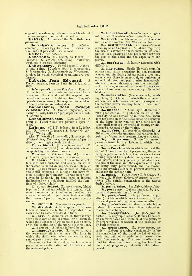 LABLAB— LABOUR. edge of the sulcus spiralis or grooved border of the osseous spiral lamina of the cochlea. Xiab'lab. A Genus of the Nat. Order Le- guminous:. X. vulga'ris, Savigny. (L. vulgaris, common.) Black Egyptian bean. Seeds nutri- tive, but not pleasant; used as food. Xia’bor. See Labour. Xiabo'rans. (L. laboro, to labour. F. labor ant; G. schwer arbeitend.) Suffering; troubled ; diseased ; labouring. Ziab'oratory. (Formed from L. elaboro, to take pains. F. laboratoire ; I. laboratorio; S. laboratorio; G. Laboratorium, Werkstdtte.) A place in which chemical operations are per- formed. Xiab'orie, Jean Ed'ouard. A French surgeon, born in Paris in 1813, died in 1868. X.’s operation on the foot. Removal of the foot at the articulation between the os calcis and the cuboid and the scaphoid and cuneiform bones. It differs from Chopart’s operation in retaining the scaphoid in addition to the calcaneum and astragalus. Laboulbene, Jean Jo'seph Alexand re. A French physician, now living in Paris, born at Agen, departement Lot- et-Garonne. Xiaboulbeniacete. (Laboulbene.) A group of Fungi which are parasitic upon in- sects. Zia'bour. (Old F. labour ; from L. labor, toil. F. labeur; I. lavoro; S. labor; G. Ar- beit.) Work; toil. Also (F. travail; I. travaglio ; S. trabajo ; G. Kindesnbtlien, Kreisseri), the process of partu- rition ; the bringing forth of a child. X., artificial. (L. artificium, craft. F. accouchement artificial.) A labour which is not completed by the natural powers. la., aton ic. (’'Atocos, languid.) Labour protracted by general or local weakness. Ii. chair. A chair with an inclined back, furnished with cushions and straps, in which the woman is placed during the second stage of labour. It was formerly much used in Europe, and is still employed in a few of the more re- mote districts in Germany. It was never em- ployed in England. In some parts of Ireland the husband or a neighbour fulfilled the func- tions of a labour chair. X.,com'plicated. (L. complicatus, folded together.) A labour which is attended with some dangerous or troublesome accident or disease connected in particular instances with the process of parturition, as puerperal convul- sions. Xi., dif'ficult. The same as Dystocia. Xi., divided. A term applied to a twin labour in which the births are separated from each other by some considerable time. Xi., dry. A labour in which there is very slight discharge of liquor amnii; or a labour in which the discharge of waters takes place before, or at, the beginning of the uterine contractions. Xi., forc'ed. A labour induced by art. X., impracticable. (L. im, for in, neg.; Gr. arp(iK'riKos. fit for action.) The form in which the child, even when reduced in size, cannot pass through the pelvis. By some, as Good, it is defined as labour im- peded by misconfiguration of the foetus, or of the maternal pelvis. X., induction of. (L. induct io, a bringing into.) See Premature labour, induction of. X., in'ert. A labour in which there is inertia of the womb. See Uterine inertia. X., instrumental. (F. accouchement mechanique of Capuron.) A labour requiring the use of extracting instruments for its com- pletion, or alteration of the proportion between the size of the child and the capacity of the pelvis. X., labo'rious. A labour attended with difficulty. X. - like pains. Graily Hewitt’s term for paroxysmal pains occurring in non-pregnant women and simulating labour pains; they may occur where there is menstrual, or puriform or other fluid retention, peri-uterine hmmatocele, uterine tumour, dysentery, uterine neuralgia, and in a case, observed by Leonard Sedgwick, where there was an enormously distended bladder. X., metastat'ic. (MtTacrTaTixds, denot- ing change.) A labour in which the uterine and otner muscular forces are temporarily suspended, the nervous power seeming to be directed into other channels. X., mis'sed. A term hy Oldham for a rare phenomenon in gestation in which, the foetus dying and remaining in utero, the labour does not come on at the usual time; the remains of the foetus being retained for a considerable time, until removed by artificial means, or dis- charged piecemeal by the vagina. X., mor'bid. (L. morbidus, diseased.) A difficult or otherwise unnatural labour, from irre- gularity of symptoms, presentation, or structure. X., multip arous. (L. multus, many ; pario, to bring forth.) Labour in which there is more than one child. X., nat'ural. A labour which occurs at the end of the ninth month of pregnancy, the pains being regular and effective, the process not con- tinuing beyond twenty-four hours, rarely more than twelve, and very generally not above six, the size of the head and the capacity of the pel- vis being duly proportioned, and no morbid state supervening either to prevent delivery or endanger the mother’s life. X. pains. (F. douleurs ; I. le doglie ; S. dolores; G. IPehen, Geburtsschmerzen, Mutter- weh.) The painful contraclions of the uterus during labour. X. pains, false. See Pains, labour, false. X., perverse'. Labour impeded by pre- ternatural presentation of the child. X., postpo ned. (L. postpono, to put after.) A labour which does not occur until after the usual period of pregnancy, nine months. X., pow'erless. A labour in which the natural efforts are insufficient from exhaustion to complete delivery. X., precip itate. (L. preccipito, to hasten.) A very rapid labour. It may be caused by excessive force and rapidity of the pains, or by a very relaxed condition of the passages, or by both combined. X., pre'mature. (L. prmmaturus, too early.) Labour occurring considerably before the completion of the usual period of utero- gestation, but not so early as to prevent the child from surviving. The term is often con- fined to labour occurring during the last three months of pregnancy, but before the natural period.