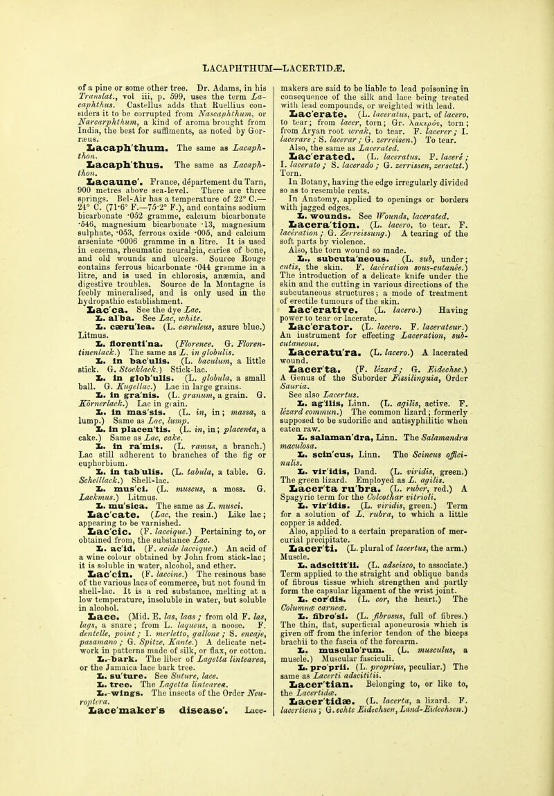 LACAPHTHUM—LACERT1DA3. of a pine or some other tree. Dr. Adams, in his Translate vol iii, p. 599, uses the term La- caphthus. Castellus adds that Ruellius con- siders it to be corrupted from Nascaphthum, or Narcarphthum, a kind of aroma brought from India, the best for suffiments, as noted by Gor- rseus. Iiacaph'fhum, The same as Lacaph- thon. Lacaph thus. The same as Lacaph- thon. Lacaune'. France, departement du Tarn, 900 metres above sea-level. There are three springs. Bel-Air has a temperature of 22° C.— 24° C. (71‘6° F.—75-2° F.), and contains sodium bicarbonate '052 gramme, calcium bicarbonate •546, magnesium bicarbonate -13, magnesium sulphate, 053, ferrous oxide ‘005, and calcium arseniate -0006 gramme in a litre. It is used in eczema, rheumatic neuralgia, caries of bone, and old wounds and ulcers. Source Rouge contains ferrous bicarbonate ‘044 gramme in a litre, and is used in chlorosis, anaemia, and digestive troubles. Source de la Montagne is feebly mineralised, and is only used in the hydropathic establishment. Xiac ca. See the dye Lac. 1.. al ba. See Lac, white. Xi. caeruTea. (L. cceruleus, azure blue.) Litmus. 1., florenti'na. (Florence. G. Floren- tinenlack.) The same as L. in globulis. Xi. In bac'ulis. (L. baculum, a little stick. G. Stocklack.) Stick-lac. Ii. In glob'ulis. (L. globula, a small ball. G. Kugellac.) Lac in large grains. Xi. In gra'nis. (L. granum, a grain. G. Kornerlack.) Lac in grain. Xi. in mas'sis. (L. in, in; massa, a lump.) Same as Lac, lump. I>. in placen'tis. (L. in, in; placenta, a cake.) Same as Lac, cake. Xi. in ra'mis. (L. ramus, a branch.) Lac still adherent to branches of the fig or euphorbium. Xi. in tab’ulis. (L. tabula, a table. G. Schelllack.) Shell-lac. Ii. mus cl. (L. muscus, a moss. G. Lackmus.) Litmus. Xi. mu'sica. The same as L. musci. Xiac'cate. {Lac, the resin.) Like lac; appearing to be varnished. Xiac'cic. (F. laccique.) Pertaining to, or obtained from, the substance Lac. Xi. ac id. (F. acide laccique.') An acid of a wine colour obtained by John from stick-lac; it is soluble in water, alcohol, and ether. Xiac'cin. (F. laccine.) The resinous base of the various lacs of commerce, but not found in shell-lac. It is a red substance, melting at a low temperature, insoluble in water, but soluble in alcohol. Iiace. (Mid. E. las, laas ; from old F. las, lags, a snare ; from L. laqueus, a noose. F. dentclle, point; I. merletto, gallone ; S. encaje, pasamano ; G. Spitze, Xante.) A delicate net- work in patterns made of silk, or flax, or cotton. Xi.-bark. The liber of Lagetta lintearea, or the Jamaica lace bark tree. Xi. su'ture. See Suture, lace. Ii. tree. The Lagetta lintearea. Xi.-wlngs. The insects of the Order Neu- roptcra. Lacemakers disease’. Lace- makers are said to be liable to lead poisoning in consequence of the silk and lace being treated with lead compounds, or weighted with lead. Xiac'erate. (L. laceratus, part, of lacero, to tear; from lacer, torn; Gr. XaKtpos, torn; from Aryan root wrak, to tear. F. lacerer; I. lacerare ; S. lacerar ; G. zerreisen.) To tear. Also, the same as Lacerated. Iiac'erated. (L. laceratus. F. lacere; I. lacerato : S. lacerado : G. zerrissen, zersetzt.) Torn. In Botany, having the edge irregularly divided so as to resemble rents. In Anatomy, applied to openings or borders with jagged edges. Xi. wounds. See Wounds, lacerated. Iiacera'tion. (L. lacero, to tear. F. laceration ; G. Zerreissung.) A tearing of the soft parts by violence. Also, the torn wound so made. 11., subcuta'neous. (L. sub, under; cutis, the skin. F. laceration sous-cutanee.) The introduction of a delicate knife under the skin and the cutting in various directions of the subcutaneous structures; a mode of treatment of erectile tumours of the skin. Xiac'erative. (L. lacero.) Having power to tear or lacerate. Xiac'erator. (L. lacero. F. lacerateur.) An instrument for effecting Laceration, sub- cutaneous. Xiaceratu'ra. (L. lacero.) A lacerated wound. Iiacerta. (F. lezard; G. Eidechse.) A Genus of the Suborder Fissilinguia, Order Sauria. See also Lacertus. 1., agilis, Linn. (L. agilis, active. F. lezard commun.) The common lizard; formerly supposed to be sudorific and antisyphilitic when eaten raw. Xi. salaman'dra, Linn. The Salamandra maculosa. Xi. scin'cus, Linn. The Scincus offici- nalis. Xi. vir'idls, Dand. (L. viridis, green.) The green lizard. Employed as L. agilis. Zaacer'ta ru bra. (L. ruber, red.) A Spagyric term for the Colcothar vitrioli. Xi. viridis. (L. viridis, green.) Term for a solution of L. rubra, to which a little copper is added. Also, applied to a certain preparation of mer- curial precipitate. liacer'ti. (L. plural of lacertus, the arm.) Muscle. Xi. adscitlt'll. (L. adscisco, to associate.) Term applied to the straight and oblique bands of fibrous tissue which strengthen and partly form the capsular ligament of the wrist joint. Xi. cor'dis. (L. cor, the heart.) The Columnce carnece. Xi. fibro'si. (L. fibrosus, full of fibres.) The thin, flat, superficial aponeurosis which is given off from the inferior tendon of the biceps brachii to the fascia of the forearm. Xi. musculo'rum. (L. musculus, a muscle.) Muscular fasciculi. Xi. pro'prii. (L. proprius, peculiar.) The same as Lacerti adscititii. Lacer tian. Belonging to, or like to, the Lacertidte. Xiacer'tidae. (L. lacerta, a lizard. F. lacertiens; G. echte Eidcchsen, Land-Eidechsen.)