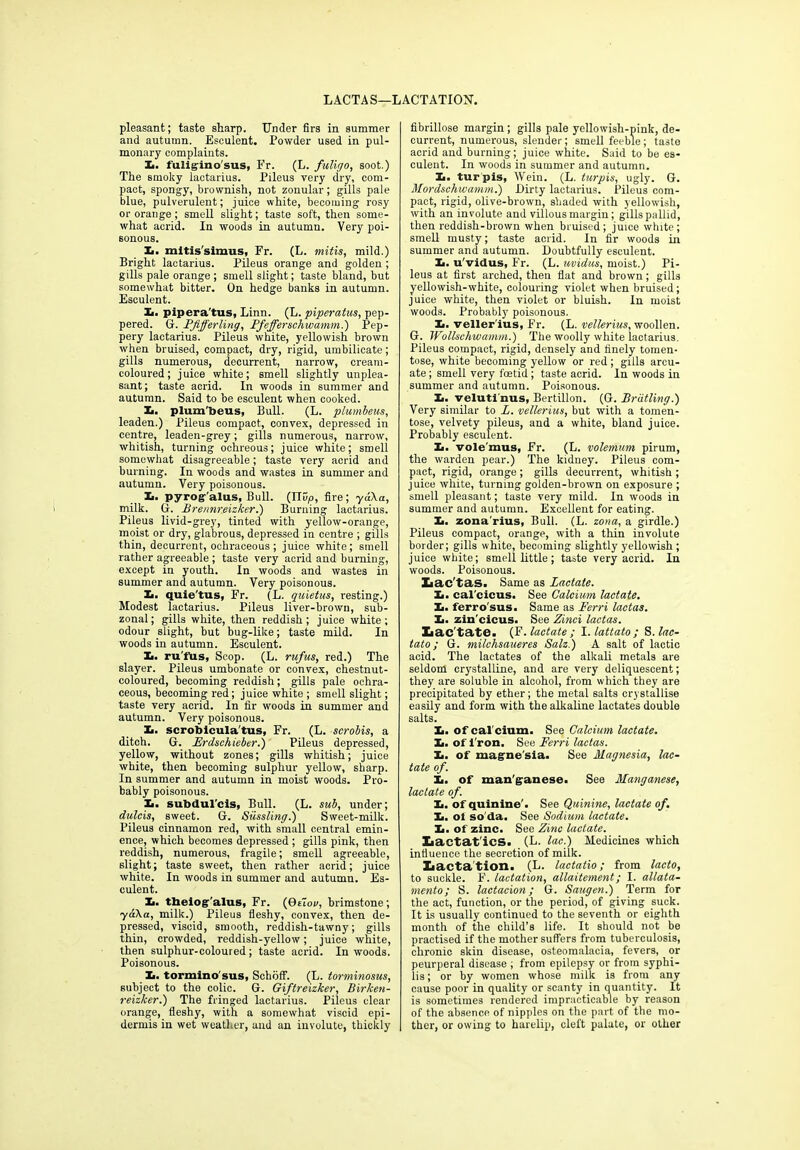 LACTAS—LACTATION. pleasant; taste sharp. Under firs in summer and autumn. Esculent. Powder used in pul- monary complaints. Xi. fuligino'sus, Fr. (L. fuligo, soot.) The smoky lactarius. Pileus very dry, com- pact, spongy, brownish, not zonular; gills pale blue, pulverulent; juice white, becoming rosy or orange ; smell slight; taste soft, then some- what acrid. In woods in autumn. Very poi- sonous. Xi. mitis'simus, Fr. (L. mitis, mild.) Bright lactarius. Pileus orange and golden ; gills pale orange ; smell slight; taste bland, but somewhat bitter. On hedge banks in autumn. Esculent. Xi. pipera'tus, Linn. (L. piperatus, pep- pered. G. Pjifferling, Pfefferschwamm.) Pep- pery lactarius. Pileus white, yellowish brown when bruised, compact, dry, rigid, umbilicate; gills numerous, decurrent, narrow, cream- coloured; juice white; smell slightly unplea- sant; taste acrid. In woods in summer and autumn. Said to be esculent when cooked. Xi. plum'beus, Bull. (L. plumbeus, leaden.) Pileus compact, convex, depressed in centre, leaden-grey; gills numerous, narrow, whitish, turning ochreous; juice white; smell somewhat disagreeable; taste very acrid and burning. In woods and wastes in summer and autumn. Very poisonous. Xi. pyrog-'alus, Bull. (115,0, fire; yd\a, milk. G. Brennreizker.) Burning lactarius. Pileus livid-grey, tinted with yellow-orange, moist or dry, glabrous, depressed in centre ; gills thin, decurrent, ochraceous ; juice white; smell rather agreeable ; taste very acrid and burning, except in youth. In woods and wastes in summer and autumn. Very poisonous. Xi. quie'tus, Fr. (L. quietus, resting.) Modest lactarius. Pileus liver-brown, sub- zonal; gills white, then reddish; juice white; odour slight, but bug-like; taste mild. In woods in autumn. Esculent. Ii. ru'fus, Scop. (L. rufus, red.) The slayer. Pileus umbonate or convex, chestnut- coloured, becoming reddish; gills pale ochra- ceous, becoming red; juice white ; smell slight; taste very acrid. In fir woods in summer and autumn. Very poisonous. Xi. scrotiicula'tus, Fr. (L. scrobis, a ditch. G. Frdschieber.) Pileus depressed, yellow, without zones; gills whitish; juice white, then becoming sulphur yellow, sharp. In summer and autumn in moist woods. Pro- bably poisonous. Xi. subdul'cis, Bull. (L. sub, under; dulcis, sweet. G. Sussling.) Sweet-milk. Pileus cinnamon red, with small central emin- ence, which becomes depressed ; gills pink, then reddish, numerous, fragile; smell agreeable, slight; taste sweet, then rather acrid; juice white. In woods in summer and autumn. Es- culent. Xi. theiog'alus, Fr. (0eiov, brimstone; yaka, milk.) Pileus fleshy, convex, then de- pressed, viscid, smooth, reddish-tawny; gills thin, crowded, reddish-yellow; juice white, then sulphur-coloured; taste acrid. In woods. Poisonous. Xi. tormino'sus, Schbff. (L. torminosus, subject to the colic. G. Giftreizker, Birken- reizker.) The fringed lactarius. Pileus clear orange, fleshy, with a somewhat viscid epi- dermis in wet weather, and an involute, thickly fibrillose margin; gills pale yellowish-pink, de- current, numerous, slender; smell feeble; taste acrid and burning; juice white. Said to be es- culent. In woods in summer and autumn. Ii. turpis, Wein. (L. turpis, ugly. G. Mordsehwamm.) Dirty lactarius. Pileus com- pact, rigid, olive-brown, shaded with yellowish, with an involute and villous margin; gills pallid, then reddish-brown when bruised; juice white; smell musty; taste acrid. In fir woods in summer and autumn. Doubtfully esculent. Ii. u'vidus, Fr. (L. uvidus, moist.) Pi- leus at first arched, then flat and brown; gills yellowish-white, colouring violet when bruised; juice white, then violet or bluish. In moist woods. Probably poisonous. Ii. veller'ius, Fr. (L. vellerius, woollen. G. Wollschwamm.) The woolly white lactarius. Pileus compact, rigid, densely and finely toinen- tose, white becoming yellow or red; gills arcu- ate ; smell very foetid; taste acrid. In woods in summer and autumn. Poisonous. Ii. veluti'nus, Bertillon. (G. Breitling.) Very similar to L. vellerius, but with a tomen- tose, velvety pileus, and a white, bland juice. Probably esculent. Xi. vole'mus, Fr. (L. volemum pirum, the warden pear.) The kidney. Pileus com- pact, rigid, orange; gills decurrent, whitish ; juice white, turning golden-brown on exposure ; smell pleasant; taste very mild. In woods in summer and autumn. Excellent for eating. Xi. zona'rius, Bull. (L. zona, a girdle.) Pileus compact, orange, with a thin involute border; gills white, becoming slightly yellowish ; juice white; smell little; taste very acrid. In woods. Poisonous. Iiac'tas. Same as Lactate. Xi. cal'cicus. See Calcium, lactate. Xi. ferro'sus. Same as Ferri lactas. Xi. zin’cicus. See Zinci lactas. Iiac'tate. (F .lactate; I. lattato ; S. lac- tato; G. milchsaueres Salz.) A salt of lactic acid. The lactates of the alkali metals are seldom crystalline, and are very deliquescent; they are soluble in alcohol, from which they are precipitated by ether; the metal salts crystallise easily and form with the alkaline lactates double salts. Xi. of cal'cium. See Calcium lactate. Xi. of 1'ron. See Ferri lactas. Xi. of mague'sia. See Magnesia, lac- tate of. Xi. of man'ganese. See Manganese, lactate of. Xi. of quinine'. See Quinine, lactate of. Xi. oi so'da. See Sodium lactate. Xi. of zinc. See Zinc lactate. Xiactat'ics. (L. lac.) Medicines which influence the secretion of milk. Iiacta tion. (L. lactatio; from lacto, to suckle. F. lactation, allaitement; I. allata- mento; S. lactacion; G. Saugen.) Term for the act, function, or the period, of giving suck. It is usually continued to the seventh or eighth month of the child’s life. It should not be practised if the mother suffers from tuberculosis, chronic skin disease, osteomalacia, fevers, or peurperal disease ; from epilepsy or from syphi- lis ; or by women whose milk is from any cause poor in quality or scanty in quantity. It is sometimes rendered impracticable by reason of the absence of nipples on the part of the mo- ther, or owing to harelip, cleft palate, or other