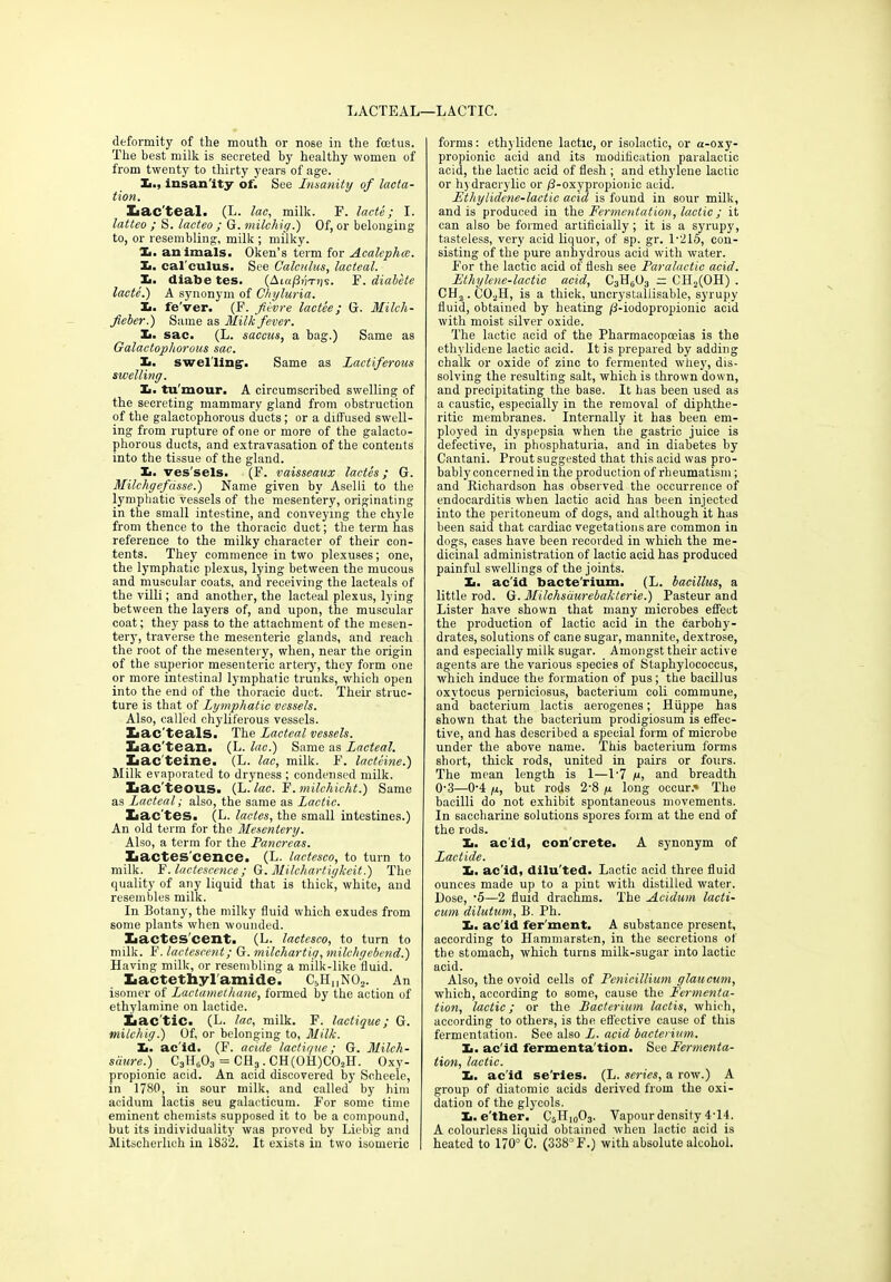 LACTEAL—LACTIC. deformity of the mouth or nose in the foetus. The best milk is secreted by healthy women of from twenty to thirty years of age. X>., insanity of. See Insanity of lacta- tion. Lacteal. (L. lac, milk. E. lacte; I. latteo ; S. lacteo ; G. milchig.) Of, or belonging to, or resembling, milk ; milky. 1. animals. Oken’s term for Acalcphcc. Xi. cal culus. See Calculus, lacteal. Ii. diabe tes. (Aia/3i;-njs. F. diabete lacte.) A synonym of Chyluria. Xi. fe'ver. (F. fiivre lactee; G. Milch- fieber.) Same as Milk fever. Xi. sac. (L. saccus, a bag.) Same as Galactophorous sac. Ii. swelling'. Same as Lactiferous swelling. Xi. tu mour. A circumscribed swelling of the secreting mammary gland from obstruction of the galactophorous ducts; or a diffused swell- ing from rupture of one or more of the galacto- phorous ducts, and extravasation of the contents into the tissue of the gland. Xi. ves'sels. (F. vaisseaux lactes; G. Milchgefdsse.) Name given by Aselli to the lymphatic vessels of the mesentery, originating in the small intestine, and conveying the chyle from thence to the thoracic duct; the term has reference to the milky character of their con- tents. They commence in two plexuses; one, the lymphatic plexus, lying between the mucous and muscular coats, and receiving the lacteals of the villi; and another, the lacteal plexus, lying between the layers of, and upon, the muscular coat; they pass to the attachment of the mesen- tery, traverse the mesenteric glands, and reach the root of the mesentery, when, near the origin of the superior mesenteric artery, they form one or more intestinal Ijunphatic trunks, which open into the end of the thoracic duct. Their struc- ture is that of Lymphatic vessels. Also, called chyliferous vessels. Zaac'teals. The Lacteal vessels. Lac’tean. (L. lac.) Same as Lacteal. Iiac'teine. (L. lac, milk. F. lacteine.) Milk evaporated to dryness ; condensed milk. laac teous. (L. lac. F. milchicht.) Same as Lacteal; also, the same as Lactic. Lactes. (L. lactes, the small intestines.) An old term for the Mesentery. Also, a term for the Pancreas. Lactes'cence. (L. lactesco, to turn to milk. F. lactescence ; G. Milchartigkeit.) The quality of any liquid that is thick, white, and resembles milk. In Botany, the milky fluid which exudes from some plants when wounded. Xaactes'cent. (L. lactesco, to turn to milk. F. lactescent; G. milchartig, milchgebend.) Having milk, or resembling a milk-like fluid. Lactethyl'amide. C5HnN02. An isomer of Lactamethane, formed by the action of ethylamine on lactide. Lactic. (L. lac, milk. F. lactique; G. milchig.) Of, or belonging to, Milk. Ii. ac id. (F. acide lactique; G. Milch- s'dure.) C3lL03 = CH3. CH(OH)COsH. Oxy- propionic acid. An acid discovered by Scheele, in 1780, in sour milk, and called by him acidum lactis seu galacticum. For some time eminent chemists supposed it to be a compound, but its individuality was proved by Liebig and Mitscherlich in 1832. It exists in two isomeric | forms: ethylidene lactic, or isolactic, or a-oxy- propionic acid and its modification paralactic acid, the lactic acid of flesh ; and ethylene lactic or hydracrylic or /3-oxypropionic acid. Ethylidene-lactic acid is found in sour milk, and is produced in the Fermentation, lactic; it can also be formed artificially; it is a syrupy, tasteless, very acid liquor, of sp. gr. 1-215, con- sisting of the pure anhydrous acid with water. For the lactic acid of flesh see Paralactic acid. Ethylene-lactic acid, C3H0O3 ~ CH2(OH) . CHa.C02H, is a thick, uncrystallisable, syrupy fluid, obtained by heating j3-iodopropionic acid with moist silver oxide. The lactic acid of the Pharmacopoeias is the ethylidene lactic acid. It is prepared by adding chalk or oxide of zinc to fermented whey, dis- solving the resulting salt, which is thrown down, and precipitating the base. It has been used as a caustic, especially in the removal of diphthe- ritic membranes. Internally it has been em- ployed in dyspepsia when the gastric juice is defective, in phosphaturia, and in diabetes by Cantani. Prout suggested that this acid was pro- bably concerned in the production of rheumatism; and Richardson has observed the occurrence of endocarditis when lactic acid has been injected into the peritoneum of dogs, and although it has been said that cardiac vegetations are common in dogs, cases have been recorded in which the me- dicinal administration of lactic acid has produced painful swellings of the joints. Xi. acid bacte'rium. (L. bacillus, a little rod. G. Milchsdurebakterie.) Pasteur and Lister have shown that many microbes effect the production of lactic acid in the carbohy- drates, solutions of cane sugar, mannite, dextrose, and especially milk sugar. Amongst their active agents are the various species of Staphylococcus, which induce the formation of pus; the bacillus oxvtocus perniciosus, bacterium coli commune, and bacterium lactis aerogenes; Huppe has shown that the bacteiium prodigiosum is effec- tive, and has described a special form of microbe under the above name. This bacterium forms short, thick rods, united in pairs or fours. The mean length is 1—1’7 g, and breadth 0-3—0-4 g, but rods 2-8 g long occur.* The bacilli do not exhibit spontaneous movements. In saccharine solutions spores form at the end of the rods. Ii. acid, con'crete. A synonym of Lactide. Ii. ac’id, dilu'ted. Lactic acid three fluid ounces made up to a pint with distilled water. Hose, -5—2 fluid drachms. The Acidum lacti- cum dilutum, B. Ph. Xi. ac'id fer'ment. A substance present, according to Hammarsten, in the secretions of the stomach, which turns milk-sugar into lactic acid. Also, the ovoid cells of Pcnicillium glaucum, which, according to some, cause the Fermenta- tion, lactic; or the Bacterium lactis, which, according to others, is the effective cause of this fermentation. See also L. acid bacterium. Xi. ac'id fermenta'tion. See Fermenta- tion, lactic. Xi. ac'id se’ries. (L. series, a row.) A group of diatomic acids derived from the oxi- dation of the glycols. Xi. e’tber. C5H10O3. Vapour density 414. A colourless liquid obtained when lactic acid is heated to 170° C. (338° F.) with absolute alcohol.