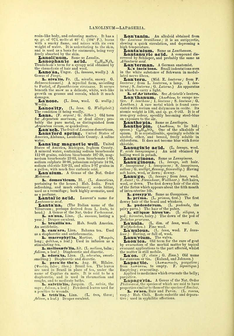 LANOLINUM—LAPAGERIA. resin-like body, and colouring matter. It has a sp. gr. of '973, melts at 40° 0. (104° F.), burns with a smoky flame, and mixes with its own weight of water. It is unirritating to the skin, and is used as a basis for ointments, being very freely absorbed by the skin. Lanoli'num. Same as Lanolin. Lanophan'ic acid. C10Hi6N2O6. Thudichum’s term for a syrupy acid obtained by the chemolysis of hair and wool. Xiano'sa, Unger. (L. lanosus, woolly.) A Genus of Fungi. Xi. nivalis, Fr. (L. nivalis, snowy. G. Schneeschimmel.) A mycelial form, according to Fuckel, of Byssothecium circinans. It occurs beneath the snow as a delicate, white, web-like growth on grasses and cereals, which it much damages. La’nose. (L. lana, wool. G. wollig.) Woolly. Lanosity. (L. lana. G. TYolligkeit.) The condition of being woolly. Lans. (F. argent; G. Silber.) Old term for Argentum mortuum, or dead silver; pro- bably the pure metal, as distinguished from Argentum vivum, or quicksilver. Lan'sell. The fruit of Lansium domesticum. Lansford spring1. United States of America, Alabama, Lauderdale County. A saline water. Lansing* magnet ic well. United States of America, Michigan, Ingham County. A mineral water, containing sodium bicarbonate 112 08 grains, calcium bicarbonate 10759, mag- nesium bicarbonate 2303, iron bicarbonate 088, sodium sulphate 30-06, potassium sulphate 14-94, sodium chloride 320-22, and silica 3-97 grains in a gallon, with much free carbonic acid. Lansium. A Genus of the Nat. Order Meliacece. 1., domesticum, Bl. (L. domesticus, pertaining to the house.) Hab. India. Fruit refreshing, and much esteemed; seeds bitter, used as a vermifuge; bark highly aromatic, used as a perfume. Lantalic acid. Laurent’s name for Lantanuric acid. lianta’na. (The Italian name of the Viburnum; perhaps derived from L. lento, to bend.) A Genus of the Nat. Order Verbenacece. L. an nua, Linn. (L. annuus, lasting a year.) Drupes esculent. 1., braziliana. Hab. South America. An antifebrile. Ii. cam'ara, Linn. Bahama tea. Used as a diaphoretic and antirheumatic. X.. macrophylla, Martius. (Maicpds, long; tpvWov, a leaf.) Used in infusion as a stimulating tea. Xi. melissaefo'lia, Ait. (L. melissa, balm ; folium, a leaf.) Diaphoretic and diuretic. X>. odora ta, Linn. (L. odoratus, sweet- smelling.) Diaphoretic and diui-etic. Xi. pseu do the'a, Aug. St. Hilaire. ('Feuo?/s, false; thea.) Brazil tea. The leaves are used in Brazil in place of tea, under the name of Capitao da mato. It is said to be a diaphoretic, and is used in rheumatism and coughs, and to medicate baths. Xi. salvifo'lia, Jacquin. (L. salvia, the sage ; folium, a leaf.) Powdered leaves used for a poultice to wounds. Xi. trlfo'lia, Linn. (L. tres, three; folium, a leaf.) Drupes esculent. Iian'tanin. An alkaloid obtained from the Lantana braziliana; it is an antipyretic, slowing a quick circulation, and depressing a high temperature. Xianta'nium. Same as Lanthanum. Lantanuric acid. A compound dis- covered by Sehlieper, and probably the same as Allanturic acid. Lan terman. A German anatomist. Xi.’s Incis ions. Small indentations seen in the white substance of Schwann in medul- lated nerve fibres. Lantern. (Mid. E. lanterne; from F. lanterne; from L. lanterna, a lamp. I. lan- terna; S. linterna ; G. Laterne.) An apparatus in which to carry a light. Xi. of Aristotle. See Aristotle’s lantern. Lan thanum. (AavSdvw, to escape no- tice. F. lantliane; I. lantano ; S. lantano ; G. Lanthan.) A rare metal which is found asso- ciated with cerium and didymium in cerite. Its atomic weight is 139, and sp. gr. 6-163. It is of iron-grey colour, speedily becoming steel-blue on exposure to the air. Lantho'pia. Same as Lanthopin. Lantho'pin. (Aar0di/o>, to lie hid; opium.) C23H25N04. One of the alkaloids of opium. It is crystallisable, sparingly soluble in alcohol, ether, and benzol, freely soluble in chloroform. It does not become blue with ferric chloride. Lanuglnlc acid. (L. lanugo, wool. F. acide lanuginique.) An acid obtained by boiling wool in potash. Lanu'glnose. Same as Lamiginous. Lanuginous. (L. lanugo, soft hair. F. lanugineux; I. lanuginoso; S. lanuginoso, velloso ; G. wolligt,flaumig, feinwollig.) Having soft hairs, wool, or down ; downy. Lanugo. (L. lanugo; from lana, wool. F. duvet; G. Flaumhaar, Wollhaar.) Soft hairs, wool, or down. The first downy hair of the skin of the foetus which appears about the fifth month of int.ra-uterine life. Xi. gossyp'il. Same as Gossypium. Xi. pri'ma. (L. primus, first.) The first downy hair of the beard and whiskers. Xi. pudendo'rum. (L. pudenda, the privy parts.) The hair of the pubes. Ii. sil'iquae hirsutse. (L. siliqua, a pod; hirsutus, hairy.) The down of the pod of Dolichos pruriens. La'nula. (L. dim. of lana, wool. G. Wolljiockchen.) Fine wool. La'nulous. (L. lana, wool. F. lami- leax.) Having, or full of, wool. Lanu'vium. The vulva. Laon'ica. Old term for the cure of gout by evacuation of the morbid matter by topical evacuant applications to the part affected, whilst the matter is still mobile. La OS. (F. etain ; G. Zinn.) Old name for stannum or tin. (Ruland, and Johnson.) Lapac'tic. (Aa-iraM-ncds, purgative; from Aaardo-aw, to empty. F. lapactique.) Emptying; evacuating. Applied to medicines which evacuate the belly; purgative. Lapage'ria. A Genus of the Nat. Order Philcsiasea, the species of which are said to have properties similar to thoseof the species of Smilax. Ii. ro'sea, Ruiz and Pavon. (L. roseus, rosy.) Hab. Chili. Roots sudorific and dcpura- tive; used in syphilitic affections.