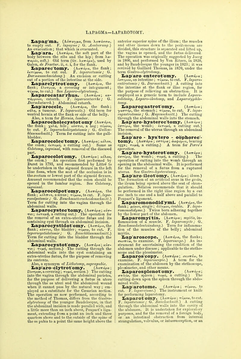 LAPAGMa—LAPAROTOMY. Eiapag ma,. (Aaoraypa, from Amracrcw, to empty out. F. lapagme ; G. Ausleerung.) An evacuation ; that which is evacuated. liap'ara. (Aairdpa, the soft part of the body between the ribs and the hip; from Xa- irapov, soft.) Old term (Or. Acnrdpa), used by Galen, de Fractur. ii, c. i, for the flank. Laparec'tomy. (Aaardpa, the flank; EKTifivoci, to cut out. F. laparectomie; G. Barmausschneidung.) An excision or cutting out of a portion of the intestine at the side. Iiaparelytrot'omy. (Aavrdpa, the flank; ZXvi-pov, a covering or integument; te/ivu), to cut.) See Laparo-elytrotomy. liaparocatar'rhus. (Aairdpa; na- t-dppoos, catarrh. F. laparocatarrhe; G. JDarmkatarrh.) Abdominal catarrh. Xiap'arocele. (Aatrapa, the flank; kvXii, a tumour. F. laparoccle.) Old term for ventral hernia at the flank or side of the belly. Also, a term for Hernia, lumbar. Xiaparocholecystot omy (Auardpa, the flank; x0^7?, bile; /.-dcn-iv, a bag; Ttpvui, to cut. F. laparocholecystotomie; G. Gallen- blasenschnitt.) Term for cutting into the gall- bladder. Xiaparocolec'tomy. (Aaarapa; koXov, the colon; ekt-opv, a cutting out.) Same as Colotomy, inguinal, with removal of the diseased part. Xaaparocolot'omy. (Aa-rrdpa; koXov, the colon.) An operation first performed by Duret in 1793, and recommended by Littre to be undertaken in the sigmoid flexure in the left iliac fossa, when the seat of the occlusion is in the rectum or lowest part of the sigmoid flexure. Amussat recommended that the colon should be opened in the lumbar region. See Colotomy, inguinal. Xiaparocolpot'omy. (Aair&pa, the flank; koXttos, a sinus; Ttpvco, to cut. F. lapa- rocolpotomie ; G. Bauehmutterscheidenschnitt.) Term for cutting into the vagina through the abdominal walls. Xiaparocystec'tomy. (Aairdpa; kvg- tis; eKTopn, a cutting out.) The operation for the removal of an extra-uterine foetus and its containing cyst through an abdominal incision. laaparocystidot'omy. (Acnrdpa, the flank; kuot-ls, the bladder; t-cpvw, to cut. F. laparocystulotomie; G. Bauchblasenschnitt.) Term for cutting into the bladder through the abdominal walls. Xiaparocystot'omy. (Aairdpa; kvo-- tis ; -ropri, section.) The cutting through the abdominal walls into the cyst containing an extra-uterine foetus, for the purpose of removing its contents. Also, a synonym of Lithotomy, suprapubic. Iiap'aro-elytrot'omy. (Aanrdpa; 'eXvTpov, a covering; to/iu, section.) The cutting into the vagina through the abdominal parietes, for the purpose of delivering a foetus in utero through the os uteri and the abdominal wound when it cannot pass by the natural way ; em- ployed as a substitute for the Caesarian section. The operation as now performed, according to the method of Thomas, differs from the Gastro- elytrotomy of the younger Baudelocque, in that the abdominal incision is made parallel with, and a little more than an inch above, Poupart’s liga- ment, extending from a point an inch and three quarters above and to the outside of the spine of the os pubis to a point the same height above the anterior superior spine of the ilium ; the muscles and other tissues down to the peritoneum are divided, this structure is separated and lifted up, the vagina is opened, and the foetus delivered. The operation was originally suggested by Joerg in 1806, and performed by Von Ritzen, in 1820, and by Baudelocque the younger in 1823 ; it was revived by Gaillard Thomas, in 1870, under the term Gastro-elytrotomy. laparoenterotomy. (Acnrdpa; tvTEpov, an intestine ; 'rtp.vui, to cut. F. laparo- enterotomie; G. Barmschnitt.) A cutting into the intestine at the flank or iliac region, for the purpose of relieving an obstruction. It is employed as a generic term to include Laparo- colotomy, Laparo-ileotomy, and Laparotyphlo- tomy. Laparogastrot omy. (Acnrdpa; yuaTiip, the stomach; ttpvui, to cut. F. lapa- rogastrotomie ; G. Magenschnitt.) The cutting through the abdominal walls into the stomach. liap'aro-hysterec'tomy. (Aawdpa; vaTtpa, the womb; tKTopv, a cutting out.) The removal of the uterus through an abdominal incision. liap'aro - hys'tero - oophorec- tomy ■ (AaTrapa ; va-Ttpa; wocpopos, bearing eggs; to|Uij, a cutting.) A temi for Porro’s operation. Iiap'aro-hysterot'omy. (Aairdpa; vcTTtpa, the womb ; -roqu, a cutting.) The operation of cutting into the womb through an opening in the abdominal walls. It is performed for the removal of a foetus from a ruptured uterus. See Gastro-hysterotomy. Xiap'aro-ileot'omy. (Aarrdpa; ileum.') The formation of an artificial anus in the groin, the ileum being opened above the seat of stran- gulation. Nelaton recommends that it should be performed in the right iliac region by a cut one inch to one and a half above and parallel to Poupart’s ligament. liaparomonodid'ymi. (Aa-rdpa, the flank; /ubi/os, single ; d/dupo?, double. F. lapa- romonodidyme.) Twins born adhering together by the lower part of the abdomen. Iiaparomyitis. (Aairdpa; myitis, in- flammation of a muscle. F. laparomyite; G. Bauchmuslcelentziindung.) Term for inflamma- tion of the muscles of the belly; abdominal myitis. Xiap'aroscope. (Aaardpa, the flanks; (tkottcui, to examine. F. laparoscope.) An in- strument for ascertaining the condition of the abdomen under disease ; applicable to the stetho- scope and the plessimeter. Laparos copy. (Aairdpa ; aKo-rrtw, to examine. F. laparoscopie.) A term for the examination of the abdomen by the stethoscope, plessimeter, and other means. Iiaparosplenot'omy. (Aairdpa; mrXvv, the spleen; topen, a cutting.) The cutting down upon the spleen through the abdo- minal walls. Iiap'arotome. (Acnrdpa ; ’Ttpvut, to cut. F. laparotome.) The instrument or knife for performing laparotomy. Laparot omy. (Aa-rrdpa ; Ttpvoi, to cut. F. laparotomie; G. Bauchschnitt.) A cutting through the abdominal walls into the cavity of the abdomen. It is undertaken for exploratory purposes, and for the removal of a foreign body, or an intestinal obstruction from internal strangulation, volvulus, or intussusception, or an