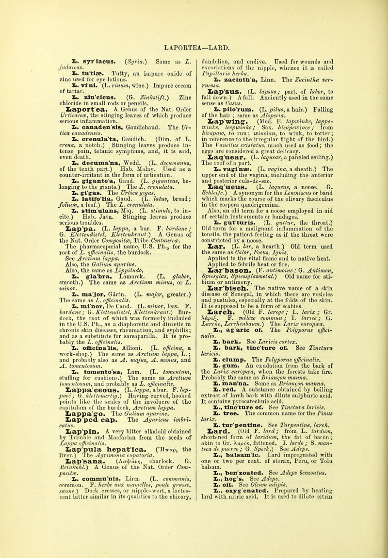 LAPORTEA—LARD. Xi. syr'iacus. (Syria.) Same as L. judaicus. X. tu'tise. Tutty, an impure oxide of zinc used for eye lotions. Is. vi'mi. (L. vinum, wine.) Impure cream of tartar. Xi. zin'clcus. (G. Zinkstift.) Zinc chloride in small rods or pencils. __ Laportea. A Genus of the Nat. Order Grticacece, the stinging leaves of which produce serious inflammation. X. canaden sis, Gaudichaud. The Ur- tica canadensis. X>. crenula'ta, Gaudich. (Dim. of L. crena, a notch.) Stinging leaves produce in- tense pain, tetanic symptoms, and, it is said, even death. X. decuma’na, Wedd. (L. decitmanus, of the tenth part.) Hab. Malay. Used as a counter-irritant in the form of urtication. X. gigante'a, Gaud. (L. giganteus, be- longing to the giants.) The L. crenulata. Xi. gi'gas. The TJrtica gigas. Xi. latifo'lla, Gaud. (L. latus, broad; folium, a leaf.) The L. crenulata. Xi. stim'ulans, Miq. (L. stimulo, to in- cite.) Hab. Java. Stinging leaves produce serious troubles. Xiap'pa. (L. lappa, a bur. F. bardane; G. Klettendistel, Klettenkraut.) A Genus of the Nat. Order Composites, Tribe Centaurece. The pharmacopoeial name, U.S. Ph., for the root of L. officinalis, the burdock. See Arctium lappa. Also, the Galium aparine. Also, the same as Lippitudo. Xi. glabra, Lamarck. (L. glaber, smooth.) The same as Arctium minus, or L. minor. Xi. ma'jor, Giirtn. (L. major, greater.) The same as L. officinalis. Xi. mi'nor, De Cand. (L. minor, less. F. bardane; G. Klettendistel, Klettenkraut.') Bur- dock, the root of which was formerly included in the U.S. Ph., as a diaphoretic and diuretic in chronic skin diseases, rheumatism, and syphilis; and as a substitute for sarsaparilla. It is pro- bably the L. officinalis. Xi. officlna'lis, Allioni. (L. officina, a work-shop.) The same as Arctium lappa, L.; and probably also as A. majus, A. minus, and A. tomentosum. Xi. tomento'sa, Lam. (L. tomentum, stuffing for cushions.) The same as Arctium tomentosum, and probably as L. officinalis. Xiappa'ceous. (L. lappa, a bur. F. lap- pi ace ; G. klettenartig.) Having curved, hooked points like the scales of the involucre of the capitulum of the burdock, Arctium lappa. Xiappa'g’O. The Galium aparine. Lap ped cap. The Agaricus imbri- catus. Lap pin. A very bitter alkaloid obtained by Trimble and Maofarlan from the seeds of Lappa officinalis. Lap'pula hepat'ica. (THir«p, the liver.) The Agrimonia eupatoria. Lap sana. {Ka^dvn, charlock. G. Leinkohl.) A Genus of the Nat. Order Com- positee. Xi. commu'nis, Linn. (L. communis, common. F. herbe aux mamelles, poule grasse, saunc.) Dock cresses, or nipple-wort, a lactes- cent bitter similar in its qualities to the chicory, dandelion, and endive. Used for wounds and excoriations of the nipple, whence it is called Fapillaris herba. Xi. zacinth'a, Linn. The Zacintha ver- rucosa. Lap'SUS. (L. lapsus; part, of labor, to fall down.) A fall. Anciently used in the same sense as Casus. Xi. pilo'rum. (L. pilus, a hair.) Falling of the hair ; same as Alopecia. Lap wing-. (Mod. E. lapwinke, lappe- winke, leepuiinke; Sax. hleapewince ; from hledpaw, to run; wincian, to wink, to totter; in reference to the irregular flight of the bird.) The Vanellus cristatus, much used as food; the eggs are considered a great delicacy. Laq'uear. (L. laquear, a paneled ceiling.) The roof of a part. Xi. vaginae. (L. vagina, a sheath.) The upper end of the vagina, including the anterior and posterior culs-de-sac. Laq'ueus. (L. laqueus, a noose. G. Schleife.) A synonym for the Lemniscus or band which marks the course of the olivary fasciculus in the corpora quadrigemina. Also, an old term for a noose employed in aid of certain instruments or bandages. Xi. gut'turis. (L. guttur, the throat.) Old term for a malignant inflammation of the tonsils, the patient feeling as if the throat were constricted by a noose. Lar. (L. lar, a hearth.) Old term used the same as Calor, Focus, Ignis. Applied to the vital flame and to native heat. Applied to febrile heat or fire. Lar'bason. (F. antimoine ; G. Antimon, Spiesglas, Spiessglasmetal.) Old name for sti- bium or antimony. Lar'bisch. The native name of a skin disease of Senegal, in which there are vesicles and pustules, especially at the folds of the skin. It is supposed to be a form of scabies. Larch. (Old F. larege; L. larix; Gr. \api£. F. meleze commun; I. larice; G. Larche, Lerchenbaum.) The Larix europcca. Xi., agaric of. The Folyporus offici- nalis. Xi. bark. See Laricis cortex. Xi. bark, tinc'ture of. See Tinctura laricis. X. clump. The Folyporus officinalis. X. gum. An exudation from the bark of the Larix europcea, when the forests take fire. Probably the same as Brianqon manna. X. man'na. Same as Briangon manna. X. red. A substance obtained by boiling extract of larch bark with dilute sulphuric acid. It contains pyrocatechuic acid. X., tinc'ture of. See Tinctura laricis. X. tree. The common name for the Finus larix. X. tur'pentine. See Turpentine, larch. Lard. (Old F. lard; from L. lardum, shortened form of laridum, the fat of bacon; akin to Gr. \apos, fattened. I. lardo ; S. man- teca depuerco; G. Speck.) See Adeps. X., balsam'ic. Lard impregnated with one or two per cent, of storax, Peru, or Tolu balsam. X., ben'zoated. See Adeps benzoatus. X., bog’s. See Adeps. X. oil. See Oleum adipis. X., oxyg'enated. Prepared by heating lard with nitric acid. It is used to dilute citrin