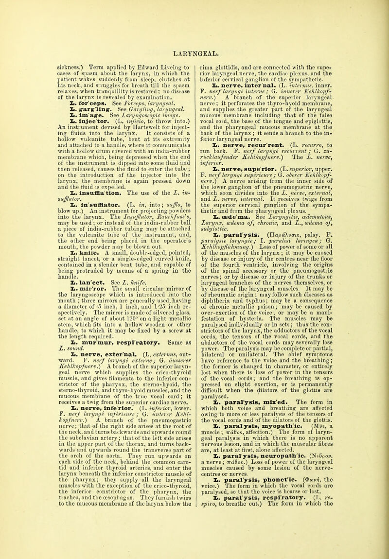 LARYNGEAL. sickness.) Term applied by Edward Liveing to cases of spasm about the larynx, in which the patient wakes suddenly from sleep, clutches at his neck, and struggles for breath till the spasm relaxes, when tranquillity is restored; no disease of the larynx is revealed by examination. X. for'ceps. See Forceps, laryngeal. X>. garg ling. See Gargling, laryngeal. Xi. im age. See Laryngoscopic image. X. injec'tor. (L. injicio, to throw into.) An instrument devised by Hartewelt for inject- ing fluids into the larynx. It consists of a hollow vulcanite tube, bent at its extremity and attached to a handle, where it communicates with a hollow drum covered with an india-rubber membrane which, being depressed when the end of the instrument is dipped into some fluid and then released, causes the fluid to enter the tube ; on the introduction of the injector into the larynx, the membrane is again pressed down and the fluid is expelled. X. insuffla tion. The use of the X. in- sufflator. Xi. in sufflator. (L. in, into; sitfflo, to blow up.) An instrument for projecting powders into the larynx. The Insufflator, Rauchfuss’s, may be used ; or instead of the india-rubber ball a piece of india-rubber tubing may be attached to the vulcanite tube of the instrument, and, the other end being placed in the operator's mouth, the powder may be blown out. Ii. knife. A small, double-edged, pointed, straight lancet, or a single-edged curved knife, contained in a slender bent tube, and capable of being protruded by means of a spring in the handle. Xj. lan'cet. See X. knife. X. mlr’ror. The small circular mirror of the laryngoscope which is introduced into the mouth ; three mirrors are generally used, having a diameter of -5 inch, 1 inch, and 1‘25 inch re- spectively. The mirror is made of silvered glass, set at an angle of about 120° on a light metallic stem, which fits into a hollow wooden or other handle, to which it may be fixed by a screw at the length required. X. murmur, respiratory. Same as X. sound. X. nerve, exter'nal. (L. externus, out- ward. F. nerf larynge externe; G. ausserer Kehlkopfnerv.) A branch of the superior laryn- geal nerve which supplies the crico-thyroid muscle, and gives filaments to the inferior con- strictor of the pharynx, the sterno-hyoid, the sterno-thyroid, and thyro-hyoid muscles, and the mucous membrane of the true vocal cord; it receives a twig from the superior cardiac nerve. X. nerve, infe'rior. (L. inferior, lower. F. nerf larynge inferieure; G. unterer Kehl- kopfnerv.) A branch of the pneumogastric nerve; that of the right side arises at the root of the neck, and turns backwards and upwards round the subclavian artery ; that of the left side arises in the upper part of the thorax, and turns back- wards and upwards round the transverse part of the arch of the aorta. They run upwards on each side of the neck, behind the common caro- tid and inferior thyroid arteries, and enter the larynx beneath the inferior constrictor muscle of the pharynx; they supply all the laryngeal muscles with the exception of the crico-thyroid, the inferior constrictor of the pharynx, the trachea, and the oesophagus. They furnish twigs to the mucous membrane of the larynx below the rima glottidis, and are connected with the supe- rior laryngeal nerve, the cardiac plexus, and the inferior cervical ganglion of the sympathetic. X. nerve, inter’nal. (L. internus. inner. F. nerf larynge interne ; G. innerer Kehlkopf- nerv.) A branch of the superior laryngeal nerve ; it perforates the thyro-hyoid membrane, and supplies the greater part of the laryngeal mucous membrane including that of the false vocal cord, the base of the tongue and epiglottis, and the pharyngeal mucous membrane at the back of the larynx ; it sends a branch to the in- ferior laryngeal nerve. X. nerve, recur'rent. (L. recurro, to run back. F. nerf larynge recurrent; G. zu- rvcklaufender Kehlkopfnerv.) The X. nerve, inferior. X. nerve, supe'rior. (L. superior, upper. F. nerf larynge superieure ; G. oberer Kehlkopf- nerv.) A nerve arising from the inner side of the lower ganglion of the pneumogastric nerve, which soon divides into the X. nerve, external, and X. nerve, internal. It receives twigs from the superior cervical ganglion of the sympa- thetic and from the pharyngeal plexus. X. oede ma. See Laryngitis, (edematous. Larynx, oedema of, chronic, and X., oedema of, subglottic. X. paralysis. (IlKpdXoo-is, palsy. F. paralysie laryngee; I. paralisi taringea; G. Kehlkopfluhmung.) Loss of power of some or all of the muscles of the larynx ; it may be caused by disease or injury of the centres near the floor of the fourth ventricle, involving the origins of the spinal accessory or the pneumogastric nerves; or by disease or injury of the trunks or laryngeal branches of the nerves themselves, or by disease of the laryngeal muscles. It may be of rheumatic origin ; may follow such diseases as diphtheria and typhus; maybe a consequence of chronic metallic poison; may be caused by over-exertion of the voice; or may be a mani- festation of hysteria. The muscles may be paralysed individually or in sets ; thus the con- strictors of the larynx, the adductors of the vocal cords, the tensors of the vocal cords, and the abductors of the vocal cords may severally lose power. The paralysis may be complete or partial, bilateral or unilateral. The chief symptoms have reference to the voice and the breathing; the former is changed in character, or entirely lost when there is loss of power in the tensors of the vocal cords; and the breathing is op- pressed on slight exertion, or is permanently difficult when the dilators of the glottis are paralysed. X. paral'ysis, mix'ed. The form in which both voice and breathing are affected owing to more or less paralysis of the tensors of the vocal cords and of the dilators of the glottis. X. paralysis, myopath ic. (Mbs, a muscle ; irados, affection.) The form of laryn- geal paralysis in which there is no apparent nervous lesion, and in which the muscular fibres are, at least at first, alone affected. X. paral'ysis, neuropath'ic. (NfDpon. a nerve; Trdflos.) Loss of power of the laryngeal muscles caused by some lesion of the nerve- centres or nerves. X. paral'ysis, phonet'ic. (4>u)i/ii, the voice.) The form in which the vocal cords are paralysed, so that the voice is hoarse or lost. X. paral'ysis, respiratory. (L. re- spiro, to breathe out.) The form in which the