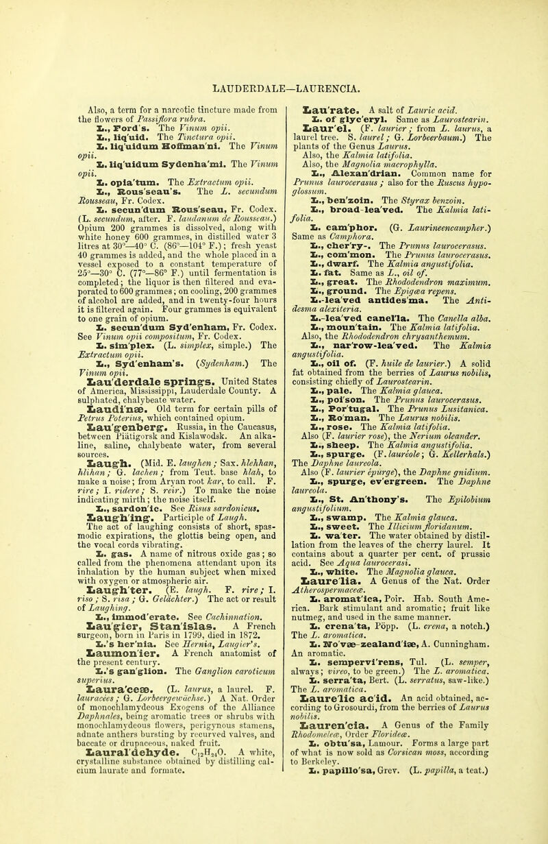 LAUDERDALE—LAURENCIA. Also, a term for a narcotic tincture made from the flowers of Passiflora rubra. X., Ford's. The Vinum opii. X., liq’uid. The Tinetura opii. X. liq’uidum Hoffmau ni. The Vinum opii. X. liq'uidnm Sydenha’mi. The Vinum opii. X. opia'tum. The Extractum opii. X., Rous'seau’s. The L. secundum Rousseau, Fr. Codex. X. secun’dum Rous'seau, Fr. Codex. (L. secundum, after. F. laudanum de Rousseau.) Opium 200 grammes is dissolved, along with white honey 600 grammes, in distilled water 3 litres at 30°—40° C. (86°—104° F.); fresh yeast 40 grammes is added, and the whole placed in a vessel exposed to a constant temperature of 25°—30° C. (77°—86° F.) until fermentation is completed; the liquor is then filtered and eva- porated to 600 grammes; on cooling, 200 grammes of alcohol are added, and in twenty-four hours it is filtered again. Four grammes is equivalent to one grain of opium. X. secun'dum Syd’enham, Fr. Codex. See Vinum opii compositum, Fr. Codex. X. simplex. (L. simplex, simple.) The Extractum opii. X., Syd’enbam’s. (Sydenham.) The Vinum opii. Xiau'derdale spring's. United States of America, Mississippi, Lauderdale County. A sulpliated, chalybeate water. Laudi nac ■ Old term for certain pills of Petrus Poterius, which contained opium. liau g-enberg-. Russia, in the Caucasus, between Piatigorsk and Kislawodsk. An alka- line, saline, chalybeate water, from several sources. 3L a tig’ll. (Mid. E. laughen ; Sax. hlehhan, hlihan; G. lachen; from Teut. base hlali, to make a noise; from Aryan root /car, to call. F. rire; I. ridere; S. reir.) To make the noise indicating mirth; the noise itself. X., sardon'ic. See Risus sardonicus. EiaugSl'ing1. Participle of Laugh. The act of laughing consists of short, spas- modic expirations, the glottis being open, and the vocal cords vibrating. X. gas. A name of nitrous oxide gas; so called from the phenomena attendant upon its inhalation by the human subject when mixed with oxygen or atmospheric air. Xjaug’h'ter. (E. laugh. F. rire; I. riso ; S. risa ; G. Gelachter.) The act or result of Laughing. X., immod'erate. See Cachinnation. Xaau'g'ier, Stanislas. A French surgeon, born in Paris in 1799, died in 1872. X.’s her’nia. See Hernia, Laugier’s. Xiaumon'ier. A French anatomist of the present century. X.’s gan glion. The Ganglion caroticum superius. Xiaura'cese. (L. laurus, a laurel. F. lauracees ; G. Lorbeergewdchse.) A Nat. Order of monochlamydeous Exogens of the Alliance Daphnales, being aromatic trees or shrubs with monochlamydeous flowers, perigynous stamens, adnate anthers bursting by recurved valves, and baccate or drupaceous, naked fruit. Xiaural'dehyde. Ci2FL,40. A white, crystalline substance obtained by distilling cal- cium laurate and formate. Xiau'rate. A salt of Laurie acid. X. of glyc'eryl. Same as Laurostearin. Laurel. (F. laurier; from L. laurus, a laurel tree. S. laurel; G. Lorbeerbaum.) The plants of the Genus Laurus. Also, the Kalmia latifulia. Also, tbe Magnolia macrophylla. X., Alexan'drian. Common name for Prunus laurocerasus ; also for the Ruscus hypo- glossum. X., benzoin. The Styrax benzoin. X., broad-lea'ved. The Kalmia lati- folia. X. camphor. (G. Laurineencamplier.) Same as Camphora. X., cher'ry-. The Prunus laurocerasus. X., com'mon. The Prunus laurocerasus. X., dwarf. The Kalmia anyustifolia. X. fat. Same as L., oil of. X., great. The Rhododendron maximum. X., ground. The Epigcea repens. X.-lea'ved antides'ina. The Anti- desma alexiteria. X.-lea’ved canel’la. The Canella alba. X., moun'tain. The Kalmia latifolia. Also, the Rhododendron chrysanthemum. X., nar'row-lea'ved. The Kalmia anyustifolia. X., oil of. (F. huile de laurier.) A solid fat obtained from the berries of Laurus nobilis, consisting chiefly of Laurostearin. X., pale. The Kalmia glauca. X., poi'son. The Prunus laurocerasus. X., Por tugal. The Prunus Lusitanica. X., Ro man. The Laurus nobilis. X., rose. The Kalmia latifolia. Also (F. laurier rose), the Nerium oleander. X., sheep. The Kalmia angustifolia. X., spurge. (F.laureole-, G. Kellerhals.) The Daphne laureola. Also (F. laurier epurge), the Daphne gnidium. X., spurge, ev'ergreen. The Daphne laureola. X., St. Anthony’s. The Epilobium angustifolium. X., swamp. The Kalmia glauca. X., sweet. The Lllicium Jloridanum. X. water. The water obtained by distil- lation from the leaves of the cherry laurel. It contains about a quarter per cent, of prussic acid. See Aqua laurocerasi. X., white. The Magnolia glauca. Xiaure'lia. A Genus of the Nat. Order Atherospermacece. X. aromat'ica, Poir. Hab. South Ame- rica. Bark stimulant and aromatic; fruit like nutmeg, and used in the same manner. X. crena'ta, Popp. (L. crcna, a notch.) The L. aromatica. X. Wo'vee-zealand'iae, A. Cunningham. An aromatic. X. sempervi'rens, Tul. (L. semper, always; vireo, to be green.) The L. aromatica. X. serra'ta, Bert. (L. serratus, saw-like.) The L. aromatica. Xiaure'lic ac'id. An acid obtained, ac- cording to Grosourdi, from the berries of Laurus nobilis. Xiauren'cia. A Genus of the Family Rhodome/ece, Order Floridece. X. obtu'sa, Lamour. Forms a large part of what is now sold as Corsican moss, according to Berkeley. X. papillo’sa, Grev. (L. papilla, a teat.)