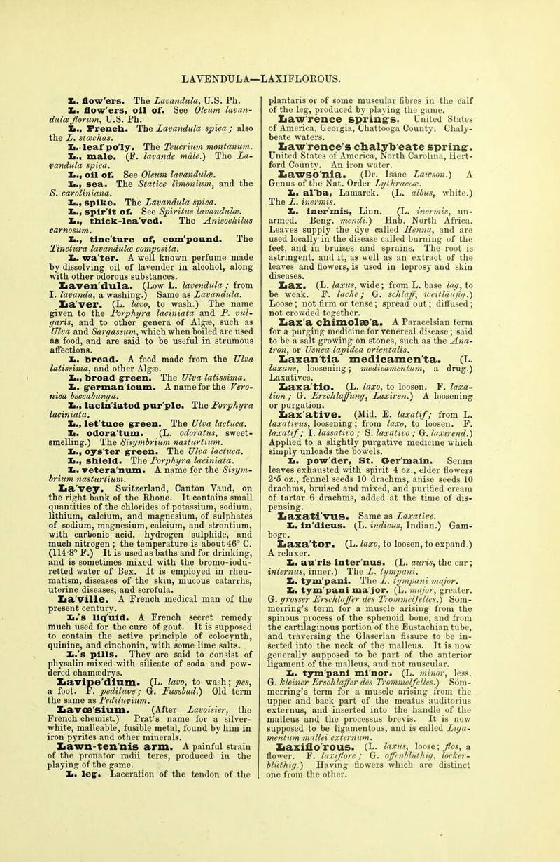 X>. flow'ers. The Lavandula, U.S. Ph. L. flow'ers, oil of. See Oleum lavan- dulce forum, U.S. Ph. h., French. The Lavandula spica ; also the L. stoechas. Ei. leaf po'ly. The Teucrium montanum. Xi., male. (F. lavande m&le.) The La- vandula spica. Ii., oil of. See Oleum lavandulee. Xi., sea. The Statice limonium, and the S. caroliniana. Xi., spike. The Lavandula spica. Im., spir'it of. See Spiritus lavandulee. Xa., thick-leaved. The Anisochilus carnosum. Xi., tinc'ture of, com'pound. The Tinctura lavandulee composita. Xi. wa'ter. A well known perfume made by dissolving oil of lavender in alcohol, along with other odorous substances. Xiaven'dula. (Low L. lavendula ; from I. lavanda, a washing.) Same as Lavandula. Xia'ver. (L. lavo, to wash.) The name given to the Porphyra laciniata and P. vul- garis, and to other genera of Algae, such as Ulva and Sargassum, which when boiled are used as food, and are said to be useful in strumous affections. Xi. bread. A food made from the Ulva latissima, and other Algse. Xi., broad green. The Ulva latissima. £. german'icum. A name for the Vero- nica beccabunga. h., lacln'iated pur'ple. The Porphyra laciniata. £., let'tuce green. The Ulva lactuca. Xi. odora'tum. (L. odoratus, sweet- smelling.) The Sisymbrium nasturtium. It., oys'ter green. The Ulva lactuca. Xi., shield. The Porphyra laciniata. Xi. vetera'num. A name for the Sisym- brium nasturtium. Xia'vey. Switzerland, Canton Yaud, on the right bank of the Rhone. It contains small quantities of the chlorides of potassium, sodium, lithium, calcium, and magnesium, of sulphates of sodium, magnesium, calcium, and strontium, with carbonic acid, hydrogen sulphide, and much nitrogen ; the temperature is about 46° C. (114’8° F.) It is used as baths and for drinking, and is sometimes mixed with the bromo-iodu- retted water of Bex. It is employed in rheu- matism, diseases of the skin, mucous catarrhs, uterine diseases, and scrofula. Iia'ville. A French medical man of the present century. Xi.’s liquid. A French secret remedy much used for the cure of gout. It is supposed to contain the active principle of colocynth, quinine, and cinchonin, with some lime salts. Xi.’s pills. They are said to consist of physalin mixed with silicate of soda and pow- dered chamaedrys. Xiavipe'dium. (L. lavo, to wash; pes, a foot. F. pediluve; G. Fussbad.) Old term the same as Pediluvium. Lavcesium. (After Lavoisier, the French chemist.) Prat’s name for a silver- white, malleable, fusible metal, found by him in iron pyrites and other minerals. Lawn-tennis arm. A painful strain of the pronator radii teres, produced in the playing of the game. Xi. leg. Laceration of the tendon of the plantaris or of some muscular fibres in the calf of the leg, produced by playing the game. Lawrence spring’s. United States of America, Georgia, Chattooga County. Chaly- beate waters. liaw'rence’s chalyb eate spring-. United States of America, North Carolina, Hert- ford County. An iron water. Xiawso'nia. (Dr. Isaac Laivson.) A Genus of the Nat. Order Lythracece. Xi. al'ba, Lamarck. (L. albus, white.) The L. inermis. Xi. Inermis, Linn. (L. inermis, un- armed. Beng. mendi.) Hab. North Africa. Leaves supply the dye called Henna, and are used locally in the disease called burning of the feet, and in bruises and sprains. The root is astringent, and it, as well as an extract of the leaves and flowers, is used in leprosy and skin diseases. Xiax. (L. laxus, wide; from L. base lag, to he weak. F. lache; G. schlaff, weitlaujig.) Loose ; not firm or tense; spread out; difl'used; not crowded together. Xiax’a chimolae a. A Paracelsian term for a purging medicine for venereal disease; said to be a salt growing on stones, such as the Ana- tron, or Usnea lapidea orientalis. Laxantia medicamen'ta. (L. laxans, loosening; medicamentum, a drug.) Laxatives. Xiaxa tio. (L. laxo, to loosen. F. taxa- tion ; G. Erschlaffung, Laxiren.) A loosening or purgation. Laxative. (Mid. E. laxatif; from L. laxativus, loosening; from laxo, to loosen. F. laxatif; I. lassativo ; S. laxativo ; G. laxirend.) Applied to a slightly purgative medicine which simply unloads the bowels. Ii. powder, St. Ger'main. Senna leaves exhausted with spirit 4 oz., elder flowers 2’5 oz., fennel seeds 10 drachms, anise seeds 10 drachms, bruised and mixed, and purified cream of tartar 6 drachms, added at the time of dis- pensing. Laxati'vus. Same as Laxative. Xi. ln'dlcus. (L. indicus, Indian.) Gam- boge. Laxa'tor. (L. laxo, to loosen, to expand.) A relaxer. Xi. au'ris inter ims. (L. auris, the ear; internus, inner.) The L. tympani. Xi. tym'pani. The L. tympani major. Xi. tym'pani ma jor. (L. major, greater. G. grosser Erschlaffer des Trommeljelles.) Som- merring’s term for a muscle arising from the spinous process of the sphenoid bone, and from the cartilaginous portion of the Eustachian tube, and traversing the Glaserian fissure to be in- serted into the neck of the malleus. It is now generally supposed to be part of the anterior ligament of the malleus, and not muscular. Xi. tym'pani mi'nor. (L. minor, less. G. kleiner Erschlaffer des Trommelfelles.) Som- merring’s term for a muscle arising from the upper and back part of the meatus auditorius externus, and inserted into the handle of the malleus and the processus brevis. It is now supposed to be ligamentous, and is called Liga- mentum mallei externum. Laxiflo'rous. (L. laxus, loose; fos, a flower. F. laxifore; G. offcnbluthig, loc/cer- bliithig.) Having flowers which are distinct one from the other.