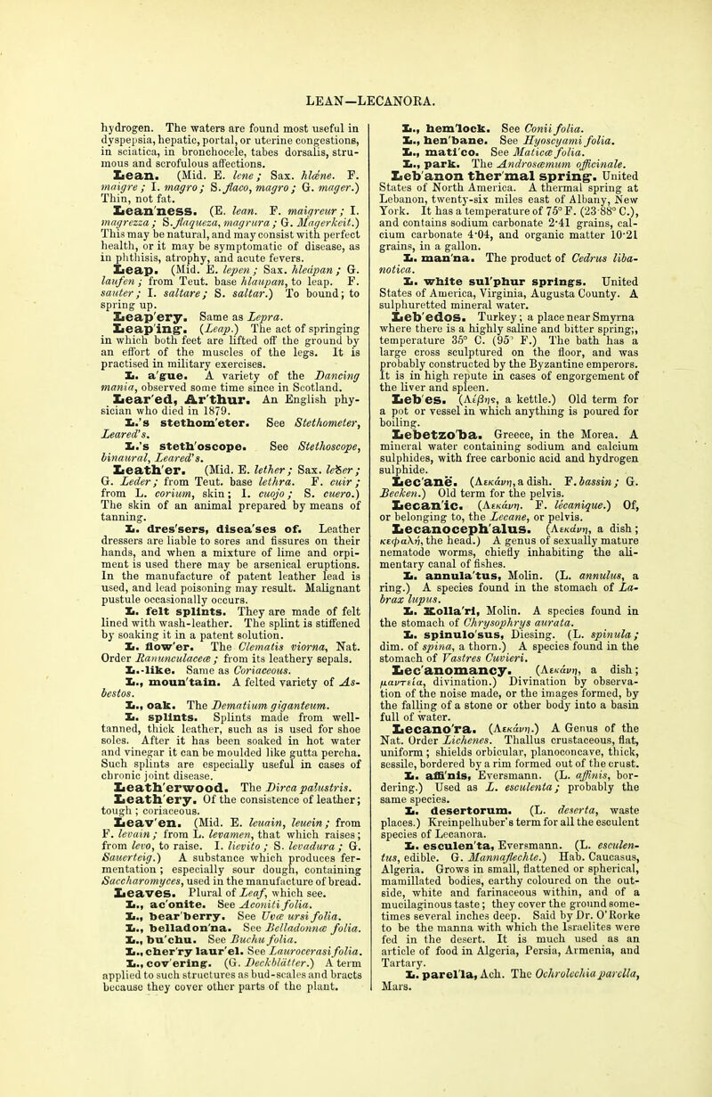 hydrogen. The waters are found most useful in dyspepsia, hepatic, portal, or uterine congestions, in sciatica, in bronchocele, tabes dorsalis, stru- mous and scrofulous affections. Lean. (Mid. E. lene; Sax. hlcene. F. maigre ; I. magro; S.Jlaco, magro ; G. mager.) Thin, not fat. Lean ness. (E. lean. F. maigreur; I. magrezza ; S.Jlaqueza, magrura ; G. Magerkeit.) This may be natural, and may consist with perfect health, or it may be symptomatic of disease, as in phthisis, atrophy, and acute fevers. Iieap. (Mid. E. lepen ; Sax. hledpan ; G. laufen ; from Teut. base hlaupan, to leap. F. sauter; I. saltare; S. saltar.) To bound; to spring up. Leap’ery. Same as Lepra. Leaping1. (Leap.) The act of springing in which both feet are lifted off the ground by an effort of the muscles of the legs. It is practised in military exercises. X. ague. A variety of the Dancing mania, observed some time since in Scotland. Xiear'ed, Ar thur. An English phy- sician who died in 1879. Xi.’s stethom'eter. See Stethometer, Leared's. Ii.’s stethoscope. See Stethoscope, binaural, Leared's. Leather. (Mid. E. lether ; Sax. leSer ; G. Leder; from Teut. base lethra. F. cuir ; from L. corium, skin; I. cuojo; S. cuero.) The skin of an animal prepared by means of tanning. Xi. dres'sers, disea'ses of. Leather dressers are liable to sores and fissures on their hands, and when a mixture of lime and orpi- ment is used there may be arsenical eruptions. In the manufacture of patent leather lead is used, and lead poisoning may result. Malignant pustule occasionally occurs. X. felt splints. They are made of felt lined with wash-leather. The splint is stiffened by soaking it in a patent solution. X. flow'er. The Clematis viorna, Nat. Order Ranunculacece ; from its leathery sepals. X.-like. Same as Coriaceous. X., moun'tain. A felted variety of As- bestos. X., oak. The Dematium giganteum. X. splints. Splints made from well- tanned, thick leather, such as is used for shoe soles. After it has been soaked in hot water and vinegar it can be moulded like gutta percha. Such splints are especially useful in cases of chronic joint disease. Leath'erwood. The Dirca palustris. Leathery. Of the consistence of leather; tough; coriaceous. Leaven. (Mid. E. leuain, leuein; from F. levain ; from L. levamen, that which raises; from levo, to raise. I. lievito ; S. levadura ; G. Sauerteig.) A substance which produces fer- mentation ; especially sour dough, containing Saccharomyces, used in the manufacture of bread. Leaves- Plural of Leaf, which see. X., ac'onite. See Aconiti folia. X., bear'berry. See TJvce ursi folia. X., belladon na. See Belladonna folia. X., bu'chu. See Buchu folia. X., cher’ry laur'el. See Laurocerasifolia. X., covering. (G. Deckblatter.) A term applied to such structures as bud-scales and bracts because they cover other parts of the plant. X., hemlock. See Conii folia. X., hen'bane. See Hyoscyami folia. X., mati'co. See Maticce folia '. X., park. The Androscemum officinale. Leb anon ther mal spring-. United States of North America. A thermal spring at Lebanon, twenty-six miles east of Albany, New York. It has a temperature of 75° F. (2388° C.), and contains sodium carbonate 2-41 grains, cal- cium carbonate 4-04, and organic matter 10-21 grains, in a gallon. X. man na. The product of Cedrus liba- notica. X. white sul’phur springs. United States of America, Virginia, Augusta County. A sulphuretted mineral water. Leb'edos. Turkey; a place near Smyrna where there is a highly saline and bitter spring;, temperature 35° C. (95’ F.) The bath has a large cross sculptured on the floor, and was robably constructed by the Byzantine emperors, t is in high repute in cases of engorgement of the liver and spleen. Leb'es. (Ae/3>is, a kettle.) Old term for a pot or vessel in which anything is poured for boiling. Lebetzo'ba. Greece, in the Morea. A mineral water containing sodium and calcium sulphides, with free carbonic acid and hydrogen sulphide. Lec'ane. (AEKrhtj,a dish. F.bassin; G. Becken.) Old term for the pelvis. Lecan'ic. {AeKavn. F. lecanique.) Of, or belonging to, the Lecane, or pelvis. Lecanoceph'alus. (AEKchnj, a dish ; KtfaXv, the head.) A genus of sexually mature nematode worms, chiefly inhabiting the ali- mentary canal of fishes. X. annula'tus, Molin. (L. annulus, a ring.) A species found in the stomach of La- brax lupus. X. Kolla'ri, Molin. A species found in the stomach of Chrysophrys aurata. X. spinulo'sus, Diesing. (L. spinula; dim. of spina, a thorn.) A species found in the stomach of Vastres Cuvieri. Lec'anomancy. (Ati.dvn, a dish; pavTtia, divination.) Divination by observa- tion of the noise made, or the images formed, by the falling of a stone or other body into a basin full of water. Lecanora. (Aek4v>j.) A Genus of the Nat. Order Lichenes. Thallus crustaceous, flat, uniform ; shields orbicular, planoconcave, thick, sessile, bordered by a rim formed out of the crust. X. affi'nis, Eversmann. (L. affinis, bor- dering.) Used as L. esculenta; probably the same species. X. desertorum. (L. deserta, waste places.) Kreinpelhuber’s term for all the esculent species of Lecanora. X. esculen'ta, Eversmann. (L. esmlen- tus, edible. G. Mannaflechte.) Hab. Caucasus, Algeria. Grows in small, flattened or spherical, mamillated bodies, earthy coloured on the out- side, white and farinaceous within, and of a mucilaginous taste; they cover the ground some- times several inches deep. Said by Dr. O’Horke to be the manna with which the Israelites were fed in the desert. It is much used as an article of food in Algeria, Persia, Armenia, and Tartary. X. parella, Ach. The Ochrolechiaparclla, Mars.