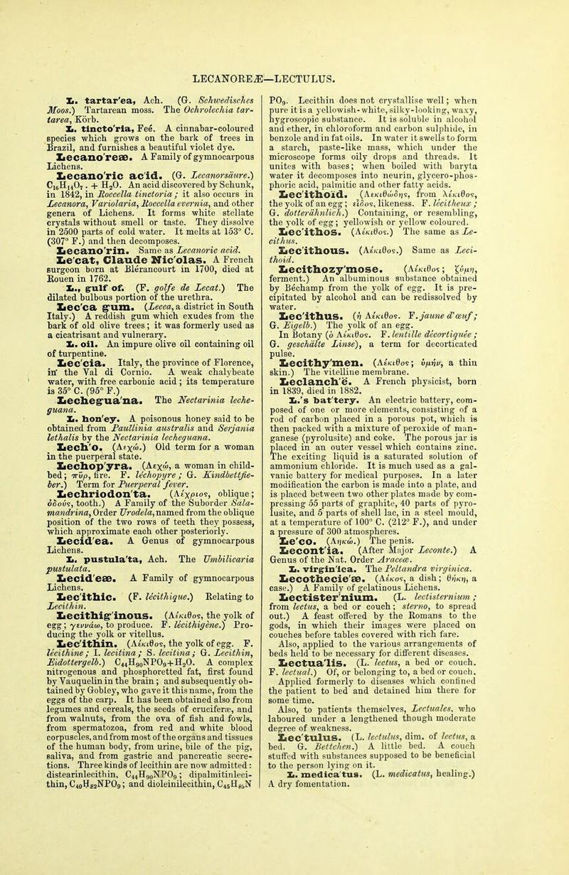 LECAN0RE2E—LECTULUS. X. tartar'ea, Ach. (G. Schwedisches Moos.) Tartarean moss. The Ochrolechia tar- tarea, Korb. X. tincto'ria, Fee. A cinnabar-coloured species which grows on the bark of trees in Brazil, and furnishes a beautiful violet dye. Xiecano'reae. A Family of gymnocarpous Lichens. Lecano'ric acid. (G. Lecanorsaure.) CI6H1407 . + HsO. An acid discovered by Schunk, in 1842, in Roccella tinctoria; it also occurs in Lecanora, Variolaria, ltoccella evernia, and other genera of Lichens. It forms white stellate crystals without smell or taste. They dissolve in 2500 parts of cold water. It melts at 153° C. (307° F.) and then decomposes. Xjecano'rin. Same as Lecanoric add. Le cat, Claude Nic'olas. A French surgeon born at Bleraneourt in 1700, died at Rouen in 1762. X., gulf of. (F. golfe de Zecat.) The dilated bulbous portion of the urethra. Iiec'ca gum. (Lecca, a district in South Italy.) A reddish gum which exudes from the bark of old olive trees; it was formerly used as a cicatrisant and vulnerary. X. oil. An impure olive oil containing oil of turpentine. Xiec'cia. Italy, the province of Florence, in- the Val di Cornio. A weak chalybeate water, with free carbonic acid; its temperature is 35° C. (95° F.) Lecheguaha. The Nectarinia leche- guana. X. hon'ey. A poisonous honey said to be obtained from Paullinia australis and Serjania lethalis by the Nectarinia lecheguana. Lecho. (Aex“>) Old term for a woman in the puerperal state. Xiechop'yra. (Aexw, a tvoman in child- bed; 7rup, fire. F. lechopyre ; G. Kindbettfie- ber.) Term for Puerperal fever. Lechriodon'ta. (Ae'xpiov, oblique; oSous, tooth.) A Family of the Suborder Sala- mandrina, Order Urodela, named from the oblique position of the two rows of teeth they possess, which approximate each other posteriorly. Xiecid'ea. A Genus of gymnocarpous Lichens. X. pustula'ta, Ach. The Umbilicaria pustulata. Lecideeo. A Family of gymnocarpous Lichens. Lecithic. (F. lecithique.) Relating to Lecithin. Xiecitllig‘’inous. (Ae'/ciOos, the yolk of egg; ysi/vdw, to produce. F. lecithigene.) Pro- ducing the yolk or vitellus. Lec ithin. (AeVi0os, the yolk of egg. F. leeithine; I. lecitina; S. lecitina; G. Lecithin, Eidottergelb.) C44H90NPO9 + H2O. A complex nitrogenous and phosphoretted fat, first found by Vauquelin in the brain; and subsequently ob- tained by Gobley, who gave it this name, from the eggs of the carp. It has been obtained also from legumes and cereals, the seeds of cruciferse, and from walnuts, from the ova of fish and fowls, from spermatozoa, from red and white blood corpuscles,andfrom most ofthe organs and tissues of the human body, from urine, bile of the pig, saliva, and from gastric and pancreatic secre- tions. Three kinds of lecithin are now admitted: distearinlecithin, C44H90NPO9; dipalmitinleei- thin, C40H£2NP09; and dioleinilecithin, C45HP5N P09. Lecithin does not crystallise well; when pure it is a yellowish-white, silky-looking, waxy, hygroscopic substance. It is soluble in alcohol and ether, in chloroform and carbon sulphide, in benzole and in fat oils. In water it swells to form a starch, paste-like mass, which under the microscope forms oily drops and threads. It unites with bases; when boiled with baryta water it decomposes into neurin, glycero-phos- phoric acid, palmitic and other fatty acids. Lec'ithoid. (AnaOuiSrjs, from AeVi0os, the yolk of an egg; eIhoi, likeness. F. lecitheux ; G. dotterahnlich.) Containing, or resembling, the yolk of egg; yellowish or yellow coloured. Lec'itllOS. (At'/«0os.) The same as Le- cithus. Lec ithous. (AeVi0os.) Same as Leci- thoid. Xaecithozy'mose. (AtIklOos; %vpy, ferment.) An albuminous substance obtained by Bechamp from the yolk of egg. It is pre- cipitated by alcohol and can be redissolved by water. Lec'ithus. (u AeVi0os. F.jaune d’oeuf; G. Eigelb.) The yolk of an egg. In Botany (6 Ae'ki0os. F. lentille decortiquee ; G. geschalte Linse), a term for decorticated pulse. Lecithy'men. (AeV-i0os; vpvu, a thin skin.) The vitelline membrane. Leclanch'e. A French physicist, born in 1839, died in 1882. X.’s bat'tery. An electric battery, com- posed of one or more elements, consisting of a rod of carbon placed in a porous pot, which is then packed with a mixture of peroxide of man- ganese (pyrolusite) and coke. The porous jar is placed in an outer vessel which contains zinc. The exciting liquid is a saturated solution of ammonium chloride. It is much used as a gal- vanic battery for medical purposes. In a later modification the carbon is made into a plate, and is placed between two other plates made by com- pressing 55 parts of graphite, 40 parts of pyro- lusite, and 5 parts of shell lac, in a steel mould, at a temperature of 100° C. (212° F.), and under a pressure of 300 atmospheres. Le' CO. (Atjfca>.) The penis. Lecont'ia. (After Major Leconte.) A Genus of the Nat. Order Aracece. X. virgin'lca. The Peltandra virginica. Lecothecie 80. (Aekos, a dish; 0jj/oj, a case.) A Family of gelatinous Lichens. Lectister'nium. (L. lectistemium; from lectus, a bed or couch; sterno, to spread out.) A feast offered by the Romans to the gods, in which their images were placed on couches before tables covered with rich fare. Also, applied to the various arrangements of beds held to be necessary for different diseases. Lectua'lis. (L. lectus, a bed or couch. F. lectual.) Of, or belonging to, a bed or couch. Applied formerly to diseases which confined the patient to bed and detained him there for some time. Also, to patients themselves, Lectuales, who laboured under a lengthened though moderate degree of weakness. Lec'tulus. (L. lectulus, dim. of lectus, a bed. G. Bettchen.) A little bed. A couch stuffed with substances supposed to be beneficial to the person lying on it. X. medica tus. (L. medicatus, healing.) A dry fomentation.