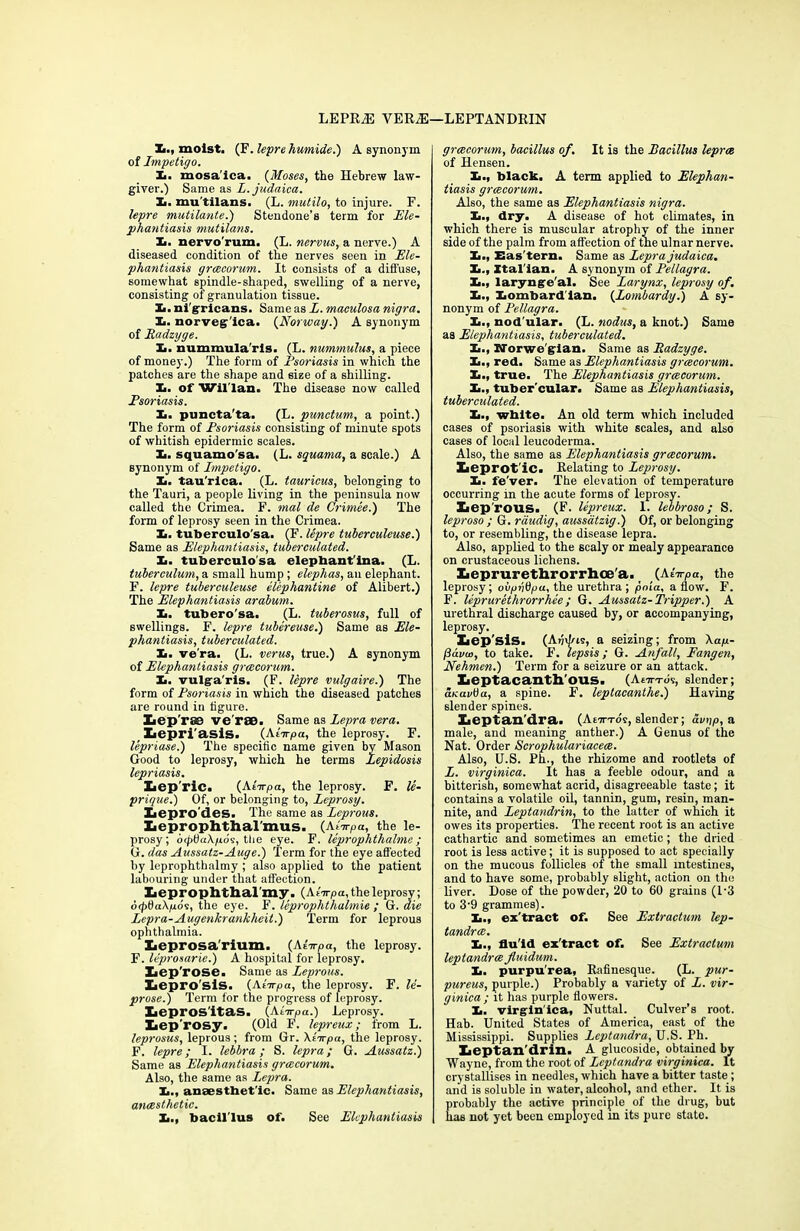 LEPRiE VER^l—LEPTANDRIN X., moist. (F. lepre humide.) A synonym of Impetigo. X. mosa'lca. (Moses, the Hebrew law- giver.) Same as L. judaica. X. mu tilans. (L. mutilo, to injure. F. lepre mutilante.) Stendone’s term for Ele- phantiasis mutilans. X. nervo'rum. (L. nervus, a nerve.) A diseased condition of the nerves seen in Ele- phantiasis grcecorum. It consists of a diffuse, somewhat spindle-shaped, swelling of a nerve, consisting of granulation tissue. X. ni gricans. Same as L. maculosa nigra. X. norvegica. (Norway.) A synonym of Radzyge. X. nummula ris. (L. nummulus, a piece of money.) The form of Psoriasis in which the patches are the shape and size of a shilling. X. of Wil'lan. The disease now called Psoriasis. X. puncta'ta. (L. punctum, a point.) The form of Psoriasis consisting of minute spots of whitish epidermic scales. X. squamo'sa. (L. squama, a scale.) A synonym of Impetigo. X. tau'rlca. (L. tauricus, belonging to the Tauri, a people living in the peninsula now called the Crimea. F. mal de Crimee.) The form of leprosy seen in the Crimea. X. tuberculo sa. (F. lepre tuberculeuse.) Same as Elephantiasis, tuberculated. X. tuberculosa elepbant'ina. (L. tuberculum, a small hump; elephas, an elephant. F. lepre tuberculeuse elephantine of Alibert.) The Elephantiasis arabum. X. tubero'sa. (L. tuberosus, full of swellings. F. lepre tubereuse.) Same as Ele- phantiasis, tuberculated. X. ve'ra. (L. verus, true.) A synonym of Elephantiasis grcecorum. X. vulga'ris. (F. lepre vulgaire.) The form of Psoriasis in which the diseased patches are round in figure. Xiep'rse ve'raB. Same as Lepra vera. Lepri'asis. (Ktirpa, the leprosy. F. lepriase.) The specific name given bv Mason Good to leprosy, which he terms Lepidosis lepriasis. Lepric. (AtVpa, the leprosy. F. le- prique.) Of, or belonging to, Leprosy. Xiepro'des. The same as Leprous. Xieprophthal'mus. (Aiirpa, the le- prosy; dtpOaXfibs, the eye. F. leprophthalmc ; G. das Aussatz-Auge.) Term for the eye affected by leprophthalmy ; also applied to the patient labouring under that affection. Xiepropbtliarmy . (Atirpa, the leprosy ; 6<pt)u\p.6s, the eye. F. leprophthalmie ; G. die Lepra-Augenkrankheit.) Term for leprous ophthalmia. Xieprosa'rium. (Ainrpa, the leprosy. F. leprosarie.) A hospital for leprosy. Iiep'rose. Same as Leprous. Xaepro’sls. (AtVpa, the leprosy. F. le- prose.) Term for the progress of leprosy. Xiepros'itas. (AtVpa.) Leprosy. Xiep'rosy. (Old F. lepreux; from L. leprosus, leprous; from Gr. Xi-irpa, the leprosy. F. lepre; I. lebbra; S. lepra; G. Aussatz.) Same as Elephantiasis grcecorum. Also, the same as Lepra. X., anaesthetic. Same as Elephantiasis, anaesthetic. X., bacillus of. See Elephantiasis grcecorum, bacillus of. It is the Bacillus leprae of Hensen. X., black. A term applied to Elephan- tiasis grcecorum. Also, the same as Elephantiasis nigra. X., dry. A disease of hot climates, in which there is muscular atrophy of the inner side of the palm from affection of the ulnar nerve. X., Eas'tern. Same as Lepra judaica. X., Italian. A synonym of Pellagra. X., larynge'al. See Larynx, leprosy of. X., Xombard'ian. (Lombardy.) A sy- nonym of Pellagra. X., nod ular. (L. nodus, a knot.) Same as Elephantiasis, tuberculated. X., Norwe gian. Same as Radzyge. X., red. Same as Elephantiasis grcecorum. X., true. The Elephantiasis grcecorum. X., tuber'cular. Same as Elephantiasis, tuberculated. X., white. An old term which included cases of psoriasis with white scales, and also cases of local leucoderma. Also, the same as Elephantiasis grcecorum. Leprot ic. Relating to Leprosy. X. fe'ver. The elevation of temperature occurring in the acute forms of leprosy. Xiep'rous. (F. lepreux. 1. lebbroso; S. leproso ; G. rdudig, aussdtzig.) Of, or belonging to, or resembling, the disease lepra. Also, applied to the scaly or mealy appearance on crustaceous lichens. Xieprurethrorrlioe'a. (Aiirpa, the leprosy; oi/pvOpa, the urethra ; pnia, a flow. F. F. leprurethrorrhee ; G. Aussatz- Tripper.) A urethral discharge caused by, or accompanying, leprosy. liep'sis. (Ajjdus, a seizing; from Xap.- fttww, to take. F. lepsis; G. Anfall, Fangen, Nehmen.) Term for a seizure or an attack. Leptacanth'OUS. (Afn-rds, slender; aKavtia, a spine. F. leptacanthe.) Having slender spines. Leptan'dra. (AtTn-os, slender; avnp, a male, and meaning anther.) A Genus of the Nat. Order Scrophulariacece. Also, U.S. Ph., the rhizome and rootlets of L. virginica. It has a feeble odour, and a bitterish, somewhat acrid, disagreeable taste; it contains a volatile oil, tannin, gum, resin, man- nite, and Leptandrin, to the latter of which it owes its properties. The recent root is an active cathartic and sometimes an emetic; the dried root is less active; it is supposed to act specially on the mucous follicles of the small intestines, and to have some, probably slight, action on the liver. Dose of the powder, 20 to 60 grains (1‘3 to 39 grammes). X., ex'tract of. See Extractum lep- tandree. X., flu'id ex'tract of. See Extractum leptandree fluidum. X. purpurea, Rafinesque. (L. pur- pureas, purple.) Probably a variety of L. vir- ginica ; it has purple flowers. X. virginica, Nuttal. Culver’s root. Hab. United States of America, east of the Mississippi. Supplies Lcptandra, U.S. Ph. Xieptan'drin. A glucoside, obtained by Wayne, from the root of Lcptandra virginica. It crystallises in needles, which have a bitter taste ; and is soluble in water, alcohol, and ether. It is probably the active principle of the drug, but has not yet been employed m its pure state.