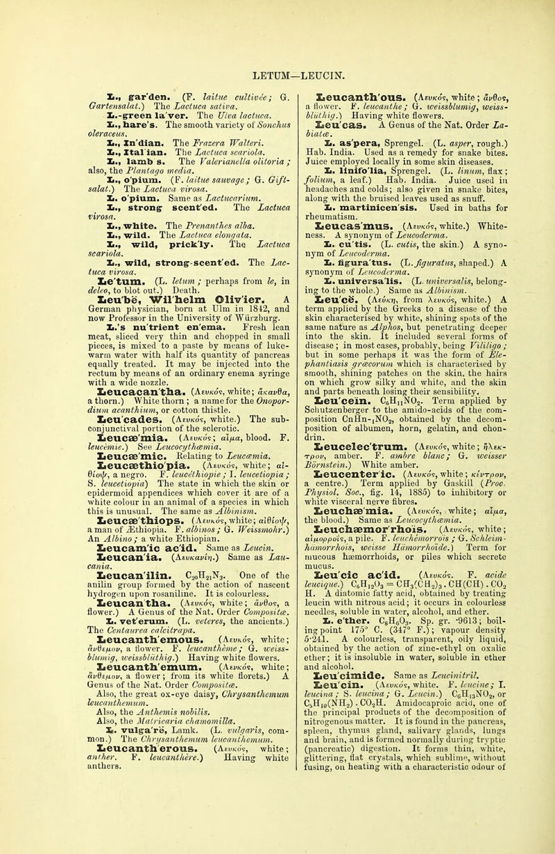 LETUM—LEUCIN. Si., grar’den. (F. laitue cultivee ; G. Gartensalat.) The Lactuca sativa. Xi.-green la'ver. The TJlva lactuca. Xi., hare’s. The smooth variety of Sonchus oleraceus. Xi., Xn'dian. The Frazera Walteri. Xi., Ital ian. The Lactuca scariola. X,., lamb s. The Valerianella olitoria ; also, the Plantago media. L., o pium. (F. laitue sauvage; G. Gift- salat.) The Lactuca virosa. Xi. o'pium. Same as Lactucarium. Xi., strong1 scent'ed. The Lactuca virosa. Xi., white. The Prenanthes alba. Xi., wild. The Lactuca elongata. Xi., wild, prick'ly. The Lactuca scariola. Xi., wild, strong-scent'ed. The Lac- tuca virosa. Xae'tum. (L. letum ; perhaps from le, in deleo, to blot out.) Death. Xieu'be, Wilhelm Olivier. A German physician, born at Ulm in 1812, and now Professor in the University of Wurzburg. Xi.’s nu'trient en'ema. Fresh lean meat, sliced very thin and chopped in small pieces, is mixed to a paste by means of luke- warm water with half its quantity of pancreas equally treated. It may be injected into the rectum by means of an ordinary enema syringe with a wide nozzle. Xieucacan'tha. (Aeuko'v, white; aicavda, a thorn.) White thorn; a name for the Onopor- dium acanthium, or cotton thistle. Iieu'cades. (Aeuko's, white.) The sub- conjunctival portion of the sclerotic. Xieucae'mia. (Aeukos; alga, blood. F. leucemie.) See Leucocythcemia. Xieucae'mic. Relating to Leucamia. Hjeucsethio'pia. (Aeukos, white; al- 0/oi/r, a negro. F. leueethiopie ; I. leucetiopia ; S. leucetiopia) The state in which the skin or epidermoid appendices which cover it are of a white colour m an animal of a species in which this is unusual. The same as Albinism. lieucae'thiops. (Aeukos, white; alfltoi//, a man of iEthiopia. F. albinos ; G. Weissmohr.) An Albino ; a white Ethiopian. lieucam'ic acid. Same as Leucin. Leucan ia. (AtuKavin.) Same as Lau- cania. Iieucan’ilin. C20H21N3v One of the anilin group formed by the action of nascent hydrogen upon rosaniline. It is colourless. Zieucantlia. (Aeukos, white; duflos, a flower.) A Genus of the Nat. Order Composita. X,. vet'erum. (L. veteres, the ancients.) The Centaurea calcitrapa. LeucantlTemous. (Aeuko's, white; audegov, a flower. F. leucantheme ; G. weiss- blumig, weissbliithig.) Having white flowers. Leucanthemum. (Aeuko's, white; av&igov, a flower; from its white florets.) A Genus of the Nat. Order Composite. Also, the great ox-eye daisy, Chrysanthemum leucanthemum. Also, the Anthemis nobilis. Also, the Matricaria chamomilla. Xi. vulga're, Lamk. (L. vulgaris, com- mon.) The Chrysanthemum leucanthemum. Leucantlierous. (Aeuko's, white; anther. F. leucanthere.) Having white anthers. Xieucanth'ous. (Aeuko's, white; duflos, a flower. F. leucanthe; G. weissblumig, weiss- bluthig.) Having white flowers. Leu'cas. A Genus of the Nat. Order La- biatce. Xi. as'pera, Sprengel. (L. asper, rough.) Hab. India. Used as a remedy for snake bites. Juice employed locally in some skin diseases. Xi. linifo'lia, Sprengel. (L. linum, flax ; folium, a leaf.) Hab. India. Juice used in headaches and colds; also given in snake bites, along with the bruised leaves used as snuff. Xi. martinicen'sis. Used in baths for rheumatism. Leucas'mns. (Aeuko's, white.) White- ness. A synonym of Leucoderma. Xi. cu’tis. (L. cutis, the skin.) A syno- nym of Leucoderma. Im. figura’tus. (L.fguratus, shaped.) A synonym of L,eucodcrma. Xi. universalis. (L. universalis, belong- ing to the whole.) Same as Albinism. Iieu'ce. (Aevicri, from Aeuko's, white.) A term applied by the Greeks to a disease of the skin characterised by white, shining spots of the same nature as Alphas, but penetrating deeper into the skin. It included several forms of disease ; in most cases, probably, being Vililigo ; but in some perhaps it was the form of Ele- phantiasis grcecorum which is characterised by smooth, shining patches on the skin, the hairs on which grow silky and white, and the skin and parts beneath losing their sensibility. Zieu'cein. CGH,,N02. Term applied by Schutzenberger to the amido-acids of the com- position CnHn-]N02, obtained by the decom- position of albumen, horn, gelatin, and chon- drin. Eaeucelec'trum. (Aeuko's, white; Aek- Tpov, amber. F. ambre blanc; G. weisser Bornstein.) White amber. lieucenter ic. (Aeuko's, white; KtvTpov, a centre.) Term applied by Gaskill (Proc. Physiol. Soc., fig. 14, 1885) to inhibitory or white visceral nerve fibres. Xieuchae'mia. (Aeoko's, white; alga, the blood.) Same as Leucocythcemia. Xieuchsemor'rho'is. (Aeuk6s, white; atgoppois, a pile. F. leuchemorro'is ; G. Schleitn- hiimorrhois, weisse Hdmorrhoide.) Term for mucous haemorrhoids, or piles which secrete mucus. Eieu'cic acid. (Aeuko's. F. acide leucique.) CGH1203 = CH3(CH2)3. CH(CII). C02 H. A diatomic fatty acid, obtained by treating leucin with nitrous acid; it occurs in colourless needles, soluble in water, alcohol, and ether. Xi. e'ther. C8H603. Sp. gr. ‘9613; boil- ing point 175° C. (347° F.); vapour density 5-24I. A colourless, transparent, oily liquid, obtained by the action of zinc-ethyl on oxalic ether; it is insoluble in water, soluble in ether and alcohol. Xieu'cimide. Same as Leucinitril. Sbeu’cin. (Aevkos, white. F. leucine; I. leucina ; S. leucina; G. Leucin.) C6H,3N02, or CGH,0(NH2). C02H. Amidocaproic acid, one of the principal products of the decomposition of nitrogenous matter. It is found in the pancreas, spleen, thymus gland, salivary glands, lungs and brain, and is formed normally during tryptic (pancreatic) digestion. It forms thin, white, glittering, flat crystals, which sublime, without fusing, on heating with a characteristic odour of