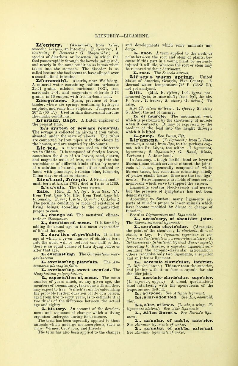 LIENTERY—LIGAMENT. Xii'entery. (AtievTipia, from \e1o9, smooth; ’ivrtpov, an intestine. P. lienterie; I. lienteria; S. licnteria; G. Magenruhr.) A species of diarrhoea, or looseness, in which the food passes rapidly through the bowels undigested, and nearly in the same condition as it was when taken into the stomach. The disorder is so called because the food seems to have slipped over a smooth-lined intestine. Iii'enzmuhl. Austria, near Wolfsberg. A mineral water containing sodium carbonate 21-51 grains, calcium carbonate 18-31, iron carbonate 1-04, and magnesium chloride 3-73 grains, in 16 ounces, with free carbonic acid. Xiierg-a'mes. Spain, province of San- tander, where are springs containing hydrogen sulphide, and some lime sulphate. Temperature 20° C. (68° F.) Used in skin diseases and chronic rheumatic conditions. Iii'ernur, Capt. A Dutch engineer of the present time. Xa.’s system of sew age remo’val. The sewage is collected in air-tight iron tubes, situated under the seats of closets. The tubes are connected by iron pipes with the closets in the houses, and are emptied by air-pumps. Lie-tea. A substance used to adulterate tea in China. It is composed of foreign leaves, sometimes the dust of tea leaves, sand, quartz, and magnetic oxide of iron, made up into the resemblance of different kinds of tea by means of a solution of starch, and either unfaced or faced with plumbago, Prussian blue, turmeric, China clay, or other substance. Lieu'taud, Jo seph. A French anato- mist, born at Aix in 1703 ; died in Paris in 1780. Ii.’s u'vula. The Uvula vesica. Life. (Mid. E. lif, lyf; from Sax. lif; from Teut. base liba, life; from Teut. base lib, to remain. F. vie; I. vita ; S. vida ; G. Leben.) The peculiar condition or mode of existence of living beings, according to the organization proper to each. !■., change of. The menstrual climac- teric or Menopause. It., dura tion of, mean. It is found by adding the actual age to the mean expectation of life at that age. It., dura tion of, prob'ahle. It is the age at which a given number of children born into the world will be reduced one half, so that there is an equal chance of their dying before or after that age. It. everlast’ing. The Gnaplialium mar- garitaeeum. It. everlast'ing, plant ain. The An- tennaria plan tagimfoha. h. everlast'ing, sweet scent'ed. The Gnaphalium polycephalum. It., expectation of, mean. The mean number of years which, at any given age, the members of a community, taken one with another, may expect to live. Willich’s rule for calculating the probable further duration of life of a person, aged from five to sixty years, is to estimate it at two thirds of the difference between the actual age and eighty. It. history. An account of the develop- ment and sequence of changes which a living organism undergoes during its existence. The term has been especially applied to those animals which undergo metamorphosis, such as many Vermes, Crustacea, and Insecta. The term has also been applied to the changes and developments which some minerals un- dergo. li. knot. A term applied to the neck, or point between the root and stem of plants, be- cause if this part in a young plant be seriously injured it will die, whereas the root or stem may be removed without detriment. X,. root. The Senecio aureus. Lif'sey’s warm spring*. United States of America, Georgia, Pike County. A thermal water, temperature 74° F. (23'3° C.), not yet analysed. Lift. (Mid. E. lif ten ; Icel. lypta, pro- nounced lyfta, to raise aloft; from loft, the air. F. lever; I. levare; S. alzar ; G. heben.) To raise. Also (F. action de lever; I. sforzo; S. alza; G. Hub), the act of raising. I». of mus'cle. The mechanical work which is performed by the shortening of muscle when it contracts. It may be expressed by the product of the load into the height through which it is lifted. Xi.-pump. See Pump, lift. Lig-'ament. (F .ligament; from L. liga- mentum, a band; from ligo, to tie; perhaps cog- nate with Gr. \vyos, the withy. I. ligamento, legamento; S. ligamento; G. Band, Binde, Verband.) A tie or bond. In Anatomy, a tough flexible band or layer of fibrous tissue which serves to connect the joint- ends of bones, generally composed of white fibrous tissue, but sometimes consisting chiefly of yellow elastic tissue; these are the true liga- ments. False ligaments are folds of some serous membrane which serve to support the viscera. Ligaments contain blood-vessels and nerves, but the presence of lymphatics has not been demonstrated. According to Sutton, many ligaments are parts of muscles proper to lower animals which have become modified by disuse or change of function. See also Ligamentum and Ligamenta. It., accessory, of shoulder joint. The Coraco-humeral ligament. It., acro'mio-clavic'ular. (’A/cpoipta, the point of the shoulder; L. clavicula, dim. of clavis, a key. F. ligament superieur et in- ferieur del’ articulation acromio-claviculaire ; G. Schlusselbein- Schulterblattgelenk Faser-capsel.) According to Krause, a capsular ligament sur- rounding the acromio-clavicular articulation; others recognise only two ligaments, a superior and an inferior ligament. I>., acro'mio-clavic'ular, infe'rlor. (L. inferior, lower.) Thinner than the superior, and joining with it to form a capsule for the shoulder joint. X,., acro'mio-clavic'ular, supe'rior. (L. superior, upper.) A broad, quadrilateral band interlacing with the aponeurosis of the trapezius and deltoid. I>., ad ipose. See Adipose ligament. Xi.s, a'lar-odon'toid. See L.s, odontoid, alar. X>.s, a'lar, of knee. (L. ala, a wing. F. ligaments alaires.) See Alar ligaments. Xi., Al'len Burns’s. See Burns's liga- ment. It., an'nular, of ankle, ante'rior. See Annular ligaments of ankle. It., an'nular, of ankle, external. See Annular ligaments of ankle.