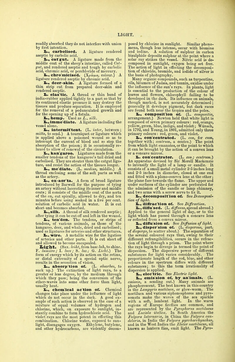 readily absorbed they do not interfere with union by first intention. X., carbolised. A ligature rendered aseptic by carbolic acid. !■., catgut. A ligature made from the middle coat of the sheep’s intestine, called Cat- gut, and rendered aseptic and tough by carbolic acid, chromic acid, or perchloride of mercury. X>., cbro'micised. (XjOcop.cc, colour.) A ligature rendered aseptic by chromic acid. X., deer-skin. A ligature formed of a thin strip cut from prepared deer-skin and rendered aseptic. Xi. elas'tic. A thread or thin band of india-rubber applied tightly to a part so that by its continued elastic pressure it may destroy the tissues and produce separation. It is employed for the removal of a pedunculated growth and for the opening up of a fistula. Xi., hemp. Used as L., silk. X., imme'diate. A ligature including the vessel alone. h., intermit'tent. (L. inter, between ; mitto, to send.) A tourniquet or ligature which is applied above a poisoned wound so as to interrupt the current of blood and so stop the absorption of the poison; it is occasionally re- laxed to allow of renewal of the circulation. Xt., kan garoo. Ligatures made from the smaller tendons of the kangaroo’s tail dried and carbolised. They are stouter than the catgut liga- ture, aud resist the action of the tissues longer. X., me diate. (L. medius, middle.) A thread enclosing some of the soft parts as well as the artery. X., ox-aor'ta. A form of broad ligature introduced by Barwell for the purpose of tying an artery without lacerating its inner and middle coats; it consists of the middle coat of the aorta of the ox, cut spirally, allowed to dry, and ten minutes before using soaked in a five per cent, solution of carbolic acid in water. It is cut short and becomes absorbed. X., silk. A thread of silk rendered aseptic; after tying it can be cut off and left in the wound. X., ten'don. The tendons, or strips of tendons, of various animals, as those of the kangaroo, deer, and whale, dried and carbolised ; used as ligatures for arteries and other structures. X., wire. A metallic wire for the ligation of arteries and other parts. It is cut short off and allowed to become encapsuled. Light. (Sax. lebht, from base lull, to shine. F. lumiere; I. luce; S. luz; G. Licht.) The form of energy which by its action on the retina, or distal extremity of a special optic nerve, results in the sensation of vision. X., absorp tion of. (L. absorbeo, to suck up.) The extinction of light rays, to a greater or less degree, by the medium through which they pass; being the conversion of the ether-waves into some other force than light, usually heat. X., chem'ical ac'tion of. Chemical changes take place under the influence of light which do not occur in the dark. A good ex- ample of such action is observed in the case of a mixture of equal volumes of hydrogen and chlorine, which, on exposure to sunlight, in- stantly combine to form hydrochloric acid. The violet rays are the most potent in effecting this combination. Chlorine water, exposed to sun- light, disengages oxygen. Ethylene, butylene, and other hydrocarbons, are violently decom- posed by chlorine in sunlight. Similar pheno- mena, though less intense, occur with bromine and iodine. A solution of sulphur in carbon bisulphide deposits sulphur at the point where a solar ray strikes the vessel. Nitric acid is de- composed in sunlight, oxygen being set free. The action of light in effecting the decomposi- tion of chloride, bromide, and iodide of silver is the basis of photography. _ Many organic compounds, such as turpentine, oils, bitumen of Judaea, and tannin, oxidise under the influence of the sun’s rays. In plants, light is essential to the production of the colour of leaves and flowers, chlorophyll failing to be developed in the dark. Its influence on animals, though marked, is not accurately determined; generally it develops pigment, but dark races are found both near the tropics and the poles. X., composition of. (L. compositio, arrangement.) Newton held that white light is composed of seven primary colours: red, orange, yellow, green, blue, indigo, and violet; Wiinsch, in 1792, and Young, in 1801, admitted only three primary colours : red, green, and violet. Xi., con'centrated. (L. con, for cum, together with; centrum, a centre.) The point from which light emanates, or the point to which it can be brought by the action of a convex lens or a concave mirror. X. con'centrator. (L. con; centrum.') An apparatus devised by Sir Morell Mackenzie to intensify the light of a lamp or candle. It consists of a small metal cylinder 3‘5 inches long and 2-5 inches in diameter, closed at one end and fitted with a plano-convex lens at the other; the plane face towards the flame. The upper and under surfaces of the cylinder are perforated for the admission of the candle or lamp chimney, and two arms with a screw serve to fix it. X., decomposit ion of. See Decomposi- tion of light. X., diffrac'tion of. See Diffraction. X., diffu'sed. (L. diffusus, spread abroad.) Applied to the general light of day, or to the light which has passed through a concave lens or reflected from a convex mirror. Xi., diffusion of. See Diffusion of light. X., disper sion of. (L. dispersus, part, of dispergo, to scatter about.) The separation of the several coloured rays that, owing to their different refrangibilities, occurs in the refrac- tion of light through a prism. The point where the rays begin to diverge is termed the point of dispersion. The dispersive power of different substances for light varies considerably. The proportionate length of the red, blue, and other colours in the spectrum differs with different substances; to this the term irrationality of dispersion is applied. X., elec'tric. See Electric light. Xi., emis sion of, by an'imals. (L. emissio, a sending out.) Many animals are phosphorescent. The best known in this country is the Lampyris noctiluca, or glow-worm. The noctiluca and various siphonosphores and pyro- somata make the waves of the sea sparkle with a soft, lambent light. In the warm regions of Europe fireflies are common, and are represented by the Pyrophorus noctilucus and Luciola italica. In South America the Fulgora laternaria, in China the Fulgora Can- delaria, in India the Fulgora pyrrhorrhynchus, and in the West Indies the Plater noctilucus, all known as lantern flies, emit light. The Pyro-