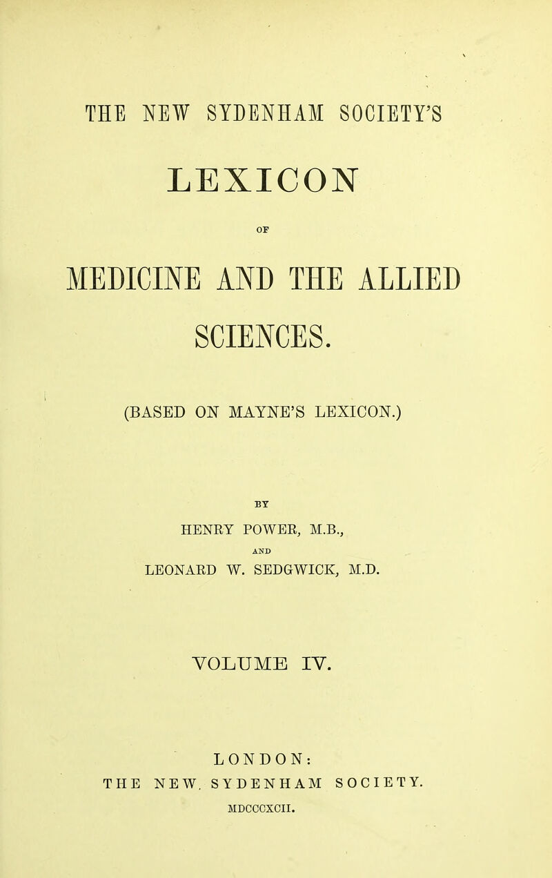 THE NEW SYDENHAM SOCIETY’S LEXICON OF MEDICINE AND THE ALLIED SCIENCES. (BASED ON MAYNE’S LEXICON.) BY HENRY POWER, M.B., AND LEONARD W. SEDGWICK, M.D. VOLUME IV. LONDON: THE NEW. SYDENHAM SOCIETY. MDCCCXCII.