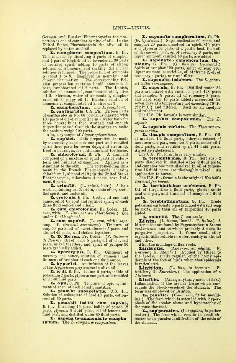 LTNIN—LINITIS. German, and Russian Pharmacopoeias the pro- portion is one of camphor to nine of oil. In the United States Pharmacopoeia the olive oil is replaced by cotton-seed oil. Xi. cam'phorse compos'itum, B. Ph. This is made by dissolving 5 parts of camphor and j- part of English oil of lavender in 30 parts of rectified spirit, adding 10 parts of strong solution of ammonia, and shaking till a clear solution is formed. The proportion of ammonia is about 1 to 8. Employed in neuralgia and chronic rheumatism. The corresponding Bel- gian preparation contains liquid ammonia 1 part, camphorated oil 2 parts. The Danish, solution of ammonia 1, camphorated oil 1, olive oil 2. German, water of ammonia 1, campho- rated oil 3, poppy oil 1. Russian, solution of ammonia 2, camphorated oil 3, olive oil 3. L. camphora'tum. The L. camphorce. X. canthar'idis, U.S. Ph. Fifteen parts of cantharides in No. 60 powder is digested with 100 parts of oil of turpentine in a water bath for three hours; it is then strained and enough turpentine passed through the strainer to make the product weigh 100 parts. Also, a synonym of Liquor epispasticus. Xi. cap'sici. This preparation is made by macerating capsicum one part and rectified spirit three parts for seven days, and straining. Used in neuralgia, for chilblains and toothache. Xi. chlorofor'mi, B. Ph. A liniment composed of a mixture of equal parts of chloro- form and liniment of camphor. Applied as a stimulant to the skin. The corresponding lini- ment in the French Pharmacopceia contains chloroform 1, almond oil 9 ; in the United Stales Pharmacopoeia, chloroform 4 parts, soap lini- ment 6 parts. X. crina'le. (L. crinis, hair.) A hair wash containing cantharidin, acetic ether, recti- fied spirit, and castor oil. Xi. croto'nis, B. Ph. Croton oil one fluid ounce, oil of Cajeput and rectified spirit, of each three fluid ounces and a half. X. cum chlorofbr'mo, Fr. Codex. (L. cum, with. F. liniment au chloroformed) See under L. chloroformi. X. cum sapo'ne. (L. cum, with; sapo, soap. F. liniment savonneux.) Tincture of soap 50 parts, oil of sweet almonds 5 parts, and alcohol 45 parts, well shaken together. X. X>. Ro’sen, Fr. Codex. (F. liniment de Rosen.) Oil of mace 5 parts, oil of cloves 5 parts, mixed together, and spirit of juniper 90 parts gradually added. X. hydrarg'yri, B. Ph. Ointment of mercury one ounce, solution of ammonia and liniment of camphor of each one fluid ounce. X. hyper'ici. An infusion of the leaves of the Hypericum perforatum in olive oil. X. io'di, B. Ph. Iodine 5 parts, iodide of potassium 2 parts, glycerin one part, and rectified spirit 40 fluid parts. X. o'pii, B. Ph. Tincture of opium, lini- ment of soap, of each equal quantities. X. plumb! subaceta'tis, U.S. Ph. Solution of subacetate of lead 40 parts, cotton- seed oil 60 parts. X. potas'sii iod'idl cum sapo'ne, B. Ph. Curd soap 16 parts, iodide of potash 12 parts, glycerin 8 fluid parts, oil of lemons one fluid part, and distilled water 80 fluid parts. X. sapona’to-ammonlato-campho- ra'tum. The L. camphorce compositum. X. sapona'to-camphora'tum, G. Ph. (G. Opodeldok.) Sapo medicatus 60 parts, and camphor 20 parts, dissolved in spirit 810 parts and glycerin 50 parts, at a gentle heat, then oil of thyme one part, oil of rosemary 6 parts, and liquor ammonii caustici 50 parts, are added. X. sapona'to - camphora'tum liq'- uidum, G. Ph. (G. fliissiger Opodeldok.) Spirit of camphor 120 parts, spirit of soap 350, liquor ammonii caustici 24, oil of thyme 2, oil of rosemary 4 parts; mix and filter. X. sapona'to-loda'tum. The L. potas- sii iodidi cum sapone. X. sapo’nis, B. Ph. Distilled water 32 parts are mixed with rectified spirit 128 parts and camphor 8 parts, oil of rosemary 3 parts, and hard soap 16 parts added; macerated for seven days at a temperature not exceeding 70° F. (21*1° C.) and filtered. Used as an anodyne and rubefacient. The U.S. Ph. formula is very similar. X. sapo'nis compos'itum. The L. saponis. It. sapo'nis vir'idis. The Tinctura sa- ponis viridis. It. sina'pis compos'itum, B. Ph. Oil of mustard P4 fluid parts, ethereal extract of mezereon one part, camphor 3 parts, castor oil 7 fluid parts, and rectified spirit 44 fluid parts. An active rubefacient. The U.S. Ph. formula is very similar. X. terebintb'inee, B. Ph. Soft soap 2 parts dissolved in distilled water 2 fluid parts, and camphor one part dissolved in oil of turpen- tine 16 fluid parts, are thoroughly mixed. An application to burns. The U.S. Ph. formula is the original Kentish's liniment for burns. It. terebinth'inse ace'ticum, B. Ph. Oil of turpentine 4 fluid parts, glacial acetic acid one part, and liniment of camphor 4 fluid parts. X. terebinthina'tum, G. Ph. Crude potassium carbonate 6 parts mixed with soft soap 54 parts, and then oil of turpentine 40 parts added. It. volat'ile. The L. ammonia. Li nin. (L. linum, linseed. F. linine.) A bitter substance found by Pagenstecher in Linum catharticum, and to which probably it owes its purgative properties. It forms small, silky crystals, little soluble in water, readily in alcohol and ether. Also, the mucilage of flax seeds. Ziinis'cus. (Au/iV/cos, an edging. F. linisque; G. Masche.) Applied by Uliger to the areolse, usually regular, of the horny epi- dermis of the feet of birds when that epidermis is reticulated. Iiinit'ion. (L. lino, to besmear. F. linition; G. Einreiben.) The application of a Liniment. Xiini'tiS. (Aivov, anything made of flax.) Inflammation of the areolar tissue which sur- rounds the blood-vessels of the stomach. The term was employed by Brinton. X., plas tic. (nXacrTt/cds, fit for mould- ing.) The form which is attended with hyper- plasia of the areolar tissue and hypertrophy of the muscular coat. X., sup purative. (L. suppuro, to gather- matter.) The form which results in small ab- scesses or in purulent infiltration of the coats of the stomach.
