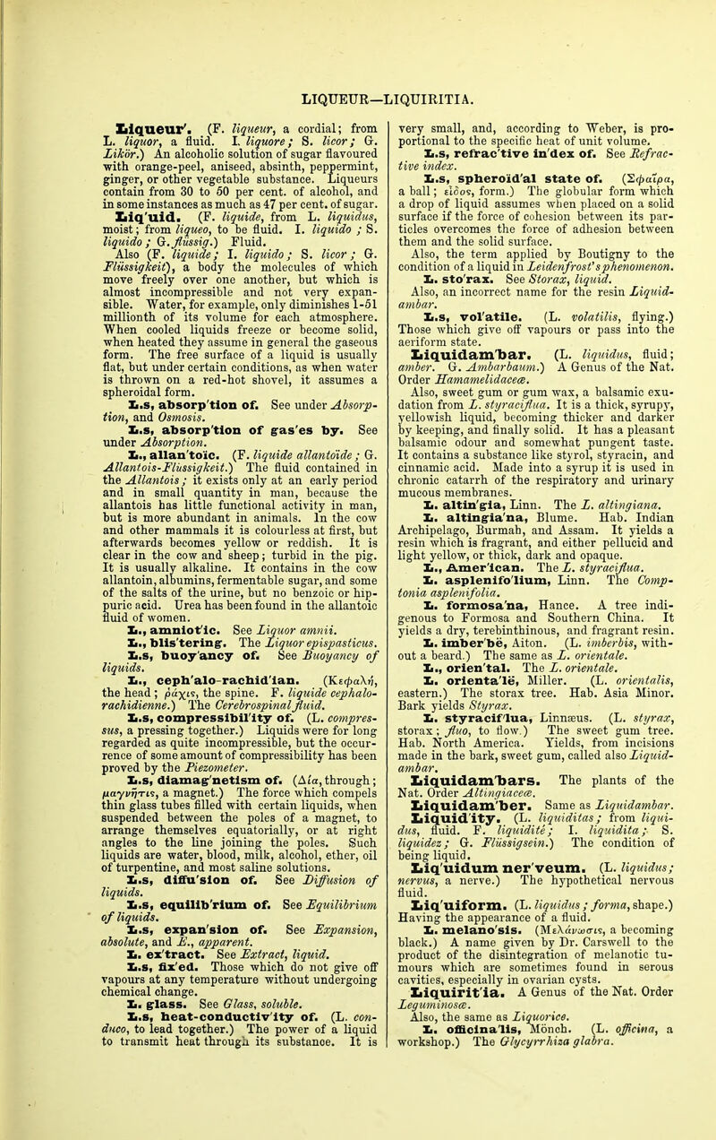 LIQUEUR— LIQUIRITIA. Liqueur'. (F. liqueur, a cordial; from L. liquor, a fluid. I. liquore; S. licor; G. Likbr.) An alcoholic solution of sugar flavoured with orange-peel, aniseed, absinth, peppermint, ginger, or other vegetable substance. Liqueurs contain from 30 to 50 per cent, of alcohol, and in some instances as much as 47 per cent, of sugar. Iiiq’uid. (F. liquide, from L. liquidus, moist; from liqueo, to be fluid. I. liquido ; S. liquido ; G.fliissig.) Fluid. Also (F. liquide; I. liquido; S. licor; G. Fliissig keif), a body the molecules of which move freely over one another, but which is almost incompressible and not very expan- sible. Water, for example, only diminishes 1-51 millionth of its volume for each atmosphere. When cooled liquids freeze or become solid, when heated they assume in general the gaseous form. The free surface of a liquid is usually flat, but under certain conditions, as when water is thrown on a red-hot shovel, it assumes a spheroidal form. Xi.s, absorp'tion of. See under Absorp- tion, and Ostnosis. Xi.s, absorp'tion of gas'es by. See under Absorption. Xi., allan toic. (F. liquide allantoide ; G. Allantois-Fliissigkeit.) The fluid contained in the Allantois ; it exists only at an early period and in small quantity in man, because the allantois has little functional activity in man, but is more abundant in animals. In the cow and other mammals it is colourless at first, hut afterwards becomes yellow or reddish. It is clear in the cow and sheep; turbid in the pig. It is usually alkaline. It contains in the cow allantoin, albumins, fermentable sugar, and some of the salts of the urine, but no benzoic or hip- puric acid. Urea has been found in the allantoic fluid of women. £., amniot ic. See Liquor amnii. Xi., blis'tering. The Liquor epispasticus. Xi.s, buoy'ancy of. See Buoyancy of liquids. Xi., ceph'alo-racbid'ian. (KecpdKri, the head ; pax15> the spine. F. liquide cephalo- rachidienne.) The Cerebrospinal fluid. Xi.s, compressibility of. (L. compres- sas, a pressing together.) Liquids were for long regarded as quite incompressible, but the occur- rence of some amount of compressibility has been proved by the Piezometer. Xi.s, diamag'netism of. (Ata,through; payvrjTLs, a magnet.) The force which compels thin glass tubes filled with certain liquids, when suspended between the poles of a magnet, to arrange themselves equatorially, or at right angles to the line joining the poles. Such liquids are water, blood, milk, alcohol, ether, oil of turpentine, and most saline solutions. Xi.s, diffu'slon of. See Diffusion of liquids. Xi.s, equilibrium of. See Equilibrium of liquids. Xi.s, expan'sion of. See Expansion, absolute, and E., apparent. Xi. ex'tract. See Extract, liquid. Xi.s, fix'ed. Those which do not give off vapours at any temperature without undergoing chemical change. I,, glass. See Glass, soluble. Xi.s, beat-conductiv'ity of. (L. con- duco, to lead together.) The power of a liquid to transmit heat through its substnnoe. It is very small, and, according to Weber, is pro- portional to the specific heat of unit volume. Xi.s, refrac'tive in'dex of. See Refrac- tive index. Xi.s, spheroid'al state of. (2<j>a7pa, a ball; eI5os, form.) The globular form which a drop of liquid assumes when placed on a solid surface if the force of cohesion between its par- ticles overcomes the force of adhesion between them and the solid surface. Also, the term applied by Boutigny to the condition of a liquid in Leidenfrosfsphenomenon. Xi. sto'rax. See Storax, liquid. Also, an incorrect name for the resin Liquid- ambar. Xi.s, vol'atile. (L. volatilis, flying.) Those which give off vapours or pass into the aeriform state. Xaiquidam’bar. (L. liquidus, fluid; amber. G. Ambarbaum.) A Genus of the Nat. Order Hamamelidacece. Also, sweet gum or gum wax, a balsamic exu- dation from L. styraciflua. It is a thick, syrupy, yellowish liquid, becoming thicker and darker by keeping, and finally solid. It has a pleasant balsamic odour and somewhat pungent taste. It contains a substance like styrol, styracin, and cinnamic acid. Made into a syrup it is used in chronic catarrh of the respiratory and urinary mucous membranes. Xi. altin'gia, Linn. The L. altingiana. Xi. altingia'na, Blume. Hab. Indian Archipelago, Burmab, and Assam. It yields a resin which is fragrant, and either pellucid and light yellow, or thick, dark and opaque. Xi., iAmer'lcan. The L. styraciflua. Xi. asplenifo'lium, Linn. The Comp- tonia asplenifolia. Xi. formosa'na, Hance. A tree indi- genous to Formosa and Southern China. It yields a dry, terebinthinous, and fragrant resin. Ii. imber be, Aiton. (L. imberbis, with- out a beard.) The same as L. orientale. Xi., orien'tal. The L. orientale. Xi. orientale, Miller. (L. orientalis, eastern.) The storax tree. Hab. Asia Minor. Bark yields Styrax. Xi. styraciflua, Lir.noeus. (L. styrax, storax; fluo, to flow.) The sweet gum tree. Hab. North America. Yields, from incisions made in the bark, sweet gum, called also Liquid- ambar. Xiiquidam'bars. The plants of the Nat. Order Altingiaceee. Xaiquidam'ber. Same as Liguidambar. Liquidity. (L. liquiditas; from liqui- dus, fluid. F. liquidity; I. liquidita; S. liquidez; G. Fliissigsein.) The condition of being liquid. Liq'uidum ner veum. (L. liquidus; nervus, a nerve.) The hypothetical nervous fluid. Liq'uiform. (L. liquidus ; forma, shape.) Having the appearance of a fluid. Xi. melano'sis. (MEXdncoo-is, a becoming black.) A name given by Dr. Carswell to the product of the disintegration of melanotic tu- mours which are sometimes found in serous cavities, especially in ovarian cysts. Liquirit'ia. A Genus of the Nat. Order Leguminosce. Also, the same as Liquorice. Xi. officinalis, Monoh. (L. officina, a workshop.) The Glycyrrhiza glabra.