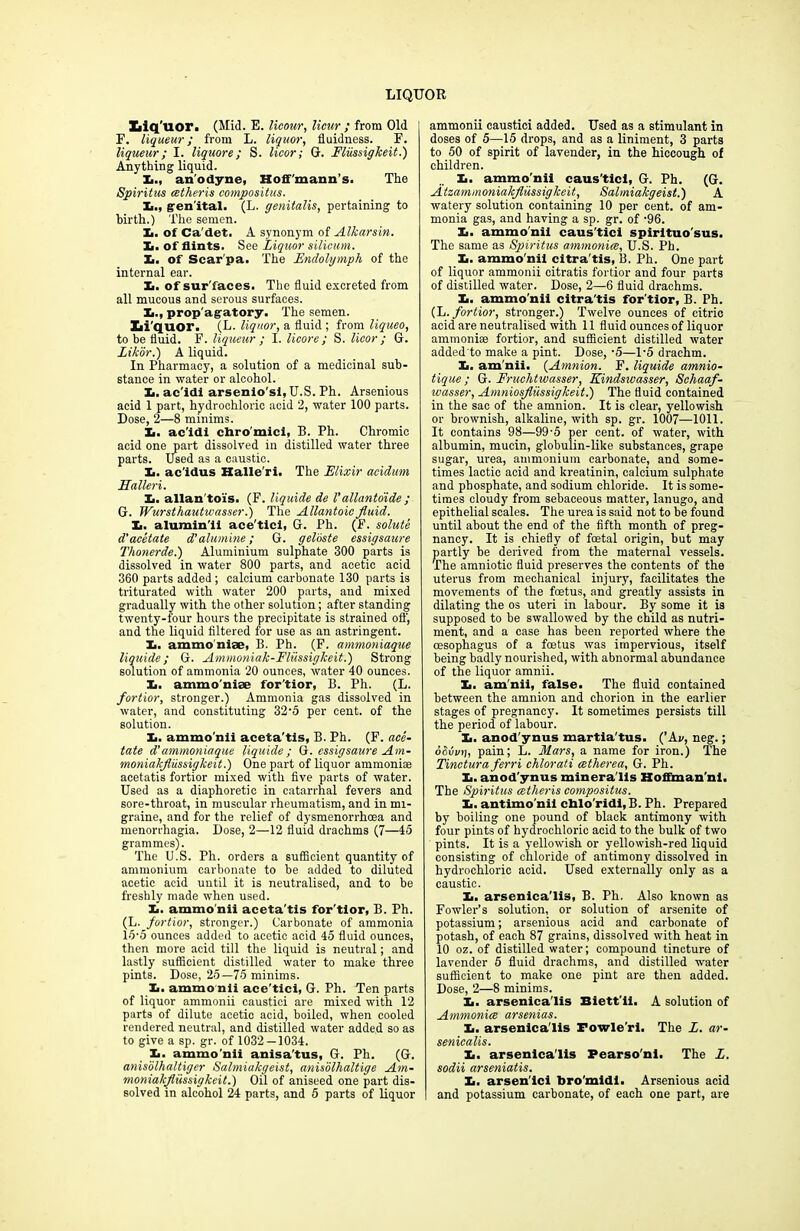 Liq uor. (Mid. E. licour, Hour ; from Old F. liqueur; from L. liquor, fluidness. F. liqueur; I. liquore; S. licor; G. Fliissigkeit.) Anything liquid. X., anodyne, Hoff'mann’s. The Spiritus cetheris compositus. I,., gen ital. (L. genitalis, pertaining to birth.) The semen. X,. of Ca'det. A synonym of Alkarsin. Xi. of flints. See Liquor silicum. X.. of Scarpa. The Endolymph of the internal ear. X. of sur'faces. The fluid excreted from all mucous and serous surfaces. X>., prop'agatory. The semen. Li'quor. (L. liquor, a fluid ; from liqueo, to be fluid. F. liqueur ; I. licore ; S. licor ; G. Zikor.) A liquid. In Pharmacy, a solution of a medicinal sub- stance in water or alcohol. X>. ac'idi arsenio'si, U.S. Ph. Arsenious acid 1 part, hydrochloric acid 2, water 100 parts. Dose, 2—8 minims. X. ac’idi chro'mici, B. Ph. Chromic acid one part dissolved in distilled water three parts. Used as a caustic. X>. ac'idus Halle'ri. The Elixir acidum Haller i. X,. allan toi's. (F. liquide de Vallantoide; Or. Wursthautwasser.) The Allantoic fluid. Xi. alumin'il ace'tici, G. Ph. (F. solute d'acetate d’alumine; G. geloste essigsaure Thonerde.) Aluminium sulphate 300 parts is dissolved in water 800 parts, and acetic acid 360 parts added ; calcium carbonate 130 parts is triturated with water 200 parts, and mixed gradually with the other solution; after standing twenty-four hours the precipitate is strained off, and the liquid filtered for use as an astringent. X. ammo nite, B. Ph. (F. ammoniaque liquide; G. Ammoniak-Fliissigkeit.) Strong solution of ammonia 20 ounces, water 40 ounces. X. ammonite for'tior, B. Ph. (L. fortior, stronger.) Ammonia gas dissolved in water, and constituting 32’5 per cent, of the solution. X. ammo’nli aceta'tis, B. Ph. (F. ace- tate d’ammoniaque liquide; G. essigsaure Am- moniakflussigkeit.) One part of liquor ammonite acetatis fortior mixed with five parts of water. Used as a diaphoretic in catarrhal fevers and sore-throat, in muscular rheumatism, and in mi- graine, and for the relief of dysmenorrhoea and menorrhagia. Dose, 2—12 fluid drachms (7—45 grammes). The U.S. Ph. orders a sufficient quantity of ammonium carbonate to be added to diluted acetic acid until it is neutralised, and to be freshly made when used. X. ammonii aceta'tis for'tior, B. Ph. (L. fortior, stronger.) Carbonate of ammonia 15-5 ounces added to acetic acid 45 fluid ounces, then more acid till the liquid is neutral; and lastly sufficient distilled water to make three pints. Dose, 25—75 minims. X. ammonii ace'tici, G. Ph. Ten parts of liquor ammonii caustici are mixed with 12 parts of dilute acetic acid, boiled, when cooled rendered neutral, and distilled water added so as to give a sp. gr. of 1032 — 1034. X. ammo'nii anisa'tus, G. Ph. (G. anisolhaltiger Salmiakgeist, anisolhaltige Am- moniakfliissigkeit.) Oil of aniseed one part dis- solved in alcohol 24 parts, and 5 parts of liquor ammonii caustici added. Used as a stimulant in doses of 5—15 drops, and as a liniment, 3 parts to 50 of spirit of lavender, in the hiccough of children. X. ammo'nii caus'ticl, G. Ph. (G. Atzammoniakfliissigkeit, Salmiakgeist.) A watery solution containing 10 per cent, of am- monia gas, and having a sp. gr. of -96. X. ammo'nii caus'tici spirltuo'sus. The same as Spiritus ammonite, U.S. Ph. X. ammo'nii citra'tis, B. Ph. One part of liquor ammonii citratis fortior and four parts of distilled water. Dose, 2—6 fluid drachms. X. ammo'nii citra'tis for'tior, B. Ph. (L.fortior, stronger.) Twelve ounces of citric acid are neutralised with 11 fluid ounces of liquor ammoniee fortior, and sufficient distilled water added to make a pint. Dose, ■5—1’5 drachm. X. am'nii. (Amnion. F. liquide amnio- tique; G. Fruchtwasser, Kindswasser, Schaaf- wasser, Amniosfliissigkeit.) The fluid contained in the sac of the amnion. It is clear, yellowish or brownish, alkaline, with sp. gr. 1007—1011. It contains 98—99-5 per cent, of water, with albumin, mucin, globulin-like substances, grape sugar, urea, ammonium carbonate, and some- times lactic acid and kreatinin, calcium sulphate and phosphate, and sodium chloride. It is some- times cloudy from sebaceous matter, lanugo, and epithelial scales. The urea is said not to be found until about the end of the fifth month of preg- nancy. It is chiefly of foetal origin, but may partly be derived from the maternal vessels. The amniotic fluid preserves the contents of the uterus from mechanical injury, facilitates the movements of the foetus, and greatly assists in dilating the os uteri in labour. By some it is supposed to be swallowed by the child as nutri- ment, and a case has been reported where the oesophagus of a foetus was impervious, itself being badly nourished, with abnormal abundance of the liquor amnii. X. am'nii, false. The fluid contained between the amnion and chorion in the earlier stages of pregnancy. It sometimes persists till the period of labour. X. anod'ynus martia'tus. (’Ai/, neg.; dduvi], pain; L. Mars, a name for iron.) The Tinctura ferri chlorati cetherea, G. Ph. X. anod'ynus minera'lls Hoffman'nl. The Spiritus cetlieris compositus. X. antimo'nil cblo'ridi, B. Ph. Prepared by boiling one pound of black antimony with four pints of hydrochloric acid to the bulk of two pints. It is a yellowish or yellowish-red liquid consisting of chloride of antimony dissolved in hydrochloric acid. Used externally only as a caustic. X. arsenica'lis, B. Ph. Also known as Fowler’s solution, or solution of arsenite of potassium; arsenious acid and carbonate of potash, of each 87 grains, dissolved with heat in 10 oz. of distilled water; compound tincture of lavender 5 fluid drachms, and distilled water sufficient to make one pint are then added. Dose, 2—8 minims. X. arsenica'lis Biett'ii. A solution of Ammoniac arsenias. X. arsenica'lis Fowle'ri. The L. ar- senicalis. X. arsenica'lis Pearso'nl. The L. sodii arseniatis. X. arsen'ici bro'midi. Arsenious acid and potassium carbonate, of each one part, are