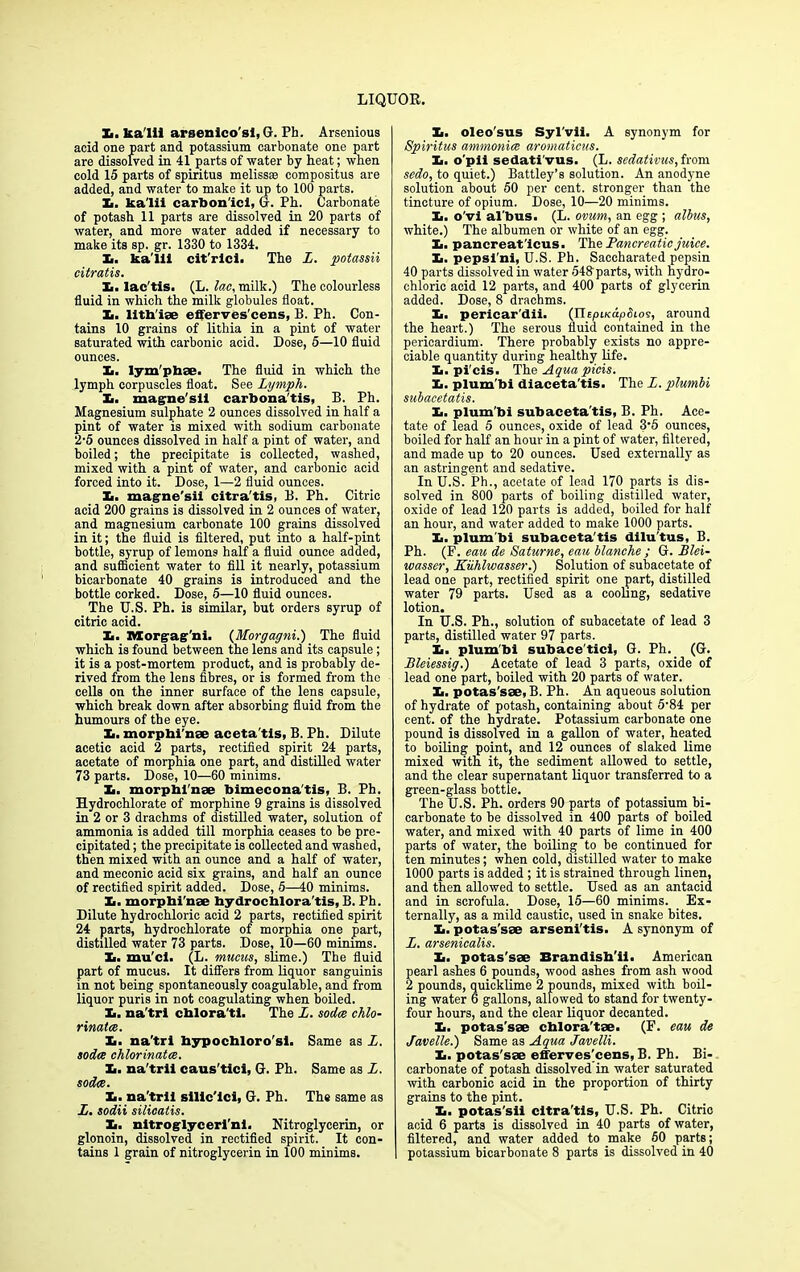 X. ka'lii arsenico'si, G. Ph. Arsenious acid one part and potassium carbonate one part are dissolved in 41 parts of water by heat; when cold 15 parts of spiritus melissee compositus are added, and water to make it up to 100 parts. X. ka'lii carbon'ici, G. Ph. Carbonate of potash 11 parts are dissolved in 20 parts of water, and more water added if necessary to make its sp. gr. 1330 to 1334. X. ka'lii cit'rici. The L. potassii citratis. X. lac'tis. (L. lac, milk.) The colourless fluid in which the milk globules float. Xi. Utilise efferves'cems, B. Ph. Con- tains 10 grains of lithia in a pint of water saturated with carbonic acid. Dose, 5—10 fluid ounces. X. lym'phse. The fluid in which the lymph corpuscles float. See Lymph. X>. mag-ne'sU carbona'tis, B. Ph. Magnesium sulphate 2 ounces dissolved in half a pint of water is mixed with sodium carbonate 2-5 ounces dissolved in half a pint of water, and boiled; the precipitate is collected, washed, mixed with a pint of water, and carbonic acid forced into it. Dose, 1—2 fluid ounces. X>. magne'sii citra'tis, B. Ph. Citric acid 200 grains is dissolved in 2 ounces of water, and magnesium carbonate 100 grains dissolved in it; the fluid is filtered, put into a half-pint bottle, syrup of lemons half a fluid ounce added, and sufficient water to fill it nearly, potassium bicarbonate 40 grains is introduced and the bottle corked. Dose, 5—10 fluid ounces. The U.S. Ph. is similar, but orders syrup of citric acid. X. Morgag ni. (Morgagni.) The fluid which is found between the lens and its capsule; it is a post-mortem product, and is probably de- rived from the lens fibres, or is formed from the cells on the inner surface of the lens capsule, which break down after absorbing fluid from the humours of the eye. X. morphi’nse aceta'tls, B. Ph. Dilute acetic acid 2 parts, rectified spirit 24 parts, acetate of morphia one part, and distilled water 73 parts. Dose, 10—60 minims. It. morphi'nse bimecona'tis, B. Ph. Hydrochlorate of morphine 9 grains is dissolved in 2 or 3 drachms of distilled water, solution of ammonia is added till morphia ceases to be pre- cipitated ; the precipitate is collected and washed, then mixed with an ounce and a half of water, and meconic acid six grains, and half an ounce of rectified spirit added. Dose, 5—40 minims. Xi. morphi'nse hydrochlora'tis, B. Ph. Dilute hydrochloric acid 2 parts, rectified spirit 24 parts, hydrochlorate of morphia one part, distilled water 73 parts. Dose, 10—60 minims. X. mu'ci. (L. mucus, slime.) The fluid part of mucus. It differs from liquor sanguinis in not being spontaneously coagulable, and from liquor puris in not coagulating when boiled. X. na'trl cblora'ti. The L. socles chlo- rinates. X. na'trl hypochloro'st. Same as L. codes chlorinates. X. na'tril caus'ticl, G. Ph. Same as L. sodcs. X. na'tril slllc'lci, G. Ph. The same as L. sodii silicatis. X. nitroglycerl'ni. Nitroglycerin, or glonoin, dissolved in rectified spirit. It con- tains 1 grain of nitroglycerin in 100 minims. X. oleo'sus Syl'vli. A synonym for Spiritus ammonics aromaticus. X. o'pii sedati'vus. (L. sedativus, from sedo, to quiet.) Battley’s solution. An anodyne solution about 50 per cent, stronger than the tincture of opium. Dose, 10—20 minims. X. o'vi al'bus. (L. ovum, an egg ; albas, white.) The albumen or white of an egg. X. pancreat'lcus. Tihe Pancreatic juice. X. pepsl'ni, U.S. Ph. Saccharated pepsin 40 parts dissolved in water 543 parts, with hydro- chloric acid 12 parts, and 400 parts of glycerin added. Dose, 8 drachms. X. pericar'dii. (IlE/otKdjodtos, around the heart.) The serous fluid contained in the pericardium. There probably exists no appre- ciable quantity during healthy life. X. pi'eis. The Aqua picis. X. plum'bi diaceta'tis. The L. plumbi subacetatis. It. plum'bi subaceta'tis, B. Ph. Ace- tate of lead 5 ounces, oxide of lead 3’5 ounces, boiled for half an hour in a pint of water, filtered, and made up to 20 ounces. Used externally as an astringent and sedative. In U.S. Ph., acetate of lead 170 parts is dis- solved in 800 parts of boiling distilled water, oxide of lead 120 parts is added, boiled for half an hour, and water added to make 1000 parts. X. plum’bi subaceta'tis dllu'tus, B. Ph. (F. eau de Saturne, eau blanche ; G. Blei- wasser, Kuhlwasser.) Solution of subacetate of lead one part, rectified spirit one part, distilled water 79 parts. Used as a cooling, sedative lotion. In U.S. Ph., solution of subacetate of lead 3 parts, distilled water 97 parts. It. plum'bi subace'tici, G. Ph. (G. Bleiessig.) Acetate of lead 3 parts, oxide of lead one part, boiled with 20 parts of water. X. potas'sse, B. Ph. An aqueous solution of hydrate of potash, containing about 5’84 per cent, of the hydrate. Potassium carbonate one pound is dissolved in a gallon of water, heated to boiling point, and 12 ounces of slaked lime mixed with it, the sediment allowed to settle, and the clear supernatant liquor transferred to a green-glass bottle. The U.S. Ph. orders 90 parts of potassium bi- carbonate to be dissolved in 400 parts of boiled water, and mixed with 40 parts of lime in 400 parts of water, the boiling to be continued for ten minutes; when cold, distilled water to make 1000 parts is added ; it is strained through linen, and then allowed to settle. Used as an antacid and in scrofula. Dose, 15—60 minims. Ex- ternally, as a mild caustic, used in snake bites. X. potas'sse arseni'tis. A synonym of L. arsenicalis. It. potas'sse Brandish'il. American pearl ashes 6 pounds, wood ashes from ash wood 2 pounds, quicklime 2 pounds, mixed with boil- ing water 6 gallons, allowed to stand for twenty- four hours, and the clear liquor decanted. X. potas'sse chlora'tse. (F. eau de Javelle.) Same as Aqua Javelli. It. potas'sse efferves'cens, B. Ph. Bi- carbonate of potash dissolved in water saturated with carbonic acid in the proportion of thirty grains to the pint. X. potas'sii citra'tis, U.S. Ph. Citric acid 6 parts is dissolved in 40 parts of water, filtered, and water added to make 60 parts; potassium bicarbonate 8 parts is dissolved in 40