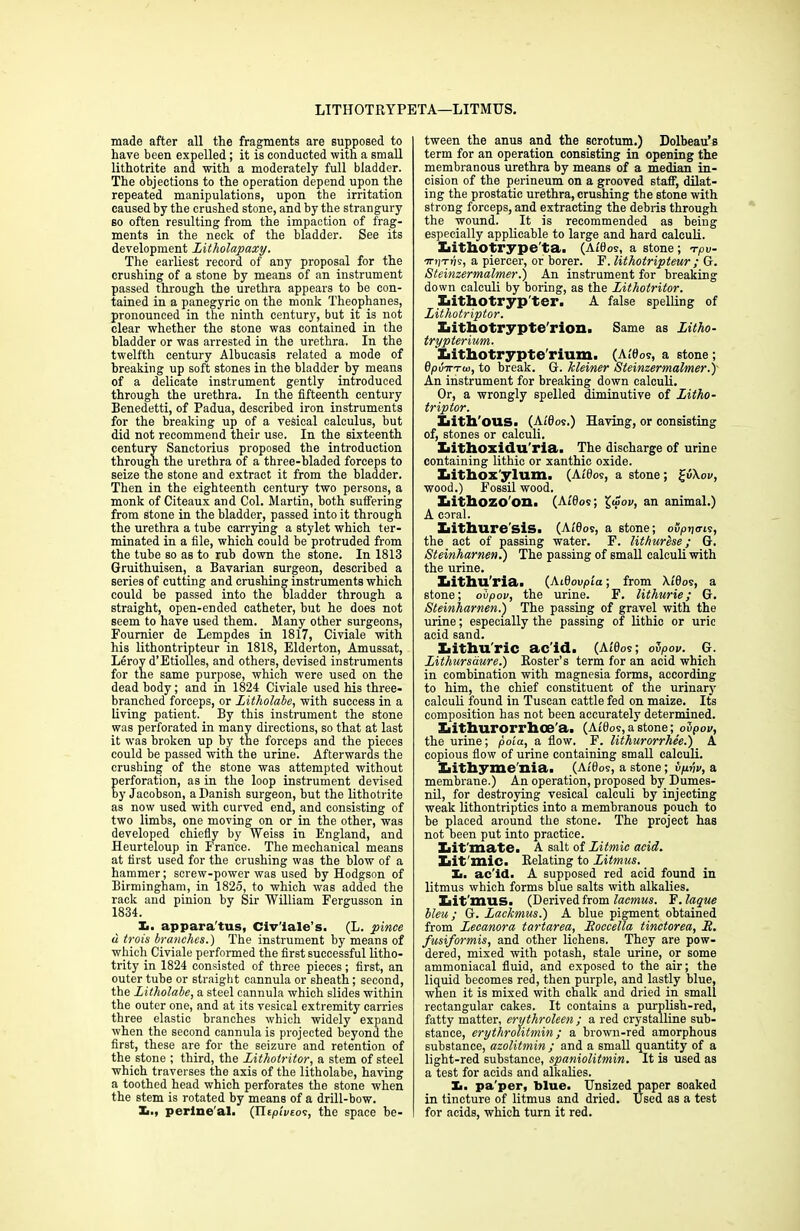 LITIIOTRYPETA—LITMUS. made after all the fragments are supposed to have been expelled ; it is conducted with a small lithotrite and with a moderately full bladder. The objections to the operation depend upon the repeated manipulations, upon the irritation caused by the crushed stone, and by the strangury so often resulting from the impaction of frag- ments in the neck of the bladder. See its development litholapaxy. The earliest record of any proposal for the crushing of a stone by means of an instrument passed through the urethra appears to be con- tained in a panegyric on the monk Theophanes, pronounced in the ninth century, but it is not clear whether the stone was contained in the bladder or was arrested in the urethra. In the twelfth century Albucasis related a mode of breaking up soft stones in the bladder by means of a delicate instrument gently introduced through the urethra. In the fifteenth century Benedetti, of Padua, described iron instruments for the breaking up of a vesical calculus, but did not recommend their use. In the sixteenth century Sanctorius proposed the introduction through the urethra of a three-bladed forceps to seize the stone and extract it from the bladder. Then in the eighteenth century two persons, a monk of Citeaux and Col. Martin, both suffering from stone in the bladder, passed into it through the urethra a tube carrying a stylet which ter- minated in a file, which could be protruded from the tube so as to rub down the stone. In 1813 Gruithuisen, a Bavarian surgeon, described a series of cutting and crushing instruments which could be passed into the bladder through a straight, open-ended catheter, but he does not seem to have used them. Many other surgeons, Fournier de Lempdes in 1817, Civiale with his lithontripteur in 1818, Elderton, Amussat, Leroy d’Etiolles, and others, devised instruments for the same purpose, which were used on the dead body; and in 1824 Civiale used his three- branched forceps, or Litholabe, with success in a living patient. By this instrument the stone was perforated in many directions, so that at last it was broken up by the forceps and the pieces could be passed with the urine. Afterwards the crushing of the stone was attempted without erforation, as in the loop instrument devised y Jacobson, a Danish surgeon, but the lithotrite as now used with curved end, and consisting of two limbs, one moving on or in the other, was developed chiefly by Weiss in England, and Heurteloup in France. The mechanical means at first used for the crushing was the blow of a hammer; screw-power was used by Hodgson of Birmingham, in 1825, to which was added the rack and pinion by Sir William Fergusson in 1834. X.. apparatus, Civ'iale’s. (L. pince u trois branches.) The instrument by means of which Civiale performed the first successful litho- trity in 1824 consisted of three pieces; first, an outer tube or straight cannula or sheath; second, the Litholabe, a steel cannula which slides within the outer one, and at its vesical extremity carries three elastic branches which widely expand when the second cannula is projected beyond the first, these are for the seizure and retention of the stone ; third, the Lithotritor, a stem of steel which traverses the axis of the litholabe, having a toothed head which perforates the stone when the stem is rotated by means of a drill-bow. X,., perine al. (Tlepivsos, the space be- tween the anus and the scrotum.) Dolbeau’s term for an operation consisting in opening the membranous urethra by means of a median in- cision of the perineum on a grooved staff, dilat- ing the prostatic urethra, crushing the stone with strong forceps, and extracting the debris through the wound. It is recommended as being especially applicable to large and hard calculi. Iiithotrype'ta. (Affios, a stone ; tpv- ■7niTvs, a piercer, or borer. F. lithotripteur ; G. Steinzermalmer.) An instrument for breaking down calculi by boring, as the Lithotritor. Iiithotryp'ter. A false spelling of Lithotriptor. Xiithotrypte'rion. Same as Litho- trypterium. Xiithotrypte'rium. (Affios, a stone; 0/>iiTTT<t>, to break. G. kleiner Steinzermalmer.)' An instrument for breaking down calculi. Or, a wrongly spelled diminutive of Litho- triptor. Xiith'OUS. (Ai'fios.) Having, or consisting of, stores or calculi. Iiithoxidu'ria. The discharge of urine containing lithic or xanthic oxide. Iiithox'ylum. (Atfios, a stone; £<5\ov, wood.) Fossil wood. Iiithozo'on. (At'fios; £wok, an animal.) A coral. Xiithure'sis. (A/0os, a stone; ouprjo'is, the act of passing water. F. lithurese; G. Steinharnen.) The passing of small calculi with the urine. Xiithu'ria. (Atfloupta; from \idos, a stone; ovpov, the urine. F. lithurie; G. Steinharnen.) The passing of gravel with the urine; especially the passing of lithic or uric acid sand. Xiithu'ric ac'id. (Alfios; olpov. G. Lithursdure.) Roster’s term for an acid which in combination with magnesia forms, according to him, the chief constituent of the urinary calculi found in Tuscan cattle fed on maize. Its composition has not been accurately determined. Xiithurorrhoe'a. (Affios, a stone; ovpov, the urine; poia, a flow. F. lithurorrhee.) A copious flow of urine containing small calculi. liithyme'nia. (Alflos, a stone; bpvv, a membrane.) An operation, proposed by Dumes- nil, for destroying vesical calculi by injecting weak lithontriptics into a membranous pouch to be placed around the stone. The project has not been put into practice. Xiit'mate. A salt of Litmic acid. Xiit'mic. Relating to Litmus. Xi. ac'id. A supposed red acid found in litmus which forms blue salts with alkalies. lait'mus. (Derived from lacmus. F. laque bleu; G. Lackmus.) A blue pigment obtained from Lecanora tartarea, Eoccella tinctorea, E. fusiformis, and other lichens. They are pow- dered, mixed with potash, stale urine, or some ammoniacal fluid, and exposed to the air; the liquid becomes red, then purple, and lastly blue, when it is mixed with chalk and dried in small rectangular cakes. It contains a purplish-red, fatty matter, erythroleen ; a red crystalline sub- stance, erythrolitmin; a brown-red amorphous substance, azolitmin ; and a small quantity of a light-red substance, spaniolitmin. It is used as a test for acids and alkalies. Xi. pa'per, blue. Unsized paper soaked in tincture of litmus and dried. Used as a test for acids, which turn it red.