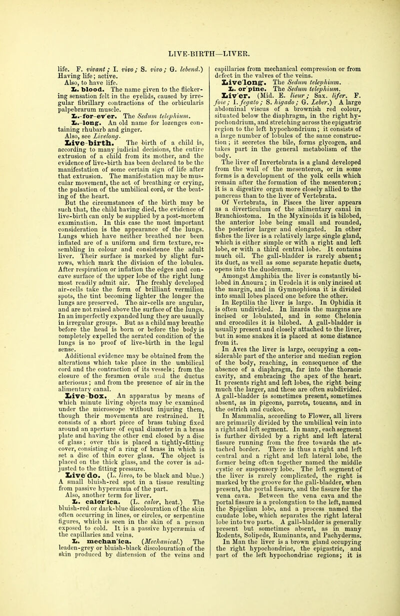 LIVE-BIRTH—LIVER. life. F. vivant; I. vivo; S. vivo; G. lebend.) Having life; active. Also, to have life. Xi. blood. The name given to the flicker- ing sensation felt in the eyelids, caused by irre- gular fibrillary contractions of the orbicularis palpebrarum muscle. Ii.-for-ev'er. The Sedum telephium. Ii. long. An old name for lozenges con- taining rhubarb and ginger. Also, see Livelong- Live birth. The birth of a child is, according to many judicial decisions, the entire extrusion of a child from its mother, and the evidence of live-birth has been declared to be the manifestation of some certain sign of life after that extrusion. The manifestation may be mus- cular movement, the act of breathing or crying, the pulsation of the umbilical cord, or the beat- ing of the heart. But the circumstances of the birth may be such that, the child having died, the evidence of live-birth can only be supplied by a post-mortem examination. In this case the most important consideration is the appearance of the lungs. Lungs which have neither breathed nor been inflated are of a uniform and firm texture, re- sembling in colour and consistence the adult liver. Their surface is marked by slight fur- rows, which mark the division of the lobules. After respiration or inflation the edges and con- cave surface of the upper lobe of the right lung most readily admit air. The freshly developed air-cells take the form of brilliant vermilion spots, the tint becoming lighter the longer the lungs are preserved. The air-cells are angular, and are not raised above the surface of the lungs. In an imperfectly expanded lung they are usually in irregular groups. But as a child may breathe before the head is born or before the body is completely expelled the aerated condition of the lungs is no proof of live-birth in the legal sense. Additional evidence may be obtained from the alterations which take place in the umbilical cord and the contraction of its vessels; from the closure of the foramen ovale and the ductus arteriosus ; and from the presence of air in the alimentary canal. Live-box. An apparatus by means of which minute living objects may be examined under the microscope without injuring them, though their movements are restrained. It consists of a short piece of brass tubing fixed around an aperture of equal diameter in a brass plate and having the other end closed by a disc of glass; over this is placed a tightly-fitting cover, consisting of a ring of brass in which is set a disc of thin cover glass. The object is placed on the thick glass, and the cover is ad- justed to the fitting pressure. Live'do. (L. liveo, to be black and blue.) A small bluish-red spot in a tissue resulting from passive hypera?mia of the part. Also, another term for liver. X>. calor'ica. (L. color, heat.) The bluish-red or dark-blue discolouration of the skin often occurring in lines, or circles, or serpentine figures, which is seen in the skin of a person exposed to cold. It is a passive hyperaunia of the capillaries and veins. I*, mechan’ica. (Mechanical.) The leaden-grey or bluish-black discolouration of the skin produced by distension of the veins and capillaries from mechanical compression or from defect in the valves of the veins. Live long’. The Sedum telephium. Xi. orpine. The Sedum telephium. Liv'er. (Mid. E. lieur; Sax. lifer. F. foie; l.fegato; S. higado; G. Leber.) A large abdominal viscus of a brownish red colour, situated below the diaphragm, in the right hy- pochondrium, and stretching across the epigastric region to the left hypochondrium; it consists of a large number of lobules of the same construc- tion ; it secretes the bile, forms glycogen, and takes part in the general metabolism of the body. The liver of Invertebrata is a gland developed from the wall of the mesenteron, or in some forms is a development of the yolk cells which remain after the formation of the mesenteron; it is a digestive organ more closely allied to the pancreas than to the liver of Vertebrata. Of Vertebrata, in Pisces the liver appears as a diverticulum of the alimentary canal in Branchiostoma. In the Myxinoida it is bilobed, the anterior lobe being small and rounded, the posterior larger and elongated. In other fishes the liver is a relatively large single gland, which is either simple or with a right and left lobe, or with a third central lobe. It contains much oil. The gall-bladder is rarely absent; its duct, as well as some separate hepatic ducts, opens into the duodenum. Amongst Amphibia the liver is constantly bi- lobed in Anoura ; in Urodela it is only incised at the margin, and in Gymnophiona it is divided into small lobes placed one before the other. In Reptilia the liver is large. In Ophidia it is often undivided. In lizards the margins are incised or tabulated, and in some Chelonia and crocodiles it is bilobed. A gall-bladder is usually present and closely attached to the liver, but in some snakes it is placed at some distance from it. In Aves the liver is large, occupying a con- siderable part of the anterior and median region of the body, reaching, in consequence of the absence of a diaphragm, far into the thoracic cavity, and embracing the apex of the heart. It presents right and left lobes, the right being much the larger, and these are often subdivided. A gall-bladder is sometimes present, sometimes absent, as in pigeons, parrots, toucans, and in the ostrich and cuckoo. In Mammalia, according to Flower, all livers are primarily divided by the umbilical vein into a right and left segment. In many, each segment is further divided by a right and left lateral fissure running from the free towards the at- tached border. There is thus a right and left central and a right and left lateral lobe, the former being often together named the middle cystic or suspensory' lobe. The left segment of the liver is rarely complicated, the right is marked by the groove for the gall-bladder, when present, the portal fissure, and the fissure for the vena cava. Between the vena cava and the portal fissure is a prolongation to the left, named the Spigelian lobe, and a process named the caudate lobe, which separates the right lateral lobe into two parts. A gall-bladder is generally present but sometimes absent, as in many Rodents, Solipeds, Ruminants, and Pachyderms. In Man the liver is a brown gland occupying the right hypochondriac, the epigastric, and part of the left hypochondriac regions; it is