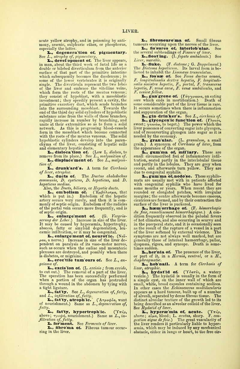 acute yellow atrophy, and in poisoning by anti- mony, arsenic, sulphuric ether, or phosphorus, especially the latter. X., degeneration of, pigmentary. See X., atrophy of, pigmentary. X., devel opment of. The liver appears, in man, about the third week of foetal life as a double or bilobed diverticulum from the anterior surface of that part of the primitive intestine which subsequently becomes the duodenum; in some of the lower vertebrates it is originally single. The diverticula represent the two lobes of the liver and embrace the vitelline veins, which form the roots of the meatus venosus; they consist of hypoblast, with a mesoblastic investment; they speedily present a cavity, the primitive excretory duct, which sends branches into the surrounding mesoblast. Towards the end of the third day solid cylinders of hypoblastic substance arise from the walls of these branches, rapidly increase in number by branching, and unite at their extremities so as to form a solid network. As this is progressing blood-vessels form in the mesoblast which become connected with the roots of the meatus venosus. The solid hypoblastic cylinders develop into the paren- chyma of the liver, consisting of hepatic cells and elementary hepatic ducts. X., dislocation of. (Low L. disloco, to remove from its place.) See L., malposition of. X., displacement of. See L., malposi- tion of. X., drunk'ard’s. A term for Cirrhosis of liver, atrophic. X., ducts of. The Ductus choledochus communis, D. cysticus, D. hepaticus, and D. hepaticus medius. Also, the Ducts, biliary, or Hepatic ducts. X., embolism of. (’Ejuj3d\ur/ua, that which is put in.) Embolism of the hepatic artery occurs very rarely, and then it is com- monly of septic origin. Embolism of the radicles of the portal vein occurs more frequently, and is of septic origin. X., enlargement of. (G. Vergros- serung der Leber.) Increase in size of the liver. It may be caused by hyperaomia, hypertrophy, abscess, fatty or amyloid degeneration, leu- caunic infiltration, or it may be congenital. X., enlarge ment of, neurot'ic. (NeD- pov, a nerve.) Increase in size of the liver de- pendent on paralysis of its vaso-motor nerves, such as occurs when the coeliac and mesenteric plexuses are destroyed, and possibly when there is diabetes, or migraine. X., erec'tile tum'ours of. See L., an- geioma of. X., excis'ion of. (L. excisio ; from excido, to cut out.) The removal of a part of the liver. The operation has been successfully performed when a portion of the organ has protruded through a wound in the abdomen by tying with a tight ligature. X., fat'ty. See X., degeneration of, fatty, and X., infiltration of, fatty. X., fat’ty, atropb'ic. {’\Tpocpta, want of nourishment.) Same as X., degeneration of, fatty. X., fat'ty, hypertrophic. ('Tartp, above; Tpofb, nourishment.) Same as L., in- filtration of, fatty. X. fer'ment. See Ferments of liver. X., fibro ma of. Fibrous tumour occur- ring in the liver. X., fibroneuro'ma of. Small fibrous tumours occurring upon the nerves of the liver. X., fis sures of, interlob’ular. See the several subheadings of Fissure of liver. X.,float'ing. (I.fegato ambulante.) See Liver, movable. X.-fluke. (F. distome ; G. Doppelmaul.) The Distoma hepaticum. Its larval form is be- lieved to inhabit the Limnceus trunculatus. X., fos sae of. See Fossa ductus venosi, F. longitudinalis dextra hepatis, F. longitudi- nalis sinistra hepatis, F., portal, F. transversa hepatis, F. vence cavce, F. venae umbilicalis, and F. vesicce fellece. X., gan'grene of. (Tayypcuva, an eating sore which ends in mortification.) Death of some considerable part of the liver tissue is rare. It occurs sometimes when thei-e is inflammation and suppuration of the organ. X., gin drin ker’s. See X., cirrhosis of. X., glycogen'ic func'tion of. (TAu/cds, sweet; ytwaw, to beget.) The power which the liver possesses of converting sugar into glycogen, and of reconverting glycogen into sugar as it is needed by the economy. X., gran'ular. (L. granulum, a small grain.) A synonym of Cirrhosis of liver, from the appearance of the organ. X., gum'ma of, mil'iary. These are small circumscribed foci of inflammatory infil- tration, seated partly in the interlobular tissue and partly in the lobules. They are grey when recent, and afterwards turn yellow. They are due to congenital syphilis. X., gum'ma of, nodo'se. These syphilo- mata are usually met with in patients affected with congenital syphilis who have lived for some months or years. When recent they are rounded or elongated patches, with irregular margins; the centre afterwards becomes caseous, cicatrices are formed, and by their contraction the surface of the liver is puckered. X., haem'orrhage of. (F. hemorrhagie dit foie, ramollisement hemorrhagique.) A con- dition frequently observed in the paludal fevers of hot climates, and also occurring in 6curvy and in the puerperal state, and it is occasionally seen as the result of the rupture of a vessel in a part of the liver softened by external violence. The symptoms are not always well marked, but are generally those of internal haemorrhage, pallor, dyspnoea, rigors, and syncope. Death is some- times sudden. X.,her'nla of. The presence of the liver, or part of it, in a Hernia, ventral, or a XX, diaphragmatic. X., hob'nail. A term for Cirrhosis of liver, atrophic. X., hydat'ld of. ('Ydcm's, a watery vesicle.) The hydatid is usually in the form of a simple cyst, on the inner wall of which are small, white, broad capsules containing scolices. In other cases the Echinococcus multilocularis appears as a hard tumour, built up of a number of alveoli, separated by dense fibrous tissue. The distinct alveolar texture of the growth led to its being described as an alveolar colloid of the liver. See Hydatid of liver. X., hyperse'mla of, acute. CY-ntp, above ; diya, blood; L. acutus, sharp. F. con- gestion aigue de foie.) The great vascularity of the liver renders it particularly liable to hyper- semia, which may be induced by any mechanical obstacle, either in lungs or heart, to the free cir-