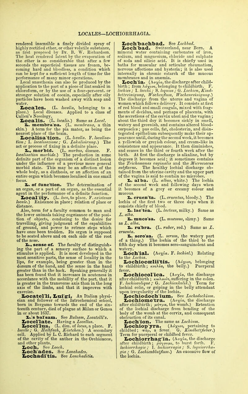 LOCALES—LOCHIORRHAGIA. rendered insensible a finely divided spray of highly rectified ether, or other volatile substance, as first proposed by Dr. B. W. Richardson. The heat rendered latent by the evaporation of the ether is so considerable that after a few seconds the superficial tissues are frozen, be- coming hard and bloodless, a condition which can be kept for a sufficient length of time for the performance of many minor operations. Local anaesthesia can also be produced by the application to the part of a piece of lint soaked in chloroform, or by the use of a four-per-cent, or stronger solution of cocain, especially after oily particles have been washed away with soap and water. Xioca'les. (L. localis, belonging to a place.) Local diseases. Applied to a class of Cullen’s Nosology. XiOCaliS. (L. localis.) Same as Local. !■. membrana. (L. membrana, a thin skin.) A term for the pia mater, as being the nearest place of the brain. EsOCalisa'tion. (L. localis. F. localisa- tion; I. localisazione ; G. L.okalisirung.) The act or process of fixing in a definite place. X>., morbid. (L. morbus, disease. F. localisation morbide.) The production in some definite part of the organism of a distinct lesion under the influence of a previous more general morbid state. This may be an affection of the whole body, as a diathesis, or an affection of an entire organ which becomes localised in one small focus. Xi. of func'tion. The determination of an organ, or a part of an organ, as the essential agent in the performance of a definite function. Xiocal'ity. (L. loco, to place. F. existence locale.) Existence in place ; relation of place or distance. Also, term for a faculty common to man and the lower animals taking cognizance of the posi- tion of objects, conducing to the desire for travelling, giving judgment of the capabilities of ground, and power to retrace steps which have once been trodden. Its organ is supposed to be seated above and on each side of the root of the nose. X>., sense of. The faculty of distinguish- ing the part of a sensory surface to which a stimulus is applied. It is most developed in the most sensitive parts, the sense of locality in the lips, for example, being greater than in the dorsum of the hand, and the sense in the hand greater than in the back. Speaking generally it has been found that it increases in acuteness in accordance with the mobility of the part, that it is greater in the transverse axis than in the long axis of the limbs, and that it improves with exercise. Xaocatel'li, Imi'g'i. An Italian physi- cian and follower of the Iatrochemical school, bom in Bergamo towards the end of the six- teenth century, died of plague at Milan or Genoa in or about 1637. Xi.'s bal sam. See Balsam, Locatelli’s. ElOcel late. Having a Locellus. XiOcel lus. (L. dim. of locus, a place. F. locelle; G. _Halbfach, Kastchen.) A secondary cell. Applied by L. C. Richard to each segment of the cavity of the anther in the Orchidacese, and other plants. XiOCh. See Looch. XiOclTades. See Lonchades. laochadi tis. See Lonchaditis. Xioch'bachbad. See Loclibad. Xioch'bad. Switzerland, near Bern. A mineral water containing carbonates of iron, sodium, and magnesium, chloride and sulphate of soda and silicic acid. It is chiefly used in baths for muscular and articular rheumatism, nervous affections and hysteria; it is also used internally in chronic catarrh of the mucous membranes and in anaemia. XiOCh'ia. (Aoyia, the discharge after child- birth ; from \ox‘os, belonging to childbirth. F. lochies; I. locchi; S. loquios ; G. Lochien, Kind- bettreinigung, TFochenfhcss, Wochenreinigung.) The discharge from the uterus and vagina of women which follows delivery. It consists at first of red blood and small coagula, mixed with frag- ments of decidua, and perhaps of placenta, with the secretions of the cervix uteri and the vagina ; about the third day it becomes sickly in smell, watery and greenish, and contains altered blood- corpuscles ; pus cells, fat, cholesterin, and disin- tegrated epithelium subsequently make their ap- pearance until, during the second week, it becomes a yellowish or greyish colour, and cream-like in consistence and appearance. It then diminishes, and ceases in the third or fourth week after the birth. At first the discharge is alkaline, but by degrees it becomes acid; it sometimes contains the Trichomonas vaginalis and the Micrococcus subjlavus. The healthy lochial discharge ob- tained from the uterine cavity and the upper part of the vagina is said to contain no microbes. Xi. al ba. (L. albus, white.) The lochia of the second week and following days when it becomes of a grey or creamy colour and mucous. X>. cruen'ta. (L. cruentus, bloody.) The lochia of the first two or three days when it consists chiefly of blood. Ii. lac'tea. (L. lacteus, milky.) Same as L. alba. X>. muco sa. (L. mucosus, slimy.) Same as L. alba. Xi. ru'bra. (L. ruber, red.) Same as L. cruenta. Xi. sero'sa. (L. serum, the watery part of a thing.) The lochia of the third to the fifth day when it becomes sero-sanguinolent and watery. XiOCh'ial. (Aoxia. F. lochial.) Relating to the Lochia. Xiochiocoelii'tis. (Adyios, belonging to childbirth; icoiKia, the belly.) Puerperal fever. Xiochiocol'ica. (Aoxfa, the discharge after childbirth ; kuiXlkos, suffering in the colon. F. lochiocolique; G. Lochienkolik.) Term for lochial colic, or griping in the belly attendant upon irregularity of the lochia. Xiocliiodoch'ium. See Lochodochium. Xioclliome'tra. (Ao\ia, the discharge after childbirth; /uiWpa, the womb.) Retention of the lochial discharge from bending of the body of the womb at the cervix, and consequent obstruction of its canal. Xiocll'ion. The same as Lochium. XiOClliop'yra. (Ao'xios, pertaining to childbed; or up, a fever. G. Kindbettfieber.) Term for puerperal or childbed fever. Iiodiiorrhag-'ia. (Aoxfa, the discharge after childbirth; prtyvvfiL, to burst forth. F. lochiorrliaqie ; I. lochiorragia; S. loquiorrha- gia ; G. iochienblutfluss.) An excessive flow of the lochia.
