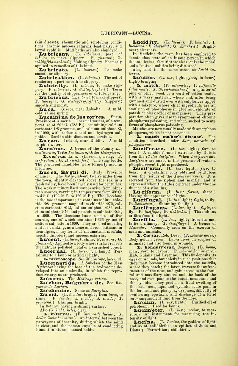 LUBRICANT—LUCINA. skin diseases, rheumatic and scrofulous condi- tions, chronic mucous catarrhs, lead palsy, and larval syphilis. Mud baths are also employed. XiU'bricant. (L. lubricans, part, of lubrico, to make slippery. F. glissant; G. schlupfrigmachend.) Making slippery. Formerly applied to remedies of this kind. SiU'bricate. (L. lubrico.') To make smooth or slippery. £iubrica'tion> (L. lubrico.) The act of rendering a part smooth or slippery. lubricity. (L. lubrico, to make slip- pery. F. lubricite ; G. Schliipfrigkeit.) Term for the quality of slipperiness or of lubricating. Sm'bricous. (L. lubrico, to make slippery. F. lubrique; G. schlupfrig, glatt.) Slippery; smooth and moist. Lu ca. Greece, near Labadia. A mild, cold, saline spring. Eiucaini'na de las tor'res. Spain, Province of Almeria. Thermal waters, of a tem- perature of 20° C. (68° F.), containing calcium carbonate 1‘8 gramme, and calcium sulphate -3, in 1000, with carbonic acid and hydrogen sul- phide. Used in skin diseases and scrofula. XaU can. Ireland, near Dublin. A mild sulphur water. Luca'nuS. A Genus of the Family La- mellicornia, Tribe Pentamera, Order Culeoptera. Xi. cer'vus, Linn. (L. cervus, a stag. F. ccrf-volant; G. Hirschkafer.) The stag-beetle. The powdered mandibles were formerly used in medicine. liuc’ca, Ba'g'ni di. Italy, Province of Lucca. The baths, about twelve miles from the town, slightly elevated above the sea, in a fresh valley, have been largely used for centuries. The weakly mineralised waters arise from nine- teen sources, varying in temperature from 39’C. to 54° C. (102-2° F. to 129-2° F.) The Doccione is the most important; it contains sodium chlo- ride ’084 gramme, magnesium chloride -272, cal- cium carbonate 015, sodium sulphate -932, cal- cium sulphate 1‘76, and potassium sulphate -024, in 1000. The Doccione basse consists of five sources, one of which contains 1-366 grains of sodium sulphate in 1000. They are used as baths, and for drinking, as a tonic and reconstituant in neuralgias, many forms of rheumatism, scrofula, hepatic disorders, and mucous catarrhs. Iiu cent. (L. luceo, to shine. F. luisanl;G. glimzend.) Applied to a body whose surface reflects the light, as polished metal or a varnished object. XiUcer nal. (L. luccrna, a lamp.) Per- taining to a lamp or artificial light. X. mi croscope. See Microscope, lucernal. Lucernari da. A Subclass of the Class Hydrozoa having the base of the hydrosome de- veloped into an umbrella, in which the repro- ductive organs are produced. Lu cerne. The Medicago sativa. Lu’chon, Bagneres de. See Ba- gneres- de-Luchon. Lu’chonine. Same as Baregine. Lu cid. (L. lucidus, bright; from luceo, to shine. F. lucide; I. lucido; S. lucido; G. glimzend.) Shining, bright. In Botany, having a shining surface. Also (G. licht, hell), clear. X. in'terval. (F. intervalle lucide; G. heller Zwischenraum.) An interval between the paroxysms of insanity, during which the mind is clear, and the person capable of conducting himself in his accustomed habit. Xiucid'ity. (L. lucidus. F. luddite; I. lucidezza ; S. claridad; G. Klarheit.) Bright- ness ; clearness. In Medicine the term has been employed to denote that state of an insane person in which the intellectual faculties are clear, only the moral and affective qualities being disturbed. Also, used in the same sense as Lucid in- terval. Xiu'cifer. (L. lux, light; fero, to bear.) Light-bringing. Ii. matcb. (F. allumette; I. zolfanello fulminanti; G. Streichholzchen.) A splinter of pine or other wood, or a cord of cotton coated with a waxy material, whose end, after being gummed and dusted over with sulphur, is tipped with a mixture, whose chief ingredients are an emulsion of phosphorus in glue and chlorate of potash or black oxide of manganese. Their pre- paration often gives rise to symptoms of chronic phosphorus poisoning, and when sucked to acute forms of phosphorus poisoning. Matches are now usually made with amorphous phosporus, which is not poisonous. X. match - maker's disease'. The condition described under Jaw, necrosis of, phosphorous. Xiucif erase. (L. lux, light; fero, to bear.) A soluble ferment extracted by Dubois from the Pholas dactylus. When Luciferin and Luciferase are mixed in the presence of water a phosphorescent light is produced. Iiucif erin. (L. lux, light; fero, to bear.) A crystalline body obtained by Dubois from the tissues of the Pholas dactylus. It is secreted from the siphon and mantle, and is expressed when the tubes contract under the in- fluence of a stimulus. Kiu'ciform. (L. lux; forma, shape.) Having the appearance of light. XiUCif'ug-al. (L. lux, light; fugi'o, to fly. G. lichtsclieu.) Shunning the light. liUCif ug-ous. (L. lux, light; fugio, to fly. F. lucifuge; G. lichtscheu.) That shuns or flies from the light. IiUCil’ia. (L. lux, light; from its me- tallic brilliancy. G. Goldjhege.) A Genus of Muscidw. Commonly seen on the excreta of man and animals. X. Cae sar, Rob. Desv. (F. mouche doree.) Body golden green. Larva lives on corpses of animals ; and also found in wounds. X. hominiv'orax, Coquerel. (L. homo, man; voro, to devour. F. mouche hominivore.) Hab. Guiana and Cayenne. This fly deposits its eggs on wounds, but chiefly in such positions that they may become introduced into the nostrils, where they hatch; the larvae traverse the anfrac- tuosities of the nose, and gain access to the fron- tal and maxillary sinuses, and the back of the nose, and even pass to the buccal membrane and the eyelids. They produce a livid swelling of the face, nose, lips, and eyelids, acute pain in the forehead and pharynx, dyspnoea, difficulty of swallowing, epistaxis, and discharge of a foetid sero-sangumolent fluid from the nose. XiU'cilin. (L. lux, light.) Purified oil of petroleum. Used for lamps. Ziucim'eter. (L. lux; metior, to mea- sure.) An instrument for measuring the in- tensity of light. Xiuci'na. (L. Lucina, the goddess of light, and so of childbirth; an epithet of Juno and Diana.) Parturition ; childbirth.
