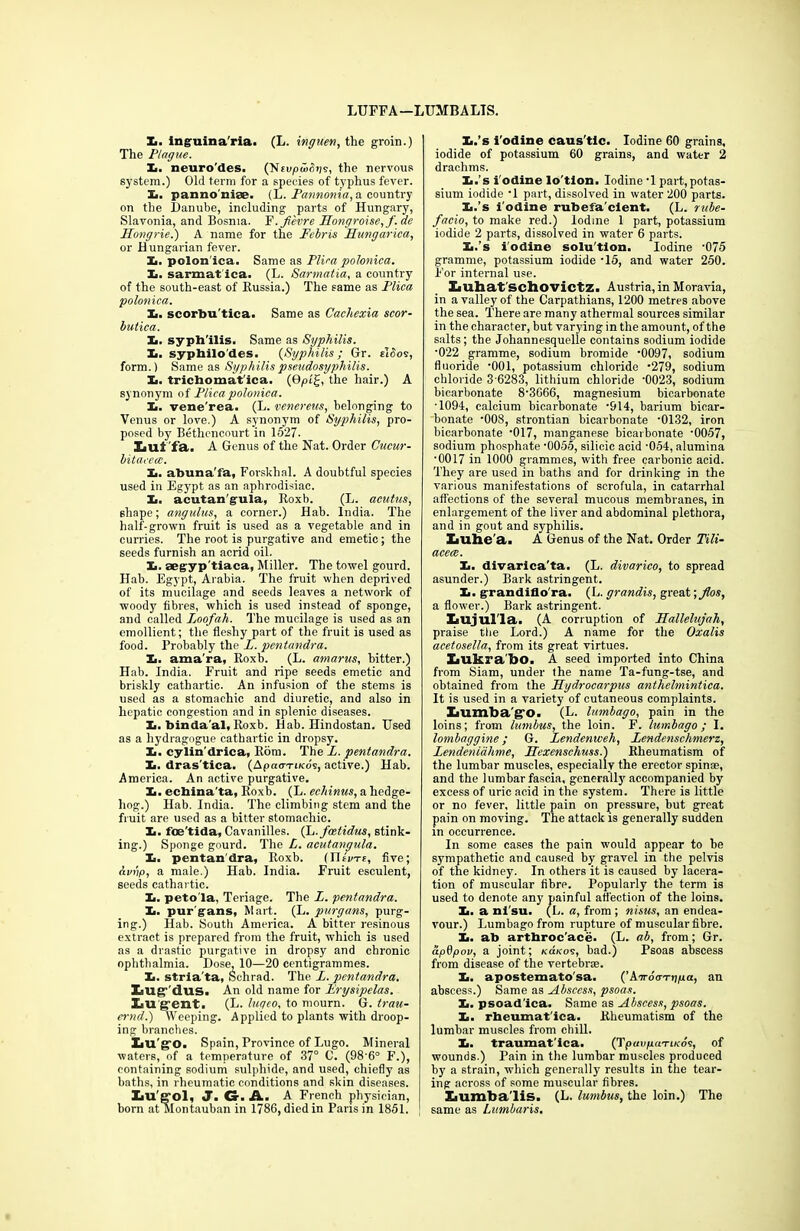 LIJFFA—LUMBALTS. X. inguina'ria. (L. inguen, the groin.) The Plague. X. neuro'des. (Nevpu>6t]s, the nervous system.) Old term for a species of typhus fever. X. pannomse. (L. Pannonia, a country on the Danube, including parts of Hungary, Slavonia, and Bosnia. F.ji'evre Hongroise,f.de Hongrie.) A name for the Fcbris Hungarica, or Hungarian fever. X. polonica. Same as Plica polonica. X. sarmat ica. (L. Sarmatia, a country of the south-east of Russia.) The same as Plica polonica. X. seorbu'tiea. Same as Cachexia scor- butica. X. sypli'ilis. Same as Syphilis. X. sypbilo'des. (Syphilis; Gr. sides, form.) Same as Syphilis pseudosyphilis. X. trichomat'ica. (9pig, the hair.) A synonym of Plica polonica. X. vene'rea. (L. venereus, belonging to Venus or love.) A synonym of Syphilis, pro- posed by Bethencourt in 1527. IiUl 'fa. A Genus of the Nat. Order Cucur- bitacea:. X. abuna'fa, Forskhal. A doubtful species used in Egypt as an aphrodisiac. X. acutan'gula, Roxb. (L. acutus, shape; angulus, a corner.) Hab. India. The half-grown fruit is used as a vegetable and in curries. The root is purgative and emetic; the seeds furnish an acrid oil. X. aegyp'tiaca, Miller. The towel gourd. Hab. Egypt, Arabia. The fruit when deprived of its mucilage and seeds leaves a network of woody fibres, which is used instead of sponge, and called T,oofah. The mucilage is used as an emollient; the fleshy part of the fruit is used as food. Probably the L. pentandra. X. ama'ra, Roxb. (L. amarus, hitter.) Hab. India. Fruit and ripe seeds emetic and briskly cathartic. An infusion of the stems is used as a stomachic and diuretic, and also in hepatic congestion and in splenic diseases. X. binda’al, Roxb. Hab. Hindostan. Used as a hydragogue cathartic in dropsy. X. cylin'drica, Rom. The L. pentandra. X. dras'tica. (Apao-n/cds, active.) Hab. America. An active purgative. X. ecbina’ta, Roxb. (L. echinus, a hedge- hog.) Hab. India. The climbing stem and the fruit are used as a bitter stomachic. X. foe'tida, Cavanilles. (L.fastidus, stink- ing.) Sponge gourd. The L. acutangula. X. pentandra, Roxb. (Titv-re, five; hvvp, a male.) Hab. India. Fruit esculent, seeds cathartic. X. peto'la, Teriage. The L. pentandra. X. pur gans, Mart. (L. purgans, purg- ing.) Hab. South America. A bitter resinous extract is prepared from the fruit, which is used as a drastic purgative in dropsy and chronic ophthalmia. Dose, 10—20 centigrammes. X. strla'ta, Sehrad. The Z. pentandra. Xiug’ dus. An old name for Erysipelas. Lu gent. (L. lugeo, to mourn. G. trail- er nd.) Weeping. Applied to plants with droop- ing branches. XiU'g'O. Spain, Province of Lugo. Mineral waters, of a temperature of 37° C. (98'6° F.), containing sodium sulphide, and used, chiefly as baths, in rheumatic conditions and skin diseases. XiU'g-ol, J. G-. A. A French physician, born at Montauban in 1786, died in Paris in 1851. X.’s i’odine caus'tlc. Iodine 60 grains, iodide of potassium 60 grains, and water 2 drachms. X.’s i'odine lo'tlon. Iodine ‘1 part,potas- sium iodide ‘1 part, dissolved in water 200 parts. X.’s i'odine rubefa'clent. (L. rube- facio, to make red.) Iodine 1 part, potassium iodide 2 parts, dissolved in water 6 parts. X.’s i'odine solu'tlon. Iodine ‘075 gramme, potassium iodide -15, and water 250. For internal use. Ziuhat'schovictz. Austria, in Moravia, in a valley of the Carpathians, 1200 metres above the sea. There are many athermal sources similar in the character, but varying in the amount, of the salts; the Johannesquelle contains sodium iodide •022 gramme, sodium bromide ’0097, sodium fluoride ‘001, potassium chloride 279, sodium chloride 3 6283, lithium chloride '0023, sodium bicarbonate 8-3666, magnesium bicarbonate •1094, calcium bicarbonate '914, barium bicar- bonate -008, strontian bicarbonate ’0132, iron bicarbonate *017, manganese bicarbonate ‘0057, sodium phosphate ’0055, silicic acid -054, alumina •0017 in 1000 grammes, with free carbonic acid. They are used in baths and for drinking in the various manifestations of scrofula, in catarrhal affections of the several mucous membranes, in enlargement of the liver and abdominal plethora, and in gout and syphilis. XaUhe'a. A Genus of the Nat. Order Tili- acece. X. divarica'ta. (L. divarico, to spread asunder.) Bark astringent. X. grandiflo'ra. (L. grandis, great; Jlos, a flower.) Bark astringent. XiUjlll'la. (A corruption of Hallelujah, praise the Lord.) A name for the Oxalis acetosella, from its great virtues. IiUkrabo. A seed imported into China from Siam, under the name Ta-fung-tse, and obtained from the Hydrocarpus anthehnintica. It is used in a variety of cutaneous complaints. Lumba go. (L. lumbago, pain in the loins; from lumbus, the loin. F. lumbago; I. lombaggine; G. Lendenweh, Zendenschmerz, Lendeniahme, Ilexenschuss.) Rheumatism of the lumbar muscles, especially the erector spinae, and the lumbar fascia, generally accompanied by excess of uric acid in the system. There is little or no fever, little pain on pressure, but great pain on moving. The attack is generally sudden in occurrence. In some cases the pain would appear to be sympathetic and caused by gravel in the pelvis of the kidney. In others it is caused by lacera- tion of muscular fibre. Popularly the term is used to denote any painful affection of the loins. X. a nl'su. (L. a, from ; nisus, an endea- vour.) Lumbago from rupture of muscular fibre. X. ab arthroc’ace. (L. ab, from; Gr. apSpov, a joint; kolkos, bad.) Psoas abscess from disease of the vertebrae. X. apostemato'sa. (’Aird<n-rpuct, an abscess.) Same as Abscess, psoas. X. psoad'ica. Same as Abscess, psoas. X. rbeumat'ica. Rheumatism of the lumbar muscles from chill. X. traumat'ica. (TpaupuTiKos, of wounds.) Pain in the lumbar muscles produced by a strain, which generally results in the tear- ing across of some muscular fibres. ZiumbaTis. (L. lumbus, the loin.) The same as Lumbaris.
