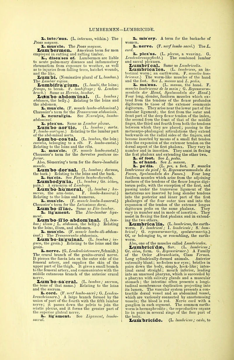LUMBERMEN—LUMBRICIDE. X. inter'nus. (L. internus, within..) The Fsoas maynus. X. mus cle. The Psoas magnus. lum bermen. American term for men employed in cutting and rafting timber. X., disea ses of. Lumbermen are liable to acute pulmonary diseases and inflammatory rheumatism from exposure to weather, as well as to injuries from falling trees, hatchet wounds, and the like. Lum'bi. (Nominative plural of L. lumbus.) The Lumbar region. Lumhifra g ium. (L. lumbi, the loins; frango, to break. F. lombifrage; G. Lenden- bruch.) Same as Hernia, lumbar. LiJnbo abdom inal. (L. lumbus; abdomen, the belly.) Relating to the loins and the abdomen. X. mus'cle. (F. muscle lombo-abdominal.) Chaussier’s term for the Transversus abdominis. X. neuralgia. See Neuralgia, lumbo- abdominal. X. plex'us. Same as Lumbar plexus. lum'bo aor tic. (L. lumbus; aorta. F. lombo-aortique.) Relating to the lumbar part of the abdominal aorta. Xium bo-cos tal. (L. lumbus, the loin; costalis, belonging to a rib. F. lombo-costal.) Relating to the loins and the ribs. X. mus'cle. (F. muscle lombo-costal.) Chaussier’s term for the Serratus posticus in- ferior. Also, Somerring’s term for the Sacro-lumbalis muscle. Xium’bo dor sal. (L. lumbus; dorsum, the back.) Relating to the loins and the back. X. fas'cia. See Fascia lumbo-dorsalis. Lumbodynia. (L. lumbus ; Gr. bRivn, pain.) A synonym of Lumbago. Lumbo hu meral. (L. lumbus ; hu- merus, the arm-bone. F. lombo-humeral.) Relating to the loins and humerus. X. mus'cle. (F. muscle lombo-humeral.) Chaussier’s term for the Latissimus dor si. Iium bo il iac. Same as IHo-lumbar. X. ligament. The Ilio-lumbar liga- ment. Zium'bo-il'io abdom inal. (L. lum- bus ; ilium; L. abdomen, the belly.) Relating to the loins, ilium, and abdomen. X. mus'cle. (F. muscle lombo-ili-abdom- inal.) The Transversalis abdominis. lium'bo-in'g’umal. (L. lumbus; in- gucn, the groin.) Relating to the loins and the groin. X. nerve. (G. Lendenleistcnnerv,Schmidt.) The crural branch of the genito-erural nerve. It pierces the fascia lata on the outer side of the femoral artery, and supplies the skin of the upper part of the thigh. It gives a small branch to the femoral artery, and communicates with the middle cutaneous branch of the anterior crural nerve. lium'bo-sa'cral. (L.lumbus; sacrum, the bone of that name.) Relating to the loins and the sacrum. X.cord. (F. nerf lombo-sacre ; G.Lenden- kreuzbeinnerv.) A large branch formed bjr the union of part of the fourth with the fifth lumbar nerve; it passes down the pelvis to join the sciatic plexus, and it forms the greater part of the superior gluteal nerve. X. lig'ament. See Ligament, lumbo- sacral. X. mis'ery. A term for the backache of women. X. nerve. (F. nerf lombo-sacre.) TheZ. cord. X. plex'us. (L. plexus, a weaving. G. Lendenkreuzgeflecht.) The combined lumbar and sacral plexuses. Xilimbri’cal. Same as Lumbricalis. liumbrica'les. (L. lumbricus, an in- testinal worm; an earthworm. F. muscles lom- bricaux.) The worm-like muscles of the hand and the foot. See L. manus and Z. pedis. X. manus. (L. manus, the hand. F. muscles lombricaux de la main ; G. Regenwurm- nmskeln der Hand, Spulmuskeln der Hand.) Four long, slender, fusiform muscles which ex- tend from the tendons of the flexor profundus digitorum to those of the extensor communis digitorum. They arise near the lower part of the annular ligament; the first from the outer and front part of the deep flexor tendon of the index, the second from the front of that of the middle finger, the third and fourth from both the tendons between which they are placed; passing to the metacarpo-phalangeal articulations they extend backwards on the radial sides of the fingers, and become inserted by means of a small flat tendon into the expansion of the extensor tendon on the dorsal aspect of the first phalanx. They vary in number and in insertion. They assist in flexing the first phalanx and extending the other two. X. of foot. See Z. pedis. X. of band. See Z. manus. X. pe dis. (L. pes, a foot. F. muscles lombricaux du pied; G. Regenwurmmuskeln des Fusses, Spulmuskeln des Fusses.) Four long fusiform muscles which arise from the adjoiuing surfaces of the tendons of the flexor longus digi- torum pedis, with the exception of the first, and passing under the transverse ligament of the metatarsus are inserted by long slender tendons into the posterior and inner part of the first phalanges of the four outer toes and into the expansion of the tendon of the extensor longus digitorum pedis on the same phalanx. They vary in number and in mode of insertion. They assist in flexing the first phalanx and in extend- ing the two others. XiUmbrica'lis. (L. lumbricus, the earth- worm. F. lombrical; I. lombricale; S. lum- brical; G. regenwurmartig, spulwurmartig.) Of, or belonging to, or resembling, the earth- worm. Also, one of the muscles called Lumbricales. Zjumbrici'dse, Sav. (L. lumbricus; Gr. tiSos, form. G. Regenwiirmer.) A Family of the Order Abranchiata, Class Vermes. Long cylindrically-formed animals. Anterior extremity blunt; no feelers nor eyes; bristles in pairs down the body, simple, hook-like; intes- tinal canal straight; mouth inferior, leading into an unarmed pharynx, which is succeeded by a pharynx with salivary glands and a muscular stomach ; the intestine often presents a longi- tudinal membranous duplication projecting into its lumen. The vascular system presents a con- tractile dorsal vessel and an abdominal vessel, which are variously connected by anastomosing vessels; the blood is red. Nerve cord with a ganglion in each segment. The common earth- worm is hermaphrodite ; the reproductive organs lie in pairs in several rings of the fore part of the body. Iium'bricide. (L. lumbricus; caido, to
