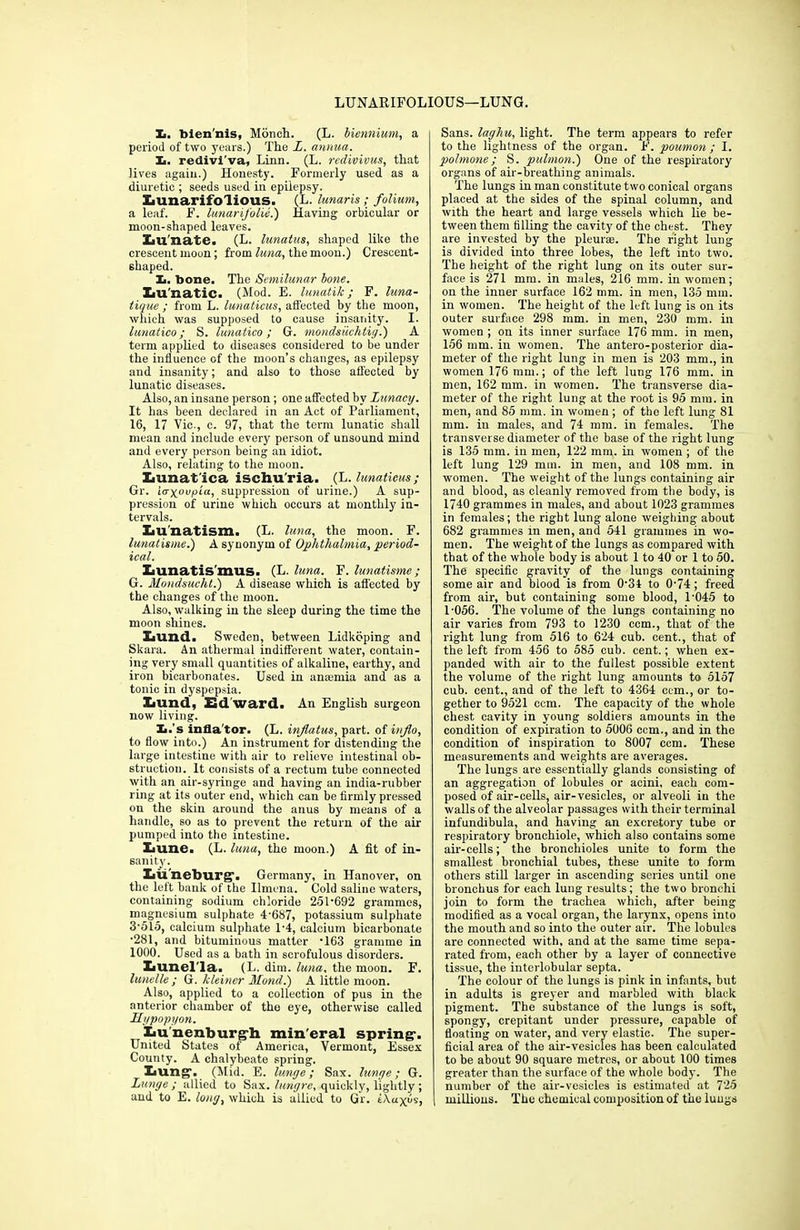 LUNARIFOLIOUS—LUNG. X>. bien'nis, Monch. (L. biennium, a period of two years.) The L. annua. X>. redivi'va, Linn. (L. redivivus, that Jives again.) Honesty. Formerly used, as a diuretic ; seeds used in epilepsy. Xiunarifolious. (L. lunaris; folium, a leaf. F. lunarifolie.) Having orbicular or moon-shaped leaves. Iiu'nate. (L. lunatus, shaped like the crescent moon; from luna, the moon.) Crescent- shaped. Xi. bone. The Semilunar lone. XiU'natic. (Mod. E. lunatik; F. luna- tique ; from L. lunaticus, affected by the moon, which was supposed to cause insanity. I. lunatico; S. lunatico; G. mondsiichtig.) A term applied to diseases considered to be under the influence of the moon’s changes, as epilepsy and insanity; and also to those affected by lunatic diseases. Also, an insane person; one affected by Lunacy. It has been declared in an Act of Parliament, 16, 17 Vic., c. 97, that the term lunatic shall mean and include every person of unsound mind and every person being an idiot. Also, relating to the moon. Xiunat'ica iscliu'ria. (L. lunaticus ; Gr. iaxoupia, suppression of urine.) A sup- pression of urine which occurs at monthly in- tervals. XiU'natism. (L. luna, the moon. F. lunatisme.) A synonym of Ophthalmia, period- ical. Zbunatis'mus. (L. luna. F. lunatisme; G. Mondsucht.) A disease which is affected by the changes of the moon. Also, walking in the sleep during the time the moon shines. XiUnd. Sweden, between Lidkbping and Skara. An atliermal indifferent water, contain- ing very small quantities of alkaline, earthy, and iron bicarbonates. Used in anmrnia and as a tonic in dyspepsia. Xiund, Ed ward. An English surgeon now living. Xi.’s inflator. (L. inflatus, part, of info, to flow into.) An instrument for distending the large intestine with air to relieve intestinal ob- struction. It consists of a rectum tube connected with an air-syringe and having an india-rubber ring at its outer end, which can be firmly pressed on the skin around the anus by means of a handle, so as to prevent the return of the air pumped into the intestine. laune. (L. luna, the moon.) A fit of in- sanity. Iiu'neburg’. Germany, in Hanover, on the left bank of the Ilmena. Cold saline waters, containing sodium chloride 251‘692 grammes, magnesium sulphate 4'687, potassium sulphate 3‘515, calcium sulphate 1‘4, calcium bicarbonate •281, and bituminous matter ‘163 gramme in 1000. Used as a bath in scrofulous disorders. Iiunel'la. (L. dim. luna, the moon. F. lunelle ; G. kleiner Mond.) A little moon. Also, applied to a collection of pus in the anterior chamber of the eye, otherwise called Hypopyon. Lunenburgh mineral spring1. United States of America, Vermont, Essex County. A chalybeate spring. Lung. (Mid. E. lunge; Sax. lunge; G. Lunge; allied to Sax. lungre, quickly, lightly; and to E. long, which is allied to Gr. i\ayfs. Sans, laghu, light. The term appears to refer to the lightness of the organ. F. poumon ; I. pohnone; S. pulmon.) One of the respiratory organs of air-breathing animals. The lungs in man constitute two conical organs placed at the sides of the spinal column, and with the heart and large vessels which lie be- tween them tilling the cavity of the chest. They are invested by the pleurae. The fight lung is divided into three lobes, the left into two. The height of the right lung on its outer sur- face is 271 mm. in males, 216 mm. in women; on the inner surface 162 mm. in men, 135 min. in women. The height of the left lung is on its outer surface 298 mm. in men, 230 mm. in women ; on its inner surface 176 mm. in men, 156 mm. in women. The antero-posterior dia- meter of the right lung in men is 203 mm., in women 176 mm.; of the left lung 176 mm. in men, 162 mm. in women. The transverse dia- meter of the right lung at the root is 95 mm. in men, and 85 mm. in women; of the left lung 81 mm. in males, and 74 mm. in females. The transverse diameter of the base of the right lung is 135 mm. in men, 122 mm. in women ; of the left lung 129 mm. in men, and 108 mm. in women. The weight of the lungs containing air and blood, as cleanly removed from the body, is 1740 grammes in males, and about 1023 grammes in females; the right lung alone weighing about 682 grammes in men, and 541 grammes in wo- men. The weight of the lungs as compared with that of the whole body is about 1 to 40 or 1 to 50. The specific gravity of the lungs containing some air and blood is from 0-34 to 0-74; freed from air, but containing some blood, 1’045 to 1-056. The volume of the lungs containing no air varies from 793 to 1230 com., that of the right lung from 516 to 624 cub. cent., that of the left from 456 to 585 cub. cent.; when ex- panded with air to the fullest possible extent the volume of the right lung amounts to 5157 cub. cent., and of the left to 4364 ccm., or to- gether to 9521 ccm. The capacity of the whole chest cavity in young soldiers amounts in the condition of expiration to 5006 ccm., and in the condition of inspiration to 8007 ccm. These measurements and weights are averages. The lungs are essentially glands consisting of an aggregation of lobules or acini, each com- posed of air-cells, air-vesicles, or alveoli in the walls of the alveolar passages with their terminal infundibula, and having an excretory tube or respiratory bronchiole, which also contains some air-cells; the bronchioles unite to form the smallest bronchial tubes, these unite to form others still larger in ascending series until one bronchus for each lung results; the two bronchi join to form the trachea which, after being modified as a vocal organ, the larynx, opens into the mouth and so into the outer air. The lobules are connected with, and at the same time sepa- rated from, each other by a layer of connective tissue, the interlobular septa. The colour of the lungs is pink in infants, but in adults is greyer and marbled with black pigment. The substance of the lungs is soft, spongy, crepitant under pressure, capable of floating on water, and very elastic. The super- ficial area of the air-vesicles has been calculated to be about 90 square metres, or about 100 times greater than the surface of the whole body. The number of the air-vesicles is estimated at 725 millions. The chemical composition of the lungs