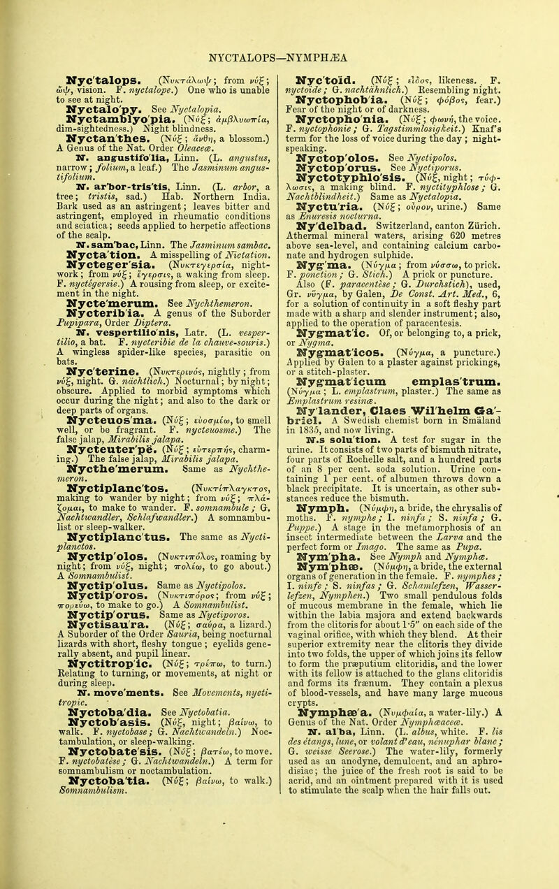 NYCTALOPS—NYMPHjEA Nyc'talops. (NuK-rdAunJ/; from vvg; anff, vision. F. nyctalope.) One who is unable to see at night. Nyctalo'py. See Nyctalopia. Nyctamblyo pia. (Nug; ap/3\vunria, dim-sightedness.) Night blindness. Nyctan'thes. (Nug; dvtb/, a blossom.) A Genus of the Nat. Order Oleacece. NX angustifo'lia, Linn. (L. angustus, narrow; folium, a leaf.) The Jasminum angus- tifolium. N. arTjor-tris'tis, Linn. (L. arbor, a tree; tristis, sad.) Hab. Northern India. Bark used as an astringent; leaves bitter and astringent, employed in rheumatic conditions and sciatica; seeds applied to herpetic affections of the scalp. N. sam'bac, Linn. The Jasminum sambac. Nycta'tion. A misspelling of Nictation. Nycteger'sia. (NvKTiytpa-ia, night- work ; from vug; tyspais, a waking from sleep. F. nyctegersie.) A rousing from sleep, or excite- ment in the night. Nycte merum. See Nychthemeron. Nycterib ia. A genus of the Suborder Pupipara, Order Diptera. N. vespertlllo'nis, Latr. (L. vesper- tilio, a bat. F. nycteribie de la chauve-souris.) A wingless spider-like species, parasitic on bats. Nyc'terine. (NuKTEpivo's, nightly; from vug, night. G. ndchtlich.) Nocturnal; by night; obscure. Applied to morbid symptoms which occur during the night; and also to the dark or deep parts of organs. Nycteuos'ma. (Nug; tvoaplu), to smell well, or be fragrant. F. nycteuosme.) The false jalap, Mirabilis jalapa. Nycteuter'pe. (Nug; tvTipmU, charm- ing.) The false jalap, Mirabilis jalapa. Nycthe merum. Same as Nychthe- meron. Nyctiplanc'tos. (NuK'rt'n-AayKTOS, making to wander by night; from vug; urXa- X,opai, to make to wander. F. somnainbule ; G. Nachtwandler, Schlafwandler.) A somnambu- list or sleep-walker. Nyctiplanc'tus. The same as Nycti- planctos. Nyctip'olos. (NuK-rt-n-dAov, roaming by night; from vug, night; woAe'iu, to go about.) A Somnambulist. Nyctip'olUS. Same as Nyctipolos. Nyctip'oros. (Nukti7to'pos; from vug; Tropibui, to make to go.) A Somnambulist. Nyctip'orus. Same as Nyctiporos. Nyctisau'ra. (Nug; aavpa, a lizard.) A Suborder of the Order Sauria, being nocturnal lizards with short, fleshy tongue ; eyelids gene- rally absent, and pupil linear. Nyctitrop'ic. (Nug; 'rptana, to turn.) Relating to turning, or movements, at night or during sleep. N. movements. See Movements, nycti- tropic. Nyctoba'dia. See Nyctobatia. Nyctob'asis. (Nug, night; /3a(vcu, to walk. F. nyctobase; G. Nachtwandeln.) Noc- tambulation, or sleep-walking. Nyctobate'sis. (Nug; flarlm,to move. F. nyctobatese; G. Nachtwandeln.) A term for somnambulism or noctambulation. Nyctobatia. (Nug; fliuvu>, to walk.) Somnambulism. Nyc'toid. (Nug ; floos, likeness. . F, nyctoide ; G. nachtdhnlich.) Resembling night. Nyctophob ia. (Nug; rpo(3os, fear.) Fear of the night or of darkness. Nyctopho'nia. (Nug; (poivh, the voice. F. nyctophonie; G. Tagstimmlosigkeit.) Knaf’s term for the loss of voice during the day ; night- speaking. Nyctop'olos. See Nyctipolos. Nyctop'orus. See Nyctiporus. Nyctotyphlo'sis. (Nug, night; tu</>- Xtutrts, a making blind. F. nyctityphlose; G. Nachtblindheit.) Same as Nyctalopia. Nycturia. (Nug; obpov, urine.) Same as Enuresis nocturna. Ny delbad. Switzerland, canton Zurich. Athermal mineral waters, arising 620 metres above sea-level, and containing calcium carbo- nate and hydrogen sulphide. Nyg-'ma. (Nuy pa; from vvcro-io, to prick. F. ponction; G. Stick.) A prick or puncture. Also (F. paracentese; G. Eurchstich), used, Gr. vvypa, by Galen, Be Const. Art. Med., 6, for a solution of continuity in a soft fleshy part made with a sharp and slender instrument; also, applied to the operation of paracentesis. Nyg’mat’iC. Of, or belonging to, a prick, or Nygma. Nyg’mat'icos. (Nuyjua, a puncture.) Applied by Galen to a plaster against prickings, or a stitch-plaster. Nyg-maticum emplas'trum. (Nuyixa ; L. emplastrum, plaster.) The same as Emplastrum resince. Nylander, Claes Wilhelm Ga- briel. A Swedish chemist born in Smaland in 1835, and now living. rr.s solu tion. A test for sugar in the urine. It consists of two parts of bismuth nitrate, four parts of Rochelle salt, and a hundred parts of an 8 per cent, soda solution. Urine con- taining 1 per cent, of albumen throws down a black precipitate. It is uncertain, as other sub- stances reduce the bismuth. Nymph. (~Svpg>n, a bride, the chrysalis of moths. F. nymphe; I. ninfa; S. ninfa; G. Puppe.) A stage in the metamorphosis of an insect intermediate between the Larva and the perfect form or Imago. The same as Pupa. Nyrn'pha. See Nymph and Nymphce. Nym'phse. (Nvpipn, a bride, the external organs of generation in the female. F. nymphes ; I. ninfe ; S. ninfas; G. Schamlefzen, Wasser- lefzen, Nymphen.) Two small pendulous folds of mucous membrane in the female, which lie within the labia majora and extend backwards from the clitoris for about l-5 on each side of the vaginal orifice, with which they blend. At their superior extremity near the clitoris they divide into two folds, the upper of which joins its fellow to form the prseputium clitoridis, and tne lower with its fellow is attached to the glans clitoridis and forms its frsenum. They contain a plexus of blood-vessels, and have many large mucous crypts. Nymphse'a. (Nujud)ata, a water-lily.) A Genus of the Nat. Order Nymphceacece. W. al ba, Linn. (L. albus, white. F. Us desetangs, lune, or volant d’eau, nenuphar blanc; G. weisse Seerose.) The water-lily, formerly used as an anodyne, demulcent, and an aphro- disiac; the juice of the fresh root is said to be acrid, and an ointment prepared with it is used to stimulate the scalp when the hair falls out.