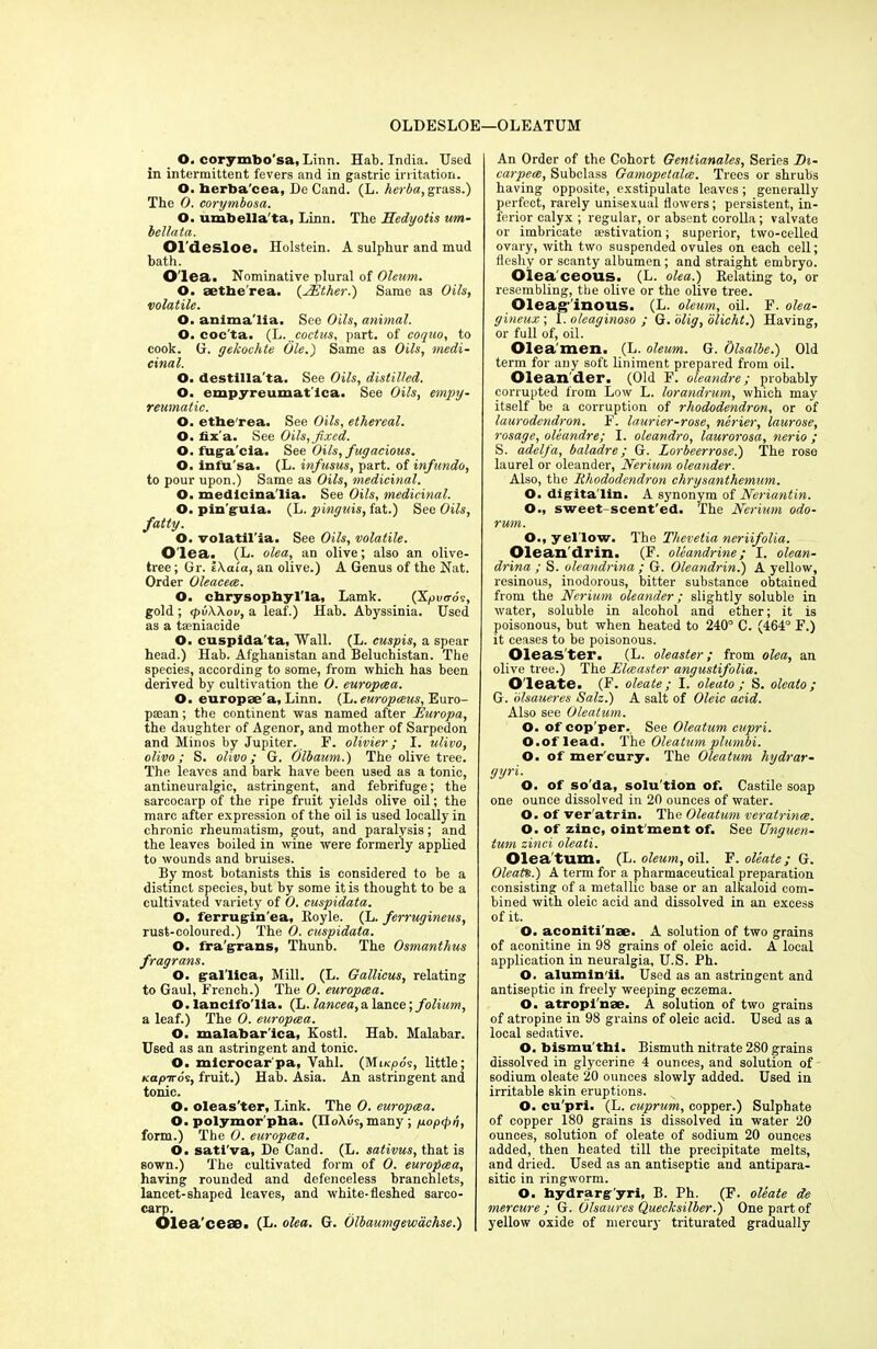 OLDESLOE—OLEATUM O. corymbo'sa, Linn. Hab. India. Used in intermittent fevers and in gastric irritation. O. berba’cea, De Cand. (L. herba, grass.) The 0. corymbosa. O. umbella'ta, Linn. The Hedyotis um- bellata. Oldesloe. Holstein. A sulphur and mud bath. O'lea. Nominative plural of Oleum. O. aetherea. (EEther.) Same as Oils, volatile. O. anlma'lia. See Oils, animal. O. coc'ta. (L.poctus, part, of coquo, to cook. G. gekovhte Ole.) Same as Oils, medi- cinal. O. destilla'ta. See Oils, distilled. O. empyreumat ica. See Oils, empy- reumatic. O. etbe'rea. See Oils, ethereal. O. fix'a. See Oils,fixed. O. fuga'cia. See Oils, fugacious. O. infu'sa. (L. infusus, part, of inf undo, to pour upon.) Same as Oils, medicinal. O. medicina'lia. See Oils, medicinal. O. pin'guia. (L. pinguis, fat.) See Oils, fatty. O. volatil'ia. See Oils, volatile. O'lea.. (L. olea, an olive; also an olive- tree ; Gr. iXaia, an olive.) A Genus of the Nat. Order Oleacece. O. cbrysophyl'la, Lamk. (Xpvo-os, gold ; <pu\\ov, a leaf.) Hab. Abyssinia. Used as a tseniacide O. cuspida'ta, Wall. (L. cuspis, a spear head.) Hab. Afghanistan and Beluchistan. The species, according to some, from which has been derived by cultivation the 0. europcea. O. europse'a, Linn, (h.europceus, Euro- pean ; the continent was named after Europa, the daughter of Agenor, and mother of Sarpedon and Minos by Jupiter. F. olivier; I. ulivo, olivo; S. olivo; G. Olbamn.) The olive tree. The leaves and bark have been used as a tonic, antineuralgic, astringent, and febrifuge; the sarcocarp of the ripe fruit yields olive oil; the marc after expression of the oil is used locally in chronic rheumatism, gout, and paralysis; and the leaves boiled in wine were formerly applied to wounds and bruises. By most botanists this is considered to be a distinct species, but by some it is thought to be a cultivated variety of 0. cuspidata. O. ferrugin'ea, Boyle. (L. ferrugineus, rust-coloured.) The 0. cuspidata. O. fra'grrans, Thunb. The Osmanthus fragrans. O. gral'lica, Mill. (L. Gallieus, relating to Gaul, French.) The 0. europcea. O. lancifo'lia. (L. lancea, a lance; folium, a leaf.) The 0. europcea. O. malabar'ica, Kostl. Hab. Malabar. Used as an astringent and tonic. O. mlcrocarpa, Yahl. (Mi/cpo's, little; Kap-Kos, fruit.) Hab. Asia. An astringent and tonic. O. oleas'ter, Link. The 0. europcea. O. polymor pha. (n<>\us, many ; popepn, form.) The 0. europcea. O. satl'va, De Cand. (L. sativus, that is sown.) The cultivated form of 0. europcea, having rounded and defenceless branchlets, lancet-shaped leaves, and white-fleshed sarco- carp. Olea'ceae. (L. olea. G. Olbaumgewachse.) An Order of the Cohort Gentianales, Series Th- carpece, Subclass Gamopetalce. Trees or shrubs having opposite, exstipulate leaves; generally perfect, rarely unisexual flowers; persistent, in- ferior calyx ; regular, or absent corolla; valvate or imbricate aestivation; superior, two-celled ovary, with two suspended ovules on each cell; fleshy or scanty albumen; and straight embryo. Oiea ceous. (L. olea.) Relating to, or resembling, the olive or the olive tree. Oleaginous. (L. oleum, oil. F. olea- gineux; 1 .oleaginoso ; G. olig, blicht.) Having, or full of, oil. Olea'men. (L. oleum. G. Olsalbe.) Old term for any soft liniment prepared from oil. Olean der. (Old F. oleandre; probably corrupted from Low L. lorandrum, which may itself be a corruption of rhododendron, or of laurodendron. F. laurier-rose, nerier, laurose, rosage, oleandre; I. oleandro, laurorosa, nerio ; S. adelfa, baladre; G. Lorbeerrose.) The rose laurel or oleander, Nerium oleander. Also, the Rhododendron chrysanthemum. O. digita'lin. A sj'nonym of Neriantin. O., sweet-scent'ed. The Nerium odo- rum. O., yellow. The Thevetia neriifolia. Olean'drin. (F. oleandrine; I. olean- drina ; S. oleandrina ; G. Oleandrin.) A yellow, resinous, inodorous, bitter substance obtained from the Nerium oleander; slightly soluble in water, soluble in alcohol and ether; it is poisonous, but when heated to 240° C. (464° F.) it ceases to be poisonous. Oleas'ter. (L. oleaster; from olea, an olive tree.) The Elceaster angustifolia. Oleate. (F. oleate ; I. oleato ; S. oleato ; G. olsaueres Salz.) A salt of Oleic acid. Also see Oleatum. O. of cop'per. See Oleatum cupri. O.of lead. The Oleatum plumbi. O. of mer'eury. The Oleatum hydrar- gyri. O. of so'da, solu'tion of. Castile soap one ounce dissolved in 20 ounces of water. O. of ver'atrin. The Oleatum veratrince. O. of zinc, oint'ment of. See Unguen- tum zinci oleati. Olea tum. (L. oleum, oil. F. oleate; G. Oleatx.) A term for a pharmaceutical preparation consisting of a metallic base or an alkaloid com- bined with oleic acid and dissolved in an excess of it. O. acontti'nae. A solution of two grains of aconitine in 98 grains of oleic acid. A local application in neuralgia, U.S. Ph. O. alumln'ii. Used as an astringent and antiseptic in freely weeping eczema. O. atropi'nee. A solution of two grains of atropine in 98 grains of oleic acid. Used as a local sedative. O. bismu'thi. Bismuth nitrate 280 grains dissolved in glycerine 4 ounces, and solution of sodium oleate 20 ounces slowly added. Used in irritable skin eruptions. O. cu'pri. (L. cuprum, copper.) Sulphate of copper 180 grains is dissolved in water 20 ounces, solution of oleate of sodium 20 ounces added, then heated till the precipitate melts, and dried. Used as an antiseptic and antipara- sitic in ringworm. O. hydrarg’yri, B. Ph. (F. oleate de mercure ; G. Olsaures Queclcsilber.) One part of yellow oxide of mercury triturated gradually