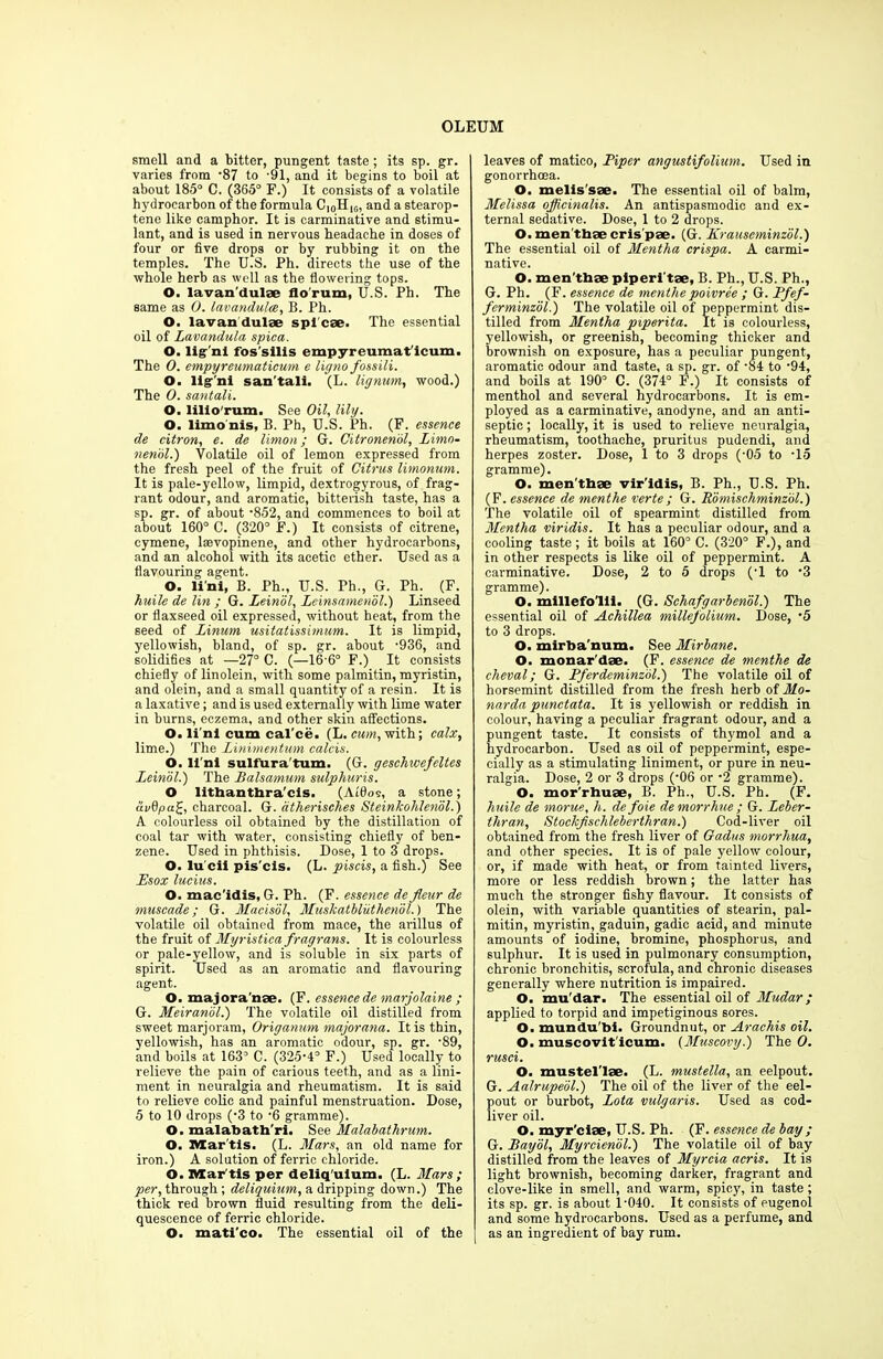 smell and a bitter, pungent taste; its sp. gr. varies from '87 to -91, and it begins to boil at about 185° C. (365° F.) It consists of a volatile hydrocarbon of the formula Ci0Hlr„ and a stearop- tene like camphor. It is carminative and stimu- lant, and is used in nervous headache in doses of four or five drops or by rubbing it on the temples. The U.S. Ph. directs the use of the whole herb as well as the flowering tops. O. lavan dulae flo'rum, U.S. Ph. The same as 0. lavandulce, B. Ph. O. lavan dulse spl'cse. The essential oil of Lavandula spica. O. lig'ni fos’sllis empyreumat'icum. The 0. empyreumaticum e ligno fossili. O. lig'ni san'tali. (L. lignum, wood.) The 0. santali. O. lilio'rum. See Oil, lily- 0, limo nis, B. Ph, U.S. Ph. (F. essence de citron, e. de Union; G. Citronendl, Limo- nenol.) Volatile oil of lemon expressed from the fresh peel of the fruit of Citrus limonum. It is pale-yellow, limpid, dextrogyrous, of frag- rant odour, and aromatic, bitterish taste, has a sp. gr. of about ‘852, and commences to boil at about 160° C. (320° F.) It consists of citrene, cymene, lsevopinene, and other hydrocarbons, and an alcohol with its acetic ether. Used as a flavouring agent. O. li'ni, B. Ph., U.S. Ph., G. Ph. (F. huile de lin ; G. Leinol, Leinsamenol.) Linseed or flaxseed oil expressed, without heat, from the seed of Linum usitatissimum. It is limpid, yellowish, bland, of sp. gr. about ’936, and solidifies at —27° C. (—16-6° F.) It consists chiefly of linolein, with some palmitin, myristin, and olein, and a small quantity of a resin. It is a laxative; and is used externally with lime water in burns, eczema, and other skin affections. O. li'ni cum cal'ce. (L. cum, with; calx, lime.) The Linimentum calcis. O. li'ni sulfXira'tum. (G. geschwefeltes Leinol.) The Balsamum sulphuris. O lithanthra'cis. (Ar'flos, a stone; civdpa£, charcoal. G. dtherisches Steinlcohlenol.) A colourless oil obtained by the distillation of coal tar with water, consisting chiefly of ben- zene. Used in phthisis. Dose, 1 to 3 drops. O. lucii pis'cis. (L. piscis, a fish.) See Esox lucius. O. mae’idis, G. Ph. (F. essence de fleur de muscade; G. Macisol, Muskatbliithenbl.) The volatile oil obtained from mace, the arillus of the fruit of Myristica fragrans. It is colourless or pale-yellow, and is soluble in six parts of spirit. Used as an aromatic and flavouring agent. O. majora'nae. (F. essence de marjolaine ; G. Meiranbl.) The volatile oil distilled from sweet marjoram, Origanum majorana. It is thin, yellowish, has an aromatic odour, sp. gr. '89, and boils at 163° C. (325-4° F.) Used locally to relieve the pain of carious teeth, and as a lini- ment in neuralgia and rheumatism. It is said to relieve colic and painful menstruation. Dose, 5 to 10 drops (-3 to -6 gramme). O. malabath'ri. See Malabathrum. O. Mar'tis. (L. Mars, an old name for iron.) A solution of ferric chloride. O. TVTar tis per deliq'ulum. (L. Mars; per, through; deliquium, a dripping down.) The thick red brown fluid resulting from the deli- quescence of ferric chloride. O. mati'co. The essential oil of the leaves of matico, Piper angustifolium. Used in gonorrhoea. O. melis'sae. The essential oil of balm, Melissa officinalis. An antispasmodic and ex- ternal sedative. Dose, 1 to 2 drops. O. men thae cris pae. (G. Krauseminzol.) The essential oil of Mentha crispa. A carmi- native. O. men'thae piperi'tae, B. Ph., U.S. Ph., G. Ph. (F. essence de menthe poivree ; G. Pfef- fcrminzol.) The volatile oil of peppermint dis- tilled from Mentha piperita. It is colourless, yellowish, or greenish, becoming thicker and brownish on exposure, has a peculiar pungent, aromatic odour and taste, a sp. gr. of ‘84 to -94, and boils at 190° C. (374° F.) It consists of menthol and several hydrocarbons. It is em- ployed as a carminative, anodyne, and an anti- septic ; locally, it is used to relieve neuralgia, rheumatism, toothache, pruritus pudendi, and herpes zoster. Dose, 1 to 3 drops (-05 to -15 gramme). O. men’thae vir'idis, B. Ph., U.S. Ph. (F. essence de menthe verte; G. Rbmischminzol.) The volatile oil of spearmint distilled from Mentha viridis. It has a peculiar odour, and a cooling taste ; it boils at 160° C. (320° F.), and in other respects is like oil of peppermint. A carminative. Dose, 2 to 5 drops (’1 to *3 gramme). O. millefo'lll. (G. Schafgarbenol.) The essential oil of Achillea millefolium. Dose, ‘5 to 3 drops. O. mirba num. See Mirbane. O. monar'dae. (F. essence de menthe de cheval; G. Pferdcminzol.) The volatile oil of horsemint distilled from the fresh herb of Mo- narda punctata. It is yellowish or reddish in colour, having a peculiar fragrant odour, and a pungent taste. It consists of thymol and a hydrocarbon. Used as oil of peppermint, espe- cially as a stimulating liniment, or pure in neu- ralgia. Dose, 2 or 3 drops (’06 or -2 gramme). O. mor'rhuae, B. Ph., U.S. Ph. (F. huile de morue, h. de foie de morrhue ; G. Leber- tliran, Stockfschleberthran.) Cod-liver oil obtained from the fresh liver of Oadus morrhua, and other species. It is of pale yellow colour, or, if made with heat, or from tainted livers, more or less reddish brown; the latter has much the stronger fishy flavour. It consists of olein, with variable quantities of stearin, pal- mitin, myristin, gaduin, gadic acid, and minute amounts of iodine, bromine, phosphorus, and sulphur. It is used in pulmonary consumption, chronic bronchitis, scrofula, and chronic diseases generally where nutrition is impaired. O. mu'dar. The essential oil of Mudar; applied to torpid and impetiginous sores. O. mundu'bi. Groundnut, or Arachis oil. O. muscovft icum. (Muscovy.) The O. rusci. O. mustelTae. (L. mustella, an eelpout. G. Aalrupeol.) The oil of the liver of the eel- pout or burbot, Lota vulgaris. Used as cod- liver oil. O. myr'ciae, U.S. Ph. (F. essence de bay ; G. Bayol, Myrcienbl.) The volatile oil of bay distilled from the leaves of Myrcia acris. It is light brownish, becoming darker, fragrant and clove-like in smell, and warm, spicy, in taste ; its sp. gr. is about 1-040. It consists of eugenol and some hydrocarbons. Used as a perfume, and as an ingredient of bay rum.